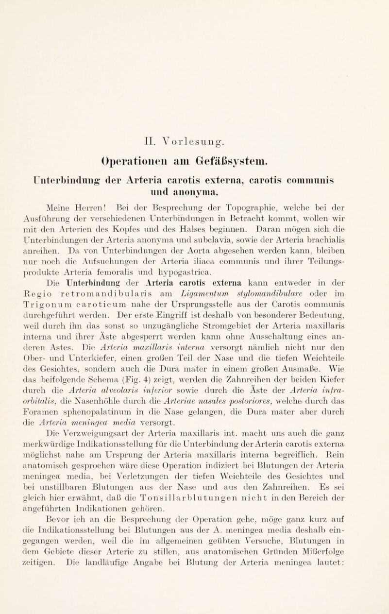 II. Vorlesung. Operationen am Gefäßsystem. Unterbindung der Arteria carotis externa, carotis communis und auouyma. Meine Herren! Bei der Besprechung der Topographie, welche bei der Ausführung der verschiedenen Unterbindungen in Betracht kommt, wollen wir mit den Arterien des Kopfes und des Halses beginnen. Daran mögen sich die Unterbindungen der Arteria anonyma und subclavia, sowie der Arteria brachialis anreihen. Da von Unterbindungen der Aorta abgesehen werden kann, bleiben nur noch die Aufsuchungen der Arteria iliaca communis und ihrer Teilungs¬ produkte Arteria femoralis und hypogastrica. Die Unterbindung der Arteria carotis externa kann entweder in der Begio retromandibularis am Ligamentum stylomandibulare oder im Trigon um caroticum nahe der Ursprungsstelle aus der Carotis communis durchgeführt werden. Der erste Eingriff ist deshalb von besonderer Bedeutung, weil durch ihn das sonst so unzugängliche Stromgebiet der Arteria maxillaris interna und ihrer Aste abgesperrt werden kann ohne Ausschaltung eines an¬ deren Astes. Die Arteria maxillaris interna versorgt nämlich nicht nur den Ober- und Unterkiefer, einen großen Teil der Nase und die tiefen Weichteile des Gesichtes, sondern auch die Dura mater in einem großen Ausmaße. Wie das beifolgende Schema (Fig. 4) zeigt, werden die Zahnreihen der beiden Kiefer durch die Arteria alveolaris inferior sowie durch die Äste der Arteria infra- orbitalis, die Nasenhöhle durch die Arteriae nasales postoriores, welche durch das Foramen sphenopalatinum in die Nase gelangen, die Dura mater aber durch die Arteria meningea media versorgt. Die Verzweigungsart der Arteria maxillaris int. macht uns auch die ganz merkwürdige Indikationsstellung für die Unterbindung der Arteria carotis externa möglichst nahe am Ursprung der Arteria maxillaris interna begreiflich. Bein anatomisch gesprochen wäre diese Operation indiziert bei Blutungen der Arteria meningea media, bei Verletzungen der tiefen Weichteile des Gesichtes und bei unstillbaren Blutungen aus der Nase und aus den Zahnreihen. Es sei gleich hier erwähnt, daß die TonsiHarbintungen nicht in den Bereich der angeführten Indikationen gehören. Bevor ich an die Besprechung der Operation gehe, möge ganz kurz auf die Indikationsstellung bei Blutungen aus der A. meningea media deshalb ein¬ gegangen werden, weil die im allgemeinen geübten Versuche, Blutungen in dem Gebiete dieser Arterie zu stillen, aus anatomischen Gründen Mißerfolge zeitigen. Die landläufige Angabe bei Blutung der Arteria meningea lautet: