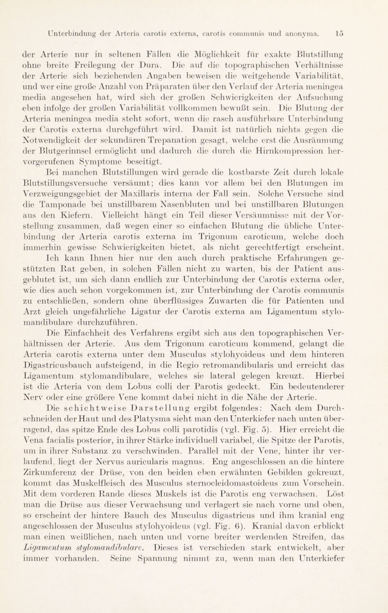 der Arterie nur in seltenen Fällen die Möglichkeit für exakte Blutstillung ohne breite Freilegung der Dura. Die auf die topographischen Verhältnisse der Arterie sich beziehenden Angaben beweisen die weitgehende Variabilität, und wer eine große Anzahl von Präparaten über den Verlauf der Arteria meningea media angesehen hat, wird sich der großen Schwierigkeiten der Aufsuchung eben infolge der großen Variabilität vollkommen bewußt sein. Die Blutung der Arteria meningea media steht sofort, wenn die rasch ausführbare Unterbindung der Carotis externa durchgeführt wird. Damit ist natürlich nichts gegen die Notwendigkeit der sekundären Trepanation gesagt, welche erst die Ausräumung der Blutgerinnsel ermöglicht und dadurch die durch die Hirnkompression her¬ vorgerufenen Symptome beseitigt. Bei manchen Blutstillungen wird gerade die kostbarste Zeit durch lokale Blutstillungsversuche versäumt; dies kann vor allem bei den Blutungen im Verzweigungsgebiet der Maxillaris interna der Fall sein. Solche Versuche sind die Tamponade bei unstillbarem Nasenbluten und bei unstillbaren Blutungen aus den Kiefern. Vielleicht hängt ein Teil dieser Versäumnisse mit der Vor¬ stellung zusammen, daß wegen einer so einfachen Blutung die übliche Unter¬ bindung der Arteria carotis externa im Trigonum caroticum, welche doch immerhin gewisse Schwierigkeiten bietet, als nicht gerechtfertigt erscheint. Ich kann Ihnen hier nur den auch durch praktische Erfahrungen ge¬ stützten Bat geben, in solchen Fällen nicht zu warten, bis der Patient aus¬ geblutet ist, um sich dann endlich zur Unterbindung der Carotis externa oder, wie dies auch schon vorgekommen ist, zur Unterbindung der Carotis communis zu entschließen, sondern ohne überflüssiges Zuwarten die für Patienten und Arzt gleich ungefährliche Ligatur der Carotis externa am Ligamentum stylo¬ mandibulare durchzuführen. Die Einfachheit des Verfahrens ergibt sich aus den topographischen Ver¬ hältnissen der Arterie. Aus dem Trigonum caroticum kommend, gelangt die Arteria carotis externa unter dem Musculus stylohyoideus und dem hinteren Digastricusbauch aufsteigend, in die Begio retromandibularis und erreicht das Ligamentum stylomandibulare, welches sie lateral gelegen kreuzt. Hierbei ist die Arteria von dem Lobus colli der Parotis gedeckt. Ein bedeutenderer Nerv oder eine größere Vene kommt dabei nicht in die Nähe der Arterie. Die schichtweise Darstellung ergibt folgendes: Nach dem Durch¬ schneiden der Haut und des Platysma sieht man den Unterkiefer nach nnten über¬ ragend, das spitze Ende des Lobus colli parotidis (vgl. Fig. 5). Hier erreicht die Vena facialis posterior, in ihrer Stärke individuell variabel, die Spitze der Parotis, um in ihrer Substanz zu verschwinden. Parallel mit der Vene, hinter ihr ver¬ laufend, liegt der Nervus auricularis magnus. Eng angeschlossen an die hintere Zirkumferenz der Drüse, von den beiden eben erwähnten Gebilden gekreuzt, kommt das Muskelfleisch des Musculus sternocleidomastoideus zum Vorschein. Mit dem vorderen Bande dieses Muskels ist die Parotis eng verwachsen. Löst man die Drüse aus dieser Verwachsung und verlagert sie nach vorne und oben, so erscheint der hintere Bauch des Musculus digastricus und ihm kranial eng angeschlossen der Musculus stylohyoideus (vgl. Fig. 6). Kranial davon erblickt man einen weißlichen, nach unten und vorne breiter werdenden Streifen, das Ligamentum stiylomanäibulare. Dieses ist verschieden stark entwickelt, aber immer vorhanden. Seine Spannung nimmt zu, wenn man den Unterkiefer
