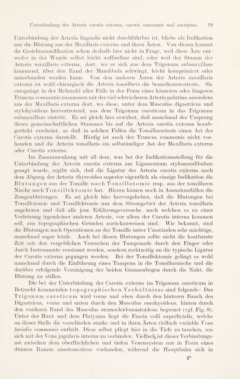 Unterbindung der Arteria lingualis nicht durchführbar ist, bliebe als Indikation nur die Blutung aus der Maxillaris externa und ihren Ästen. Von diesen kommt die Gesichtsramifikation schon deshalb hier nicht in Frage, weil diese Äste ent¬ weder in der Wunde selbst leicht auffindbar sind, oder Aveil der Stamm der Arteria maxillaris externa, dort, aato er sich aus dem Trigonum submaxillare kommend, über den Rand der Mandibula schwingt, leicht komprimiert oder unterbunden werden kann. Von den anderen Ästen der Arteria maxillaris externa ist wohl chirurgisch die Arteria tonsillaris die bemerkenswerteste. Sie entspringt in der Mehrzahl aller Fälle in der Form eines kürzeren oder längeren Truncus communis zusammen mit der viel schwächeren Arteria palatina ascendens aus der Maxillaris externa dort, wo diese, unter dem Musculus digastricus und stylohyoideus her vor tretend, aus dem Trigonum caroticmn in das Trigonum submaxillare eintritt. Es sei gleich hier erwähnt, daß manchmal der Ursprung dieses gemeinschaftlichen Stammes bis auf die Arteria carotis externa herab¬ gerückt erscheint, so daß in solchen Fällen die Tonsillararterie einen Ast der Carotis externa darstellt. Häufig ist auch der Truncus communis nicht vor¬ handen und die Arteria tonsillaris ein selbständiger Ast der Maxillaris externa oder Carotis externa. Im Zusammenhang mit all dem, was bei der Indikationsstellung für die Unterbindung der Arteria carotis externa am Ligamentum stylomandibulare gesagt wurde, ergibt sich, daß die Ligatur der Arteria carotis externa nach dem Abgang der Arteria thyreoidea superior eigentlich als einzige Indikation die Blutungen aus der Tonsille nach Tonsillotomie resp. aus der tonsillaren Nische nach Tonsillektomie hat. Hierzu kämen noch in Ausnahmsfällen die Zungenblutungen. Es sei gleich hier hervorgehoben, daß die Blutungen bei Tonsillotomie und Tonsillektomie nur dem Stromgebiet der Arteria tonsillaris angehören und daß alle jene Erklärungsversuche, nach welchen es zu einer Verletzung irgendeiner anderen Arterie, vor allem der Carotis interna kommen soll, aus topographischen Gründen zurückzuweisen sind. Wie bekannt, sind die Blutungen nach Operationen an der Tonsille unter Umständen sehr mächtige, manchmal sogar letale. Auch bei diesen Blutungen sollte nicht die kostbarste Zeit mit den vergeblichen Versuchen der Tamponade durch den Finger oder durch Instrumente versäumt werden, sondern rechtzeitig an die typische Ligatur der Carotis externa gegangen werden. Bei der Tonsillektomie gelingt es wohl manchmal durch die Einführung eines Tampons in die Tonsillarnische und die darüber erfolgende Vereinigung der beiden Gaumenbogen durch die Naht, die Blutung zu stillen. Die bei der Unterbindung der Carotis externa im Trigonum caroticum in Betracht kommenden topographischen Verhältnisse sind folgende: Das Trigonum caroticum wird vorne und oben durch den hinteren Bauch des Digastricus, vorne und unten durch den Musculus omohyoideus, hinten durch den vorderen Rand des Musculus sternocleidomastoideus begrenzt (vgl. Fig. 8). Unter der Haut und dem Platysma liegt die Fascia colli superficialis, welche an dieser Stelle die verschieden starke und in ihren Ästen vielfach variable Vena facialis communis enthält. Diese selbst pflegt hier in die Tiefe zu tauchen, um sich mit der Vena jugularis interna zu verbinden. Vielfach ist dieser Verbindungs¬ ast zwischen dem oberflächlichen und tiefen Venensystem nur in Form eines dünnen Ramus anastomoticus vorhanden, während die Hauptbahn sich in 2*
