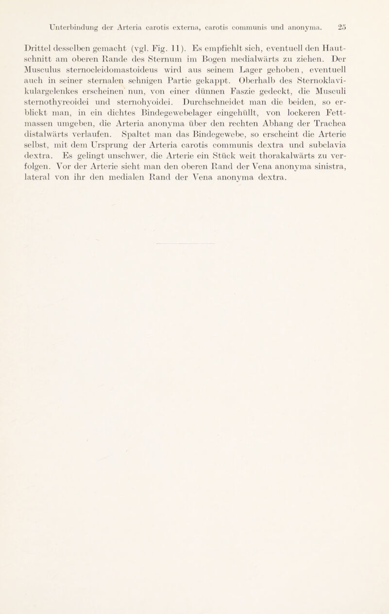 Drittel desselben gemacht (vgl. Fig. 11). Es empfiehlt sich, eventuell den Haut- sclmitt am oberen Rande des Sternum im Bogen medialwärts zu ziehen. Der Musculus sternocleidomastoideus wird aus seinem Lager gehoben, eventuell auch in seiner sternalen sehnigen Partie gekappt. Oberhalb des Sternoklavi- kulargelenkes erscheinen nun, von einer dünnen Faszie gedeckt, die Musculi sternothyreoidei und sternohyoidei. Durchschneidet man die beiden, so er¬ blickt man, in ein dichtes Bindegewebelager eingehüllt, von lockeren Fett¬ massen umgeben, die Arteria anonyma über den rechten Abhang der Trachea distalwärts verlaufen. Spaltet man das Bindegewebe, so erscheint die Arterie selbst, mit dem Ursprung der Arteria carotis communis dextra und subclavia dextra. Es gelingt unschwer, die Arterie ein Stück weit thorakalwärts zu ver¬ folgen. Vor der Arterie sieht man den oberen Rand der Vena anonyma sinistra, lateral von ihr den medialen Rand der Vena anonyma dextra.