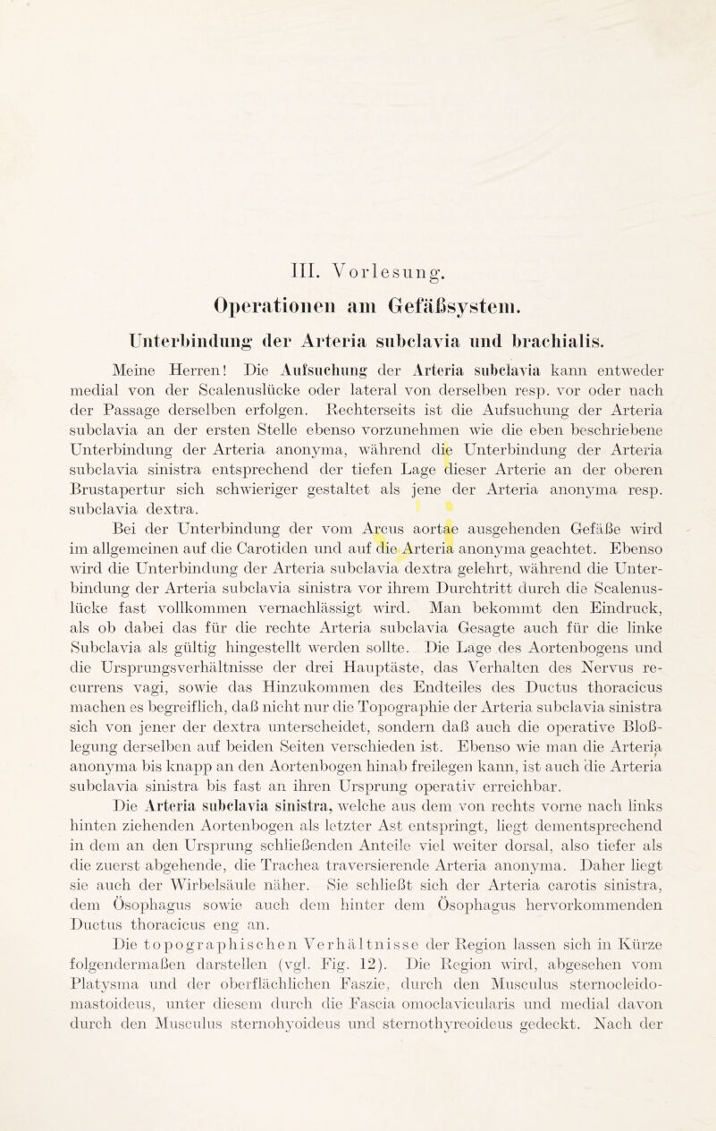 III. Vorle s u n g. Operationen am Gefäßsystem. Unterbindung der Arteria subclavia und brachialis. Meine Herren! Die Aufsuchung der Arteria subclavia kann entweder medial von der Scalenuslücke oder lateral von derselben resp. vor oder nach der Passage derselben erfolgen. Rechterseits ist die Aufsuchung der Arteria subclavia an der ersten Stelle ebenso vorzunehmen wie die eben beschriebene Unterbindung der Arteria anonyma, während die Unterbindung der Arteria subclavia sinistra entsprechend der tiefen Lage dieser Arterie an der oberen Brustapertur sich schwieriger gestaltet als jene der Arteria anonyma resp. subclavia dextra. Bei der Unterbindung der vom Arcus aortae ausgehenden Gefäße wird im allgemeinen auf die Carotiden und auf die Arteria anonyma geachtet. Ebenso wird die Unterbindung der Arteria subclavia dextra gelehrt, während die Unter¬ bindung der Arteria subclavia sinistra vor ihrem Durchtritt durch die Scalenus - lücke fast vollkommen vernachlässigt wird. Man bekommt den Eindruck, als ob dabei das für die rechte Arteria subclavia Gesagte auch für die linke Subclavia als gültig hingestellt werden sollte. Die Lage des Aortenbogens und die Ursprungsverhältnisse der drei Hauptäste, das Verhalten des Nervus re¬ currens vagi, sowie das Hinzukommen des Endteiles des Ductus thoracicus machen es begreiflich, daß nicht nur die Topographie der Arteria subclavia sinistra sich von jener der dextra unterscheidet, sondern daß auch die operative Bloß¬ legung derselben auf beiden Seiten verschieden ist. Ebenso wie man die Arteria anonyma bis knapp an den Aortenbogen hinab freilegen kann, ist auch die Arteria subclavia sinistra bis fast an ihren Ursprung operativ erreichbar. Die Arteria subclavia sinistra, welche aus dem von rechts vorne nach links hinten ziehenden Aortenbogen als letzter Ast entspringt, liegt dementsprechend in dem an den Ursprung schließenden Anteile viel weiter dorsal, also tiefer als die zuerst abgehende, die Trachea traversierende Arteria anonyma. Daher liegt sie auch der Wirbelsäule näher. Sie schließt sich der Arteria carotis sinistra, dem Ösophagus sowie auch dem hinter dem Ösophagus hervorkommenden Ductus thoracicus eng an. Die topographischen Verhältnisse der Region lassen sich in Kürze folgendermaßen darstellen (vgl. Fig. 12). Die Region wird, abgesehen vom Platysma und der oberflächlichen Faszie, durch den Musculus sternocleido- mastoideus, unter diesem durch die Eascia omoclavicularis und medial davon durch den Musculus sternohyoideus und sternothyreoicleus gedeckt. Nach der