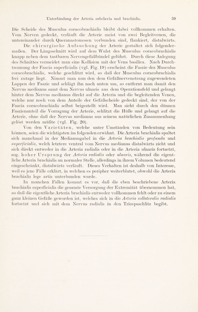 Die Scheide des Musculus coracobrachialis bleibt dabei vollkommen erhalten. Vom Nerven gedeckt, verläuft die Arterie meist von zwei Begleitvenen, die untereinander durch Queranastomosen verbunden sind, flankiert, distalwärts. Die chirurgische Aufsuchung der Arterie gestaltet sich folgender¬ maßen. Der Längsschnitt wird auf dem Wulst des Musculus coracobrachialis knapp neben dem tastbaren Nervengefäßbündel geführt. Durch diese Anlegung des Schnittes vermeidet man eine Kollision mit der Vena basilica. Nach Durch¬ trennung der Fascia superficialis (vgl. Fig. 19) erscheint die Faszie des Musculus coracobrachialis, welche geschlitzt wird, so daß der Musculus coracobrachialis frei zutage liegt. Nimmt man nun den dem Gefäßnervenstrang zugewendeten Lappen der Faszie und schlägt ihn nach unten um, so entfernt man damit den Nervus medianus samt dem Nervus ulnaris aus dem Operationsfeld und gelangt hinter dem Nervus medianus direkt auf die Arteria und die begleitenden Venen, welche nur noch von dem Anteile der Gefäßscheide gedeckt sind, der von der Fascia coracobrachialis selbst beigestellt wird. Man sieht durch den dünnen Faszienanteil die Vorragung der Arterie, schlitzt die Hülle und gelangt auf die Arterie, ohne daß der Nervus medianus aus seinem natürlichen Zusammenhang gelöst werden müßte (vgl. Fig. 20). Von den Varietäten, welche unter Umständen von Bedeutung sein können, seien die wichtigsten im folgenden erwähnt. Die Arteria brachialis spaltet sich manchmal in der Medianusgabel in die Arteria brachialis profunda und superficialis, welch letztere ventral vom Nervus medianus distalwärts zieht und sich direkt entweder in die Arteria radialis oder in die Arteria ulnaris fortsetzt, sog. hoher Ursprung der Arteria radialis oder ulnaris, während die eigent¬ liche Arteria brachialis an normaler Stelle, allerdings in ihrem Volumen bedeutend eingeschränkt, distalwärts verläuft. Dieses Verhalten ist deshalb von Interesse, weil es jene Fälle erklärt, in welchen es peripher weiterblutet, obwohl die Arteria brachialis lege artis unterbunden wurde. In manchen Fällen kommt es vor, daß die eben beschriebene Arteria brachialis superficialis die gesamte Versorgung der Extremität übernommen hat, so daß die eigentliche Arteria brachialis entweder vollkommen fehlt oder zu einem ganz kleinen Gefäße geworden ist, welches sich in die Arteria collateralis radialis fortsetzt und sich mit dem Nervus radialis in den Tricepsschlitz begibt.