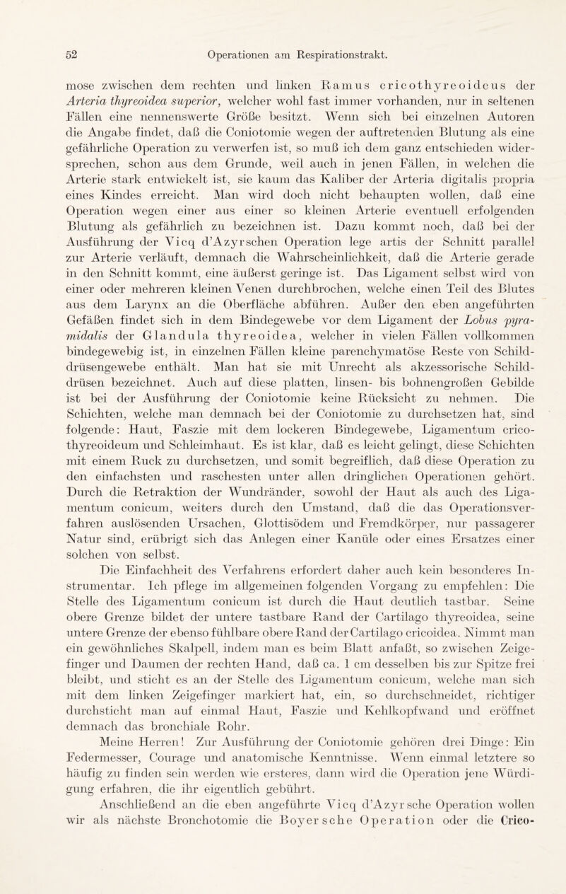 mose zwischen dem rechten und linken Ramus cricothyreoideus der Arteria thyreoidea superior, welcher wohl fast immer vorhanden, nur in seltenen Fällen eine nennenswerte Größe besitzt. Wenn sich bei einzelnen Autoren die Angabe findet, daß die Coniotomie wegen der auf tretenden Blutung als eine gefährliche Operation zu verwerfen ist, so muß ich dem ganz entschieden wider¬ sprechen, schon aus dem Grunde, weil auch in jenen Fällen, in welchen die Arterie stark entwickelt ist, sie kaum das Kaliber der Arteria cligitalis propria eines Kindes erreicht. Man wird doch nicht behaupten wollen, daß eine Operation wegen einer aus einer so kleinen Arterie eventuell erfolgenden Blutung als gefährlich zu bezeichnen ist. Dazu kommt noch, daß bei der Ausführung der Vicq d’Azyrsehen Operation lege artis der Schnitt parallel zur Arterie verläuft, demnach die Wahrscheinlichkeit, daß die Arterie gerade in den Schnitt kommt, eine äußerst geringe ist. Das Ligament selbst wird von einer oder mehreren kleinen Venen durchbrochen, welche einen Teil des Blutes aus dem Larynx an die Oberfläche abfiihren. Außer den eben angeführten Gefäßen findet sich in dem Bindegewebe vor dem Ligament der Lohns pyra¬ midalis der Glandula thyreoidea, welcher in vielen Fällen vollkommen bindegewebig ist, in einzelnen Fällen kleine parenchymatöse Reste von Schild¬ drüsengewebe enthält. Man hat sie mit Unrecht als akzessorische Schild¬ drüsen bezeichnet. Auch auf diese platten, linsen- bis bohnengroßen Gebilde ist bei der Ausführung der Coniotomie keine Rücksicht zu nehmen. Die Schichten, welche man demnach bei der Coniotomie zu durchsetzen hat, sind folgende: Haut, Faszie mit dem lockeren Bindegewebe, Ligamentum crico- thyreoideum und Schleimhaut. Es ist klar, daß es leicht gelingt, diese Schichten mit einem Ruck zu durchsetzen, und somit begreiflich, daß diese Operation zu den einfachsten und raschesten unter allen dringlichen Operationen gehört. Durch die Retraktion der Wundränder, sowohl der Haut als auch des Liga¬ mentum conicum, weiters durch den Umstand, daß die das Operationsver¬ fahren auslösenden Ursachen, Glottisödem und Fremdkörper, nur passagerer Natur sind, erübrigt sich das Anlegen einer Kanüle oder eines Ersatzes einer solchen von selbst. Die Einfachheit des Verfahrens erfordert daher auch kein besonderes In- strumentar. Ich pflege im allgemeinen folgenden Vorgang zu empfehlen: Die Stelle des Ligamentum conicum ist durch die Haut deutlich tastbar. Seine obere Grenze bildet der untere tastbare Rand der Cartilago thyreoidea, seine untere Grenze der ebenso fühlbare obere Rand der Cartilago cricoidea. Nimmt man ein gewöhnliches Skalpell, indem man es beim Blatt anfaßt, so zwischen Zeige¬ finger und Daumen der rechten Hand, daß ca. 1 cm desselben bis zur Spitze frei bleibt, und sticht es an der Stelle des Ligamentum conicum, welche man sich mit dem linken Zeigefinger markiert hat, ein, so durchschneidet, richtiger durchsticht man auf einmal Haut, Faszie und Kehlkopf wand und eröffnet demnach das bronchiale Rohr. Meine Herren! Zur Ausführung der Coniotomie gehören drei Dinge: Ein Federmesser, Courage und anatomische Kenntnisse. Wenn einmal letztere so häufig zu finden sein werden wie ersteres, dann wird die Operation jene Würdi¬ gung erfahren, die ihr eigentlich gebührt. Anschließend an die eben angeführte Vicq d’Azyr sehe Operation wollen wir als nächste Bronchotomie die Boy er sehe Operation oder die Crico-