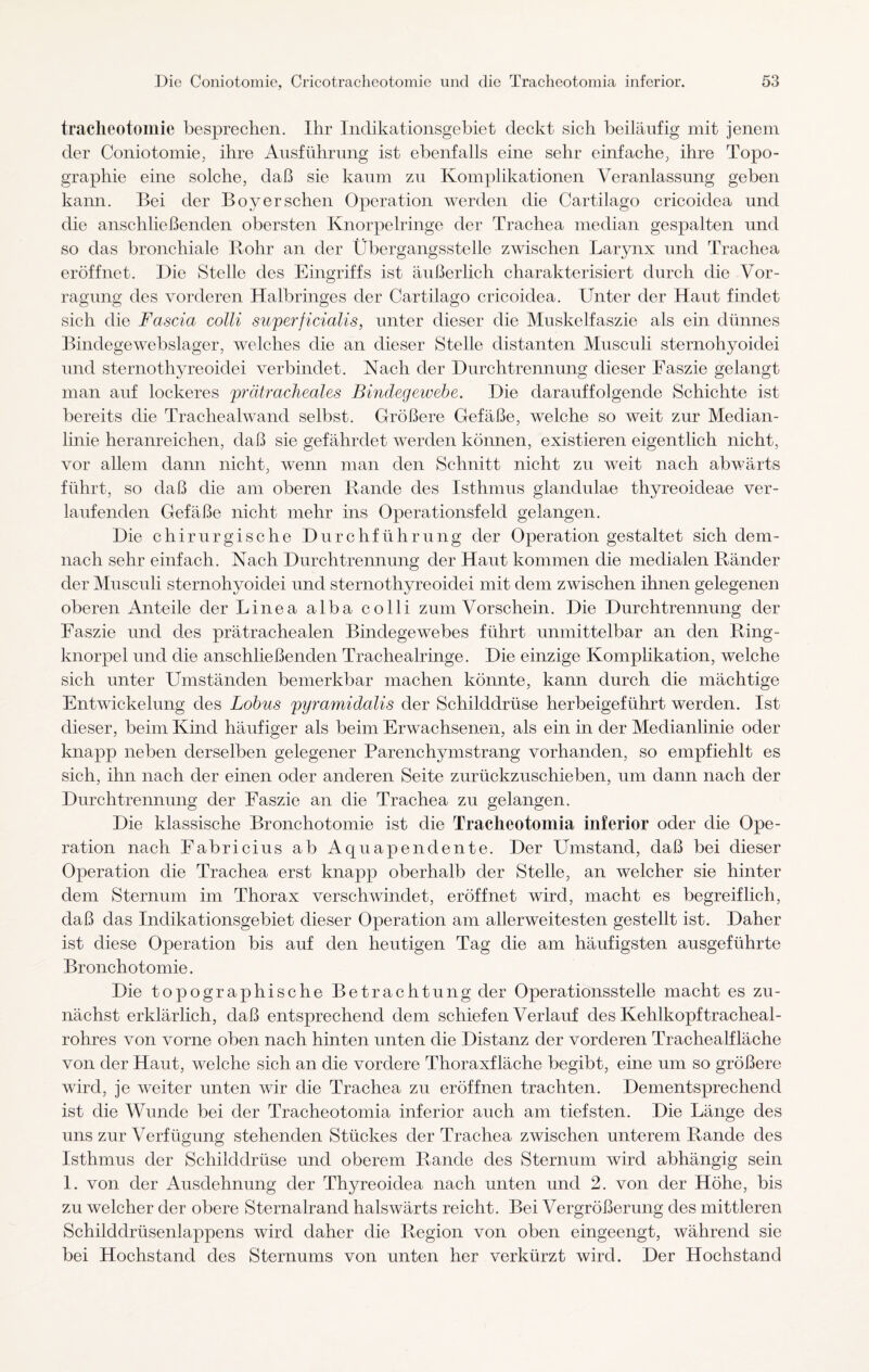 tracheotomie besprechen. Ihr Indikationsgebiet deckt sich beiläufig mit jenem der Coniotomie, ihre Ausführung ist ebenfalls eine sehr einfache, ihre Topo¬ graphie eine solche, daß sie kaum zu Komplikationen Veranlassung geben kann. Bei der Boy er sehen Operation werden die Cartilago cricoidea und die anschließenden obersten Knorpelringe der Trachea median gespalten und so das bronchiale Rohr an der Übergangsstelle zwischen Larynx und Trachea eröffnet. Die Stelle des Eingriffs ist äußerlich charakterisiert durch die Vor¬ legung des vorderen Halbringes der Cartilago cricoidea. Unter der Haut findet sich die Fascia colli superficialis, unter dieser die Muskelfaszie als ein dünnes Bindegewebslager, welches die an dieser Stelle distanten Musculi sternohyoidei und sternothyreoidei verbindet. Nach der Durchtrennung dieser Faszie gelangt man auf lockeres prätracheales Bindegewebe. Die darauffolgende Schichte ist bereits die Trachealwand selbst. Größere Gefäße, welche so weit zur Median¬ linie heranreichen, daß sie gefährdet werden können, existieren eigentlich nicht, vor allem dann nicht, wenn man den Schnitt nicht zu weit nach abwärts führt, so daß die am oberen Rande des Isthmus glandulae thyreoideae ver¬ laufenden Gefäße nicht mehr ins Operationsfeld gelangen. Die chirurgische Durchführung der Operation gestaltet sich dem¬ nach sehr einfach. Nach Durchtrennung der Haut kommen die medialen Ränder der Musculi sternohyoidei und sternothyreoidei mit dem zwischen ihnen gelegenen oberen Anteile der Linea alba colli zum Vorschein. Die Durchtrennung der Faszie und des prätrachealen Bindegewebes führt unmittelbar an den Ring¬ knorpel und die anschließenden Trachealringe. Die einzige Komplikation, welche sich unter Umständen bemerkbar machen könnte, kann durch die mächtige Entwickelung des Lobus pyramidalis der Schilddrüse herbeigeführt werden. Ist dieser, beim Kind häufiger als beim Erwachsenen, als ein in der Medianlinie oder knapp neben derselben gelegener Parenchymstrang vorhanden, so empfiehlt es sich, ihn nach der einen oder anderen Seite zurückzuschieben, um dann nach der Durchtrennung der Faszie an die Trachea zu gelangen. Die klassische Bronchotomie ist die Tracheotomia inferior oder die Ope¬ ration nach Fabricius ab Aquapenclente. Der Umstand, daß bei dieser Operation die Trachea erst knapp oberhalb der Stelle, an welcher sie hinter dem Sternum im Thorax verschwindet, eröffnet wird, macht es begreiflich, daß das Indikationsgebiet dieser Operation am allerweitesten gestellt ist. Daher ist diese Operation bis auf den heutigen Tag die am häufigsten ausgeführte Bronchotomie. Die topographische Betrachtung der Operationsstelle macht es zu¬ nächst erklärlich, daß entsprechend dem schiefen Verlauf des Kehlkopftracheal- rohres von vorne oben nach hinten unten die Distanz der vorderen Trachealfläche von der Haut, welche sich an die vordere Thoraxfläche begibt, eine um so größere wird, je weiter unten wir die Trachea zu eröffnen trachten. Dementsprechend ist die Wunde bei der Tracheotomia inferior auch am tiefsten. Die Länge des uns zur Verfügung stehenden Stückes der Trachea zwischen unterem Rande des Isthmus der Schilddrüse und oberem Rande des Sternum wird abhängig sein 1. von der Ausdehnung der Thyreoidea nach unten und 2. von der Höhe, bis zu welcher der obere Sternalrand halswärts reicht. Bei Vergrößerung des mittleren Schilddrüsenlappens wird daher die Region von oben eingeengt, während sie bei Hochstand des Sternums von unten her verkürzt wird. Der Hochstand