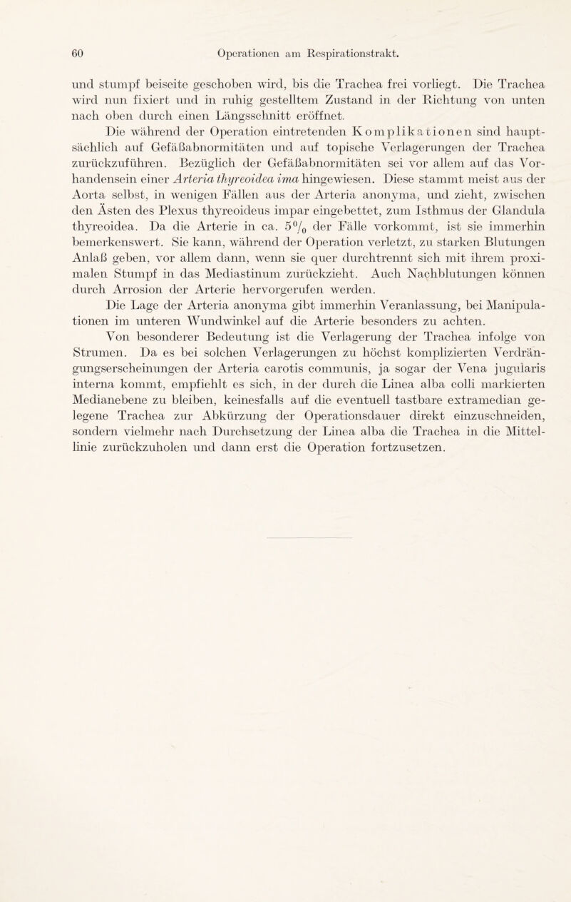 und stumpf beiseite geschoben wird, bis die Trachea frei vorliegt. Die Trachea wird nun fixiert und in ruhig gestelltem Zustand in der Richtung von unten nach oben durch einen Längsschnitt eröffnet. Die während der Operation eintretenden Komplikationen sind haupt¬ sächlich auf Gefäßabnormitäten und auf topische Verlagerungen der Trachea zurückzuführen. Bezüglich der Gefäßabnormitäten sei vor allem auf das Vor¬ handensein einer Arteria thyreoidea ima hingewiesen. Diese stammt meist aus der Aorta selbst, in wenigen Fällen aus der Arteria anonyma, und zieht, zwischen den Asten des Plexus thyreoideus impar eingebettet, zum Isthmus der Glandula thyreoidea. Da die Arterie in ca. 5°/0 der Fälle vorkommt, ist sie immerhin bemerkenswert. Sie kann, während der Operation verletzt, zu starken Blutungen Anlaß geben, vor allem dann, wenn sie quer durchtrennt sich mit ihrem proxi¬ malen Stumpf in das Mediastinum zurückzieht. Auch Nachblutungen können durch Arrosion der Arterie hervorgerufen werden. Die Lage der Arteria anonyma gibt immerhin Veranlassung, bei Manipula¬ tionen im unteren Wund winke! auf die Arterie besonders zu achten. Von besonderer Bedeutung ist die Verlagerung der Trachea infolge von Strumen. Da es bei solchen Verlagerungen zu höchst komplizierten Verdrän¬ gungserscheinungen der Arteria carotis communis, ja sogar der Vena juguiaris interna kommt, empfiehlt es sich, in der durch die Linea alba colli markierten Medianebene zu bleiben, keinesfalls auf die eventuell tastbare extramedian ge¬ legene Trachea zur Abkürzung der Operationsdauer direkt einzuschneiden, sondern vielmehr nach Durchsetzung der Linea alba die Trachea in die Mittel¬ linie zurückzuholen und dann erst die Operation fortzusetzen.