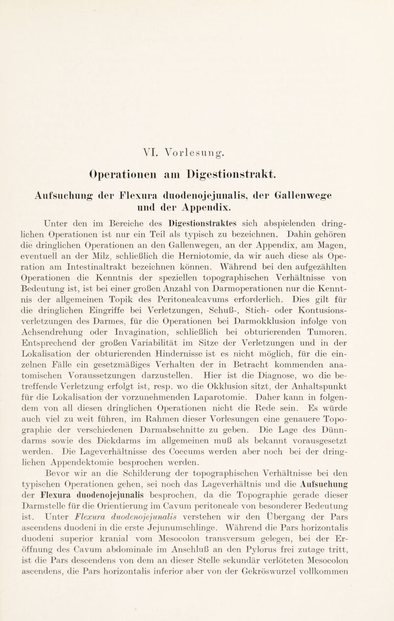 VI. Vorlesung. Operationen am Digestionstrakt. Aufsuchung der Flexura duodenojejunalis, der Gallenwege und der Appendix. Unter den im Bereiche des Digestionstraktes sich abspielenden dring¬ lichen Operationen ist nur ein Teil als typisch zu bezeichnen. Dahin gehören die dringlichen Operationen an den Gallenwegen, an der Appendix, am Magen, eventuell an der Milz, schließlich die Herniotomie, da wir auch diese als Ope¬ ration am Intestinaltrakt bezeichnen können. Während bei den aufgezählten Operationen die Kenntnis der speziellen topographischen Verhältnisse von Bedeutung ist, ist bei einer großen Anzahl von Darmoperationen nur die Kennt¬ nis der allgemeinen Topik des Peritonealcavums erforderlich. Dies gilt für die dringlichen Eingriffe bei Verletzungen, Schuß-, Stich- oder Kontusions¬ verletzungen des Darmes, für die Operationen bei Darmokklusion infolge von Achsendrehung oder Invagination, schließlich bei obturierenden Tumoren. Entsprechend der großen Variabilität im Sitze der Verletzungen und in der Lokalisation der obturierenden Hindernisse ist es nicht möglich, für die ein¬ zelnen Fälle ein gesetzmäßiges Verhalten der in Betracht kommenden ana¬ tomischen Voraussetzungen darzustellen. Hier ist die Diagnose, wo die be¬ treffende Verletzung erfolgt ist, resp. wo die Okklusion sitzt, der Anhaltspunkt für die Lokalisation der vorzunehmenden Laparotomie. Daher kann in folgen¬ dem von all diesen dringlichen Operationen nicht die Rede sein. Es würde auch viel zu weit führen, im Rahmen dieser Vorlesungen eine genauere Topo¬ graphie der verschiedenen Darmabschnitte zu geben. Die Lage des Dünn¬ darms sowie des Dickdarms im allgemeinen muß als bekannt vorausgesetzt werden. Die Lage Verhältnisse des Coecums werden aber noch bei der dring¬ lichen Appendektomie besprochen werden. Bevor wir an die Schilderung der topographischen Verhältnisse bei den typischen Operationen gehen, sei noch das Lageverhältnis und die Aufsuchung der Flexura duodenojejunalis besprochen, da die Topographie gerade dieser Darmstelle für die Orientierung im Cavum peritoneale von besonderer Bedeutung ist. Unter Flexura duodenojejunalis verstehen wir den Übergang der Pars ascendens duodeni in die erste Jejunum schlinge. Während die Pars horizontalis duodeni superior kranial vom Mesocolon transversum gelegen, bei der Er¬ öffnung des Cavum abdominale im Anschluß an den Pylorus frei zutage tritt, ist die Pars descendens von dem an dieser Stelle sekundär verlöteten Mesocolon ascendens, die Pars horizontalis inferior aber von der Gekröswurzel vollkommen