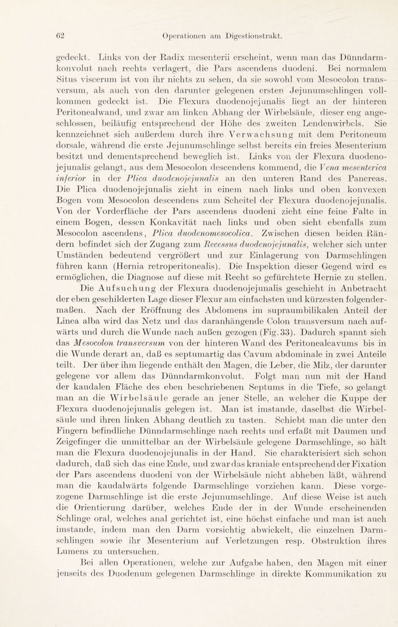 gedeckt. Links von der Radix mesenterii erscheint, wenn man das Dünndarm¬ konvolut nach rechts verlagert, die Pars ascendens duodeni. Bei normalem Situs viscerum ist von ihr nichts zu sehen, da sie sowohl vom Mesocolon trans- versum, als auch von den darunter gelegenen ersten Jejunumschlingen voll¬ kommen gedeckt ist. Die Flexura duodenojejunalis liegt an der hinteren Peritonealwand, und zwar am linken Abhang der Wirbelsäule, dieser eng ange¬ schlossen, beiläufig entsprechend der Höhe des zweiten Lendenwirbels. Sie kennzeichnet sich außerdem durch ihre Verwachsung mit dem Peritoneum dorsale, während die erste Jejunumschlinge selbst bereits ein freies Mesenterium besitzt und dementsprechend beweglich ist. Links von der Flexura duodeno¬ jejunalis gelangt, aus dem Mesocolon descendens kommend, die Vena mesenterica inferior in der Plica duodenojejunalis an den unteren Rand des Pancreas. Die Plica duodenojejunalis zieht in einem nach links und oben konvexen Bogen vom Mesocolon descendens zum Scheitel der Flexura duodenojejunalis. Von der Vorderfläche der Pars ascendens duodeni zieht eine feine Falte in einem Bogen, dessen Konkavität nach links und oben sieht ebenfalls zum Mesocolon ascendens, Plica duodenomesocolica. Zwischen diesen beiden Rän¬ dern befindet sich der Zugang zum Recessus duodenojejunalis, welcher sich unter Umständen bedeutend vergrößert und zur Einlagerung von Darmschlingen führen kann (Hernia retroperitonealis). Die Inspektion dieser Gegend wird es ermöglichen, die Diagnose auf diese mit Recht so gefürchtete Hernie zu stellen. Die Aufsuchung der Flexura duodenojejunalis geschieht in Anbetracht der eben geschilderten Lage dieser Flexur am einfachsten und kürzesten folgender¬ maßen. Nach der Eröffnung des Abdomens im supraumbilikalen Anteil der Linea alba wird das Netz und das daranhängende Colon transversum nach auf¬ wärts und durch die Wunde nach außen gezogen (Fig.33). Dadurch spannt sich das Mesocolon transversum von der hinteren Wand des Peritonealeavums bis in die Wunde derart an, daß es septumartig das Cavum abdominale in zwei Anteile teilt. Der über ihm liegende enthält den Magen, die Leber, die Milz, der darunter gelegene vor allem das Dünndarmkonvolut. Folgt man nun mit der Hand der kaudalen Fläche des eben beschriebenen Septums in die Tiefe, so gelangt man an die Wirbelsäule gerade an jener Stelle, an welcher die Kuppe der Flexura duodenojejunalis gelegen ist. Man ist imstande, daselbst die Wirbel¬ säule und ihren linken Abhang deutlich zu tasten. Schiebt man die unter den Fingern befindliche Dünndarmschlinge nach rechts und erfaßt mit Daumen und Zeigefinger die unmittelbar an der Wirbelsäule gelegene Darmschlinge, so hält man die Flexura duodenojejunalis in der Hand. Sie charakterisiert sich schon dadurch, daß sich das eine Ende, und zwar das kraniale entsprechend der Fixation der Pars ascendens duodeni von der Wirbelsäule nicht abheben läßt, während man die kaudalwärts folgende Darmschlinge vorziehen kann. Diese vorge¬ zogene Darmschlinge ist die erste Jejunumschlinge. Auf diese Weise ist auch die Orientierung darüber, welches Ende der in der Wunde erscheinenden Schlinge oral, welches anal gerichtet ist, eine höchst einfache und man ist auch imstande, indem man den Darm vorsichtig abwickelt, die einzelnen Darm- schlingen sowie ihr Mesenterium auf Verletzungen resp. Obstruktion ihres Lumens zu untersuchen. Bei allen Operationen, welche zur Aufgabe haben, den Magen mit einer jenseits des Duodenum gelegenen Darmschlinge in direkte Kommunikation zu