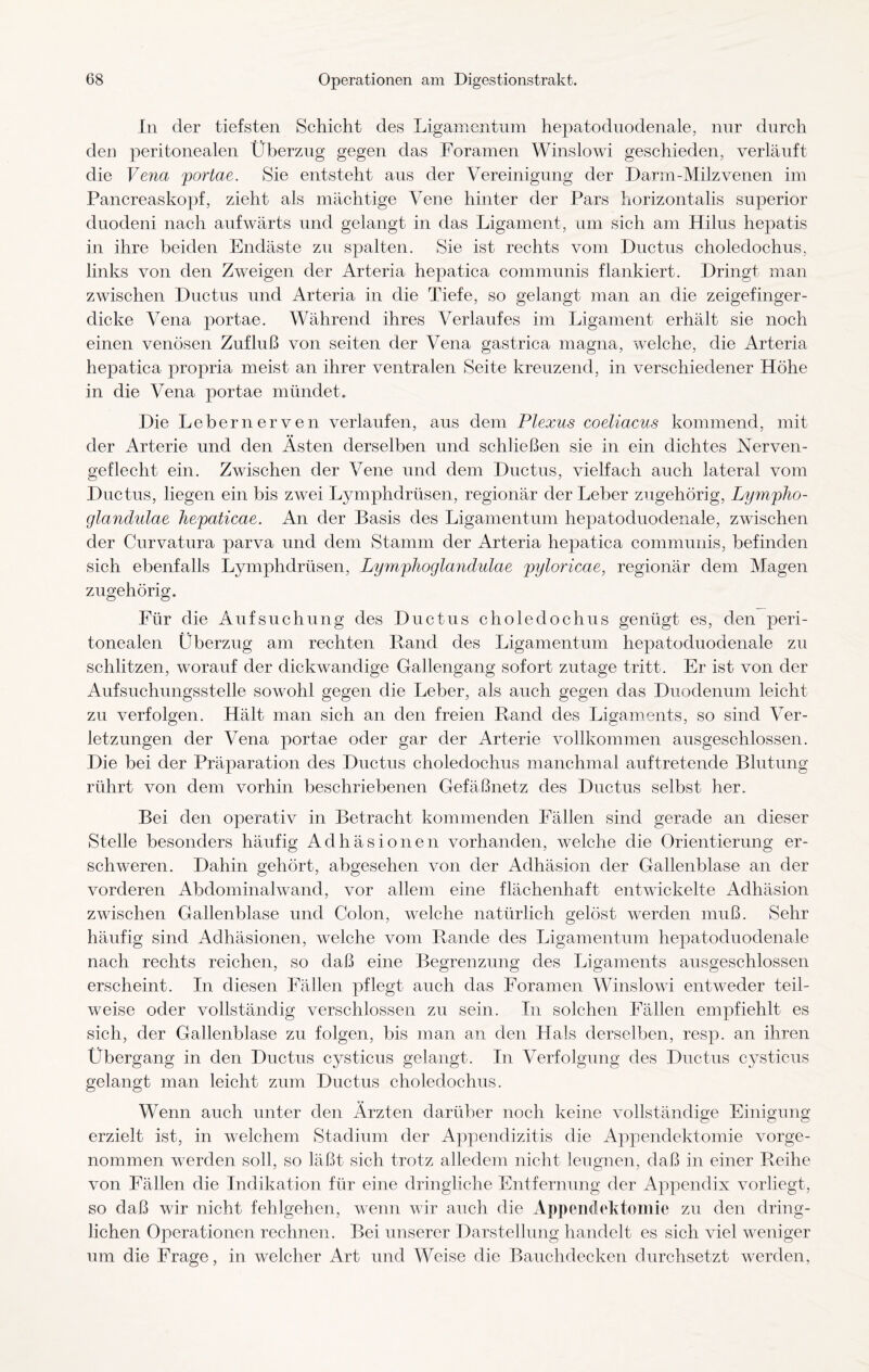 In der tiefsten Schicht des Ligamentum hepatoduodenale, nur durch den peritonealen Überzug gegen das Foramen Winslowi geschieden, verläuft die Vena portae. Sie entsteht aus der Vereinigung der Darm-Milzvenen im Pancreaskopf, zieht als mächtige Vene hinter der Pars horizontalis superior duodeni nach aufwärts und gelangt in das Ligament, um sich am Hilus hepatis in ihre beiden Endäste zu spalten. Sie ist rechts vom Ductus choledochus, links von den ZAveigen der Arteria hepatica communis flankiert. Dringt man zwischen Ductus und Arteria in die Tiefe, so gelangt man an die zeigefinger¬ dicke Vena portae. Während ihres Verlaufes im Ligament erhält sie noch einen venösen Zufluß von seiten der Vena gastrica magna, welche, die Arteria hepatica propria meist an ihrer ventralen Seite kreuzend, in verschiedener Höhe in die Vena portae mündet. Die Lebernerven verlaufen, aus dem Plexus coeliacus kommend, mit der Arterie und den Asten derselben und schließen sie in ein dichtes Nerven¬ geflecht ein. Zwischen der Vene und dem Ductus, vielfach auch lateral vom Ductus, liegen ein bis zwei Lymphdrüsen, regionär der Leber zugehörig, Lympho- glandulae hepaticae. An der Basis des Ligamentum hepatoduodenale, zwischen der Curvatura parva und dem Stamm der Arteria hepatica communis, befinden sich ebenfalls Lymphdrüsen, Lymphoglandulae pyloricae, regionär dem Magen zugehörig. Für die Aufsuchung des Ductus choledochus genügt es, den peri¬ tonealen Überzug am rechten Rand des Ligamentum hepatoduodenale zu schlitzen, worauf der dickwandige Gallengang sofort zutage tritt. Er ist von der Aufsuchungsstelle sowohl gegen die Leber, als auch gegen das Duodenum leicht zu verfolgen. Hält man sich an den freien Rand des Ligaments, so sind Ver¬ letzungen der Vena portae oder gar der Arterie vollkommen ausgeschlossen. Die bei der Präparation des Ductus choledochus manchmal auftretende Blutung rührt von dem vorhin beschriebenen Gefäßnetz des Ductus selbst her. Bei den operativ in Betracht kommenden Fällen sind gerade an dieser Stelle besonders häufig Adhäsionen vorhanden, welche die Orientierung er¬ schweren. Dahin gehört, abgesehen von der Adhäsion der Gallenblase an der vorderen Abdominalwand, vor allem eine flächenhaft entwickelte Adhäsion zwischen Gallenblase und Colon, welche natürlich gelöst werden muß. Sehr häufig sind Adhäsionen, welche vom Rande des Ligamentum hepatoduodenale nach rechts reichen, so daß eine Begrenzung des Ligaments ausgeschlossen erscheint. In diesen Fällen pflegt auch das Foramen Winslowi entweder teil¬ weise oder vollständig verschlossen zu sein. In solchen Fällen empfiehlt es sich, der Gallenblase zu folgen, bis man an den Hals derselben, resp. an ihren Übergang in den Ductus cysticus gelangt. In Verfolgung des Ductus cysticus gelangt man leicht zum Ductus choledochus. Wenn auch unter den Ärzten darüber noch keine vollständige Einigung erzielt ist, in welchem Stadium der Appendizitis die Appendektomie vorge¬ nommen werden soll, so läßt sich trotz alledem nicht leugnen, daß in einer Reihe von Fällen die Indikation für eine dringliche Entfernung der Appendix vorliegt, so daß wir nicht fehlgehen, wenn wir auch die Appendektomie zu den dring¬ lichen Operationen rechnen. Bei unserer Darstellung handelt es sich viel weniger um die Frage, in welcher Art und Weise die Bauchdecken durchsetzt werden,