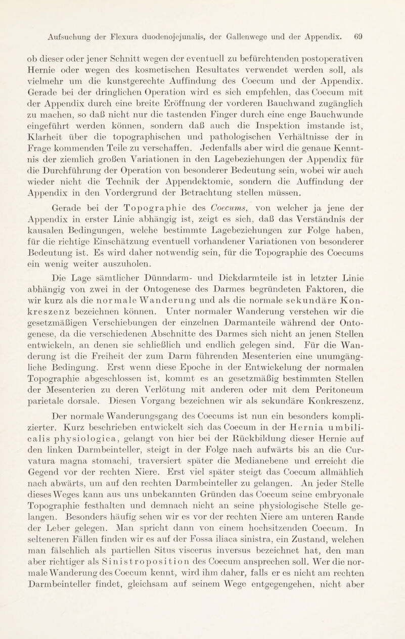 ob dieser oder jener Schnitt wegen der eventuell zu befürchtenden postoperativen Hernie oder wegen des kosmetischen Resultates verwendet werden soll, als vielmehr um die kunstgerechte Auffindung des Coecum und der Appendix. Gerade bei der dringlichen Operation wird es sich empfehlen, das Coecum mit der Appendix durch eine breite Eröffnung der vorderen Bauchwand zugänglich zu machen, so daß nicht nur die tastenden Finger durch eine enge Bauchwunde eingeführt werden können, sondern daß auch die Inspektion imstande ist, Klarheit über die topographischen und pathologischen Verhältnisse der in Frage kommenden Teile zu verschaffen. Jedenfalls aber wird die genaue Kennt¬ nis der ziemlich großen Variationen in den Lagebeziehungen der Appendix für die Durchführung der Operation von besonderer Bedeutung sein, wobei wir auch wieder nicht die Technik der Appendektomie, sondern die Auffindung der Appendix in den Vordergrund der Betrachtung stellen müssen. Gerade bei der Topographie des Coecums, von welcher ja jene der Appendix in erster Linie abhängig ist, zeigt es sich, daß das Verständnis der kausalen Bedingungen, welche bestimmte Lagebeziehungen zur Folge haben, für die richtige Einschätzung eventuell vorhandener Variationen von besonderer Bedeutung ist. Es wird daher notwendig sein, für die Topographie des Coecums ein wenig weiter auszuholen. Die Lage sämtlicher Dünndarm- und Dickdarmteile ist in letzter Linie abhängig von zwei in der Ontogenese des Darmes begründeten Faktoren, die wir kurz als die normale Wanderung und als die normale sekundäre Kon- kreszenz bezeichnen können. Unter normaler Wanderung verstehen wir die gesetzmäßigen Verschiebungen der einzelnen Darmanteile während der Onto¬ genese, da die verschiedenen Abschnitte des Darmes sich nicht an jenen Stellen entwickeln, an denen sie schließlich und endlich gelegen sind. Für die Wan¬ derung ist die Freiheit der zum Darm führenden Mesenterien eine unumgäng¬ liche Bedingung. Erst wenn diese Epoche in der Entwickelung der normalen Topographie abgeschlossen ist, kommt es an gesetzmäßig bestimmten Stellen der Mesenterien zu deren Verlötung mit anderen oder mit dem Peritoneum parietale dorsale. Diesen Vorgang bezeichnen wir als sekundäre Konkreszenz. Der normale Wanderungsgang des Coecums ist nun ein besonders kompli¬ zierter. Kurz beschrieben entwickelt sich das Coecum in der Hernia umbili¬ calis physiologica, gelangt von hier bei der Rückbildung dieser Hernie auf den linken Darmbeinteller, steigt in der Folge nach aufwärts bis an die Cur- vatura magna stomachi, traversiert später die Medianebene und erreicht die Gegend vor der rechten Niere. Erst viel später steigt das Coecum allmählich nach abwärts, um auf den rechten Darmbeinteller zu gelangen. An jeder Stelle dieses Weges kann aus uns unbekannten Gründen das Coecum seine embryonale Topographie festhalten und demnach nicht an seine physiologische Stelle ge¬ langen. Besonders häufig sehen wir es vor der rechten Niere am unteren Rande der Leber gelegen. Man spricht dann von einem hochsitzenden Coecum. In selteneren Fällen finden wir es auf der Fossa iliaca sinistra, ein Zustand, welchen man fälschlich als partiellen Situs viscerus inversus bezeichnet hat, den man aber richtiger als Sinistroposition des Coecum ansprechen soll. Wer die nor¬ male Wanderung des Coecum kennt, wird ihm daher, falls er es nicht am rechten Darmbeinteller findet, gleichsam auf seinem Wege entgegengehen, nicht aber