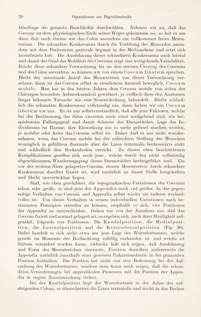 blindlings die gesamte Bauchhöhle durchwühlen. Nehmen wir an, daß das Coecum zu dem physiologischen Ende seines Weges gekommen sei, so hat es um diese Zeit noch ebenso wie das Colon ascendens ein vollkommen freies Mesen¬ terium. Die sekundäre Konkreszenz durch die Verlötung des Mesocolon ascen¬ dens mit dem Peritoneum parietale beginnt in der Medianebene und setzt sich lateralwärts fort. Die Ausdehnung dieser sekundären Konkreszenz nach lateral und damit der Grad der Mobilität desCoecums zeigt eine weitgehende Variabilitä t. Reicht diese sekundäre Verwachsung bis an den serösen Überzug des Coecums und des Colon ascendens, so können wir von einem Coecum fixatum sprechen. Bleibt der intestinale Anteil des Mesenterium von dieser Verwachsung ver¬ schont, dann ist das Coecum selbst in ziemlichem Ausmaß beweglich, Coecum mobile. Man hat in den letzten Jahren dem Coecum mobile von seiten der Chirurgen besondere Aufmerksamkeit gewidmet, ja vielfach diese den Anatomen längst bekannte Tatsache wie eine Neuentdeckung behandelt. Bleibt schließ¬ lich die sekundäre Konkreszenz vollständig aus, dann haben wir ein Coecum liberum vor uns. Es ist nur selbstverständlich, daß alle jene Faktoren, welche bei der Bestimmung des Situs viscerum auch sonst maßgebend sind, wie bei¬ spielsweise Füllungsgrad und damit Schwere des Darmstückes, Lage des In¬ dividuums im Raume, ihre Einwirkung um so mehr geltend machen werden, je mobiler oder freier das Coecum selbst ist. Daher darf es uns nicht wunder¬ nehmen, wenn das Coecum mobile bei der aufrechten Stellung des Menschen womöglich in gefülltem Zustande über die Linea terminalis beckenwärts sinkt und schließlich den Beckenboden erreicht. Zu diesen eben beschriebenen Komplikationen gesellen sich noch jene, welche durch den nicht vollständig abgeschlossenen Wanderungsgang dieses Darmstückes herbeigeführt sind. Ein vor der rechten Niere gelagertes Coecum, dessen Mesenterium durch sekundäre Konkreszenz daselbst fixiert ist, wird natürlich an dieser Stelle festgehalten und bleibt unverrückbar liegen. Sind, wie eben geschildert, die topographischen Variationen des Coecums schon sehr große, so sind jene der Appendix noch viel größer, da das gegen¬ seitige Verhalten von Coecum und Appendix selbst wieder ein äußerst wechsel¬ volles ist. Um dieses Verhalten in seinen individuellen Variationen nach be¬ stimmten Prinzipien einteilen zu können, empfiehlt es sich, vier Positionen der Appendix zu unterscheiden. Gehen wir von der Annahme aus, daß das Coecum fixiert und normal gelagert sei, so ergeben sich, nach ihrer Häufigkeit auf¬ gezählt, folgende vier Positionen: Die Kaudalposition, die Medial Posi¬ tion, die Lateralposition und die Kraniodorsalposition (Fig. 36). Dabei handelt es sich nicht etwa um jene Lage des Wurmfortsatzes, welche gerade im Momente der Beobachtung zufällig vorhanden ist und welche ad libitum verändert werden kann, vielmehr läßt sich zeigen, daß Ausdehnung und Form des Mesenteriolum einerseits, Fixation desselben andererseits die Appendix natürlich innerhalb einer gewissen Exkursionsbreite in der genannten Position festhalten. Die Position hat nicht nur eine Bedeutung bei der Auf¬ suchung des Wurmfortsatzes, sondern man kann auch zeigen, daß die sekun¬ dären Veränderungen bei appendikalen Prozessen mit der Position der Appen¬ dix in engem Zusammenhang stehen. Bei der Kaudalposition liegt der Wurmfortsatz in der Achse des auf- steigenden Colons, er überschreitet die Linea terminalis und reicht in das Becken