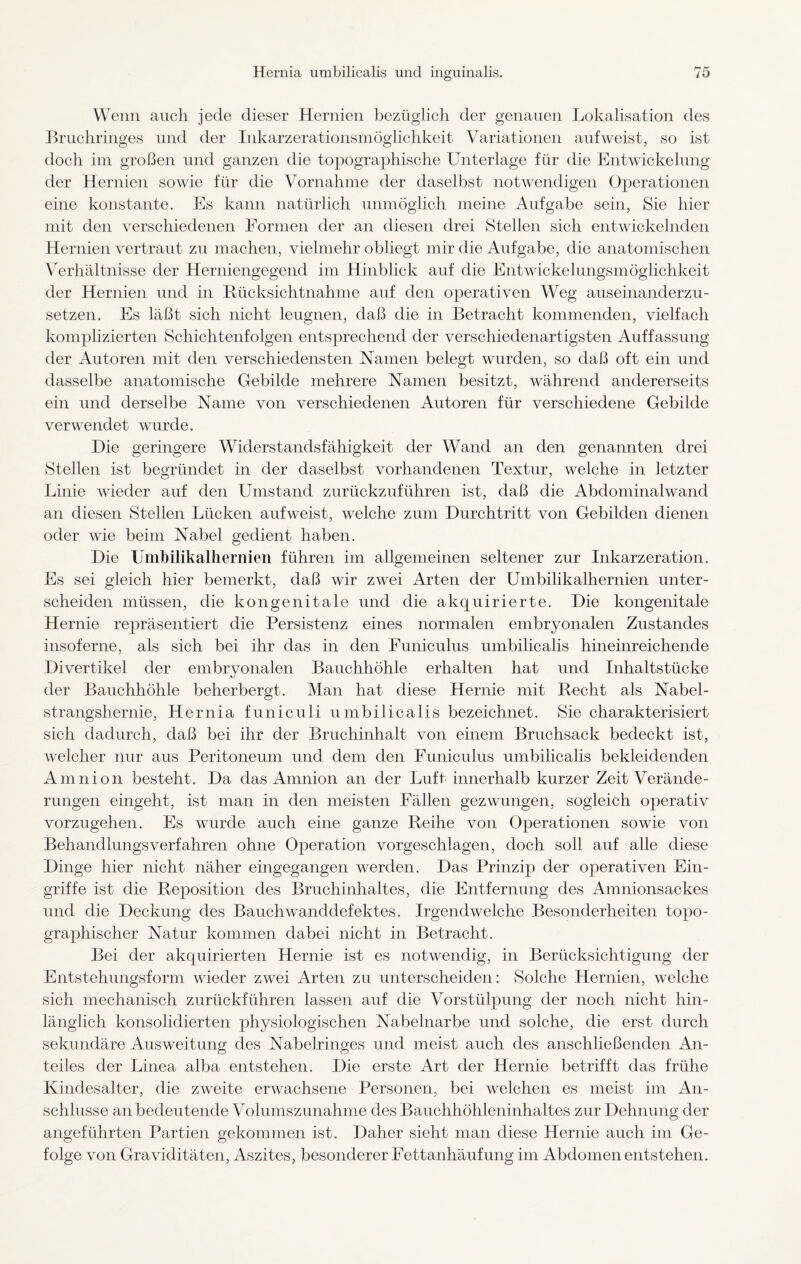 Wenn auch jede dieser Hernien bezüglich der genauen Lokalisation des Bruchringes und der Inkarzerationsmöglichkeit Variationen auf weist, so ist doch im großen und ganzen die topographische Lhiterlage für die Entwickelung der Hernien sowie für die Vornahme der daselbst notwendigen Operationen eine konstante. Es kann natürlich unmöglich meine Aufgabe sein, Sie hier mit den verschiedenen Formen der an diesen drei Stellen sich entwickelnden Hernien vertraut zu machen, vielmehr obliegt mir die Aufgabe, die anatomischen Verhältnisse der Herniengegend im Hinblick auf die Entwickelungsmöglichkeit der Hernien und in Rücksichtnahme auf den operativen Weg auseinanderzu¬ setzen. Es läßt sich nicht leugnen, daß die in Betracht kommenden, vielfach komplizierten Schichtenfolgen entsprechend der verschiedenartigsten Auffassung der Autoren mit den verschiedensten Namen belegt wurden, so daß oft ein und dasselbe anatomische Gebilde mehrere Namen besitzt, während andererseits ein und derselbe Name von verschiedenen Autoren für verschiedene Gebilde verwendet wurde. Hie geringere Widerstandsfähigkeit der Wand an den genannten drei Stellen ist begründet in der daselbst vorhandenen Textur, welche in letzter Linie wieder auf den Umstand zurückzuführen ist, daß die Abdominalwand an diesen Stellen Lücken aufweist, welche zum Durchtritt von Gebilden dienen oder wie beim Nabel gedient haben. Die Umbilikalhernien führen im allgemeinen seltener zur Inkarzeration. Es sei gleich hier bemerkt, daß wir zwei Arten der Umbilikalhernien unter¬ scheiden müssen, die kongenitale und die akquirierte. Die kongenitale Hernie repräsentiert die Persistenz eines normalen embryonalen Zustandes insoferne, als sich bei ihr das in den Funiculus umbilicalis hineinreichende Divertikel der embryonalen Bauchhöhle erhalten hat und Inhaltstücke der Bauchhöhle beherbergt. Man hat diese Hernie mit Recht als Nabel¬ strangshernie, Hernia funiculi umbilicalis bezeichnet. Sie charakterisiert sich dadurch, daß bei ihr der Bruchinhalt von einem Bruchsack bedeckt ist, welcher nur aus Peritoneum und dem den Funiculus umbilicalis bekleidenden Amnion besteht. Da das Amnion an der Luft innerhalb kurzer Zeit Verände¬ rungen eingeht, ist man in den meisten Fällen gezwungen, sogleich operativ vorzugehen. Es wurde auch eine ganze Reihe von Operationen sowie von Behandlungsverfahren ohne Operation vorgeschlagen, doch soll auf alle diese Dinge hier nicht näher eingegangen werden. Das Prinzip der operativen Ein¬ griffe ist die Reposition des Bruchinhaltes, die Entfernung des Amnionsackes und die Deckung des Bauchwanddefektes. Irgendwelche Besonderheiten topo¬ graphischer Natur kommen dabei nicht in Betracht. Bei der akquirierten Hernie ist es notwendig, in Berücksichtigung der Entstehungsform wieder zwei Arten zu unterscheiden: Solche Hernien, welche sich mechanisch zurückführen lassen auf die Vorstülpung der noch nicht hin¬ länglich konsolidierten physiologischen Nabelnarbe und solche, die erst durch sekundäre Ausweitung des Nabelringes und meist auch des anschließenden An¬ teiles der Linea alba entstehen. Die erste Art der Hernie betrifft das frühe Kindesalter, die zweite erwachsene Personen, bei welchen es meist im An¬ schlüsse an bedeutende Volumszunahme des Bauchhöhleninhaltes zur Dehnung der angeführten Partien gekommen ist. Daher sieht man diese Hernie auch im Ge¬ folge von Graviditäten, Aszites, besonderer Fettanhäufung im Abdomen entstehen.