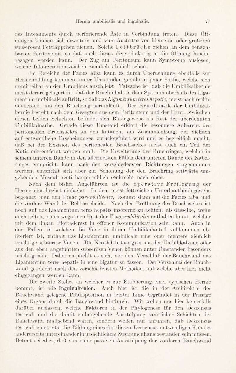 des Integuments durch perforierende Äste in Verbindung treten. Diese Öff¬ nungen können sich erweitern und zum Austritte von kleineren oder größeren O O subserösen Fettläppchen dienen. Solche Fettbrüche ziehen an dem benach¬ barten Peritoneum, so daß auch dieses divertikelartig in die Öffnung hinein¬ gezogen werden kann. Der Zug am Peritoneum kann Symptome auslösen, welche Inkarzerationszeichen ziemlich ähnlich sehen. Im Bereiche der Facies alba kann es durch Überdehnung ebenfalls zur Hernienbildung kommen, unter Umständen gerade in jener Partie, welche sich unmittelbar an den Umbilicus anschließt . Tatsache ist, daß die Umbilikalhernie meist derart gelagert ist, daß der Bruchinhalt in dem Spatium oberhalb des Liga¬ mentum umbilicale auftritt, so daß das Ligamentum teres hepatis, meist nach rechts deviierend, um den Bruchring herumläuft. Der Bruchsack der Umbilikal¬ hernie besteht nach dem Gesagten aus dem Peritoneum und der Haut. Zwischen diesen beiden Schichten befindet sich Bindegewebe als Rest der überdehnten Umbilikalnarbe. Gerade dieser Umstand erklärt die besondere Adhärenz des peritonealen Bruchsackes an den kutanen, ein Zusammenhang, der vielfach auf entzündliche Erscheinungen zurückgeführt wird und es begreiflich macht, daß bei der Exzision des peritonealen Bruchsackes meist auch ein Teil der Kutis mit entfernt werden muß. Die Erweiterung des Bruchringes, welcher in seinem unteren Rande in den allermeisten Fällen dem unteren Rande des Nabel¬ ringes entspricht, kann nach den verschiedensten Richtungen vorgenommen werden, empfiehlt sich aber zur Schonung der den Bruchring seitwärts um¬ gebenden Musculi recti hauptsächlich senkrecht nach oben. Nach dem bisher Angeführten ist die operative Freilegung der Hernie eine höchst einfache. In dem meist fettreichen Unterhautbindegewebe begegnet man den Venae parumbilicales, kommt dann auf die Facies alba und die vordere Wand der Rektusscheide. Nach der Eröffnung des Bruchsackes ist noch auf das Ligamentum teres hepatis insoferne zu achten, als dasselbe, wenn auch selten, einen wegsamen Rest der Vena umbilicalis enthalten kann, welcher mit dem linken Pfortaderast in offener Kommunikation sein kann. Auch in den Fällen, in welchen die Vene in ihrem Umbilikalanteil vollkommen ob- literiert ist, enthält das Ligamentum umbilicale eine oder mehrere ziemlich mächtige subseröse Venen. Die Nachblutungen aus der Umbilikalvene oder aus den eben angeführten subserösen Venen können unter Umständen besonders mächtig sein. Daher empfiehlt es sich, vor dem Verschluß der Bauchwand das Ligamentum teres hepatis in eine Ligatur zu fassen. Der Verschluß der Bauch¬ wand geschieht nach den verschiedensten Methoden, auf welche aber hier nicht eingegangen werden kann. Die zweite Stelle, an welcher es zur Etablierung einer typischen Hernie kommt, ist die Inguinalregion. Auch hier ist die in der Architektur der Bauchwand gelegene Prädisposition in letzter Linie begründet in der Passage eines Organs durch die Bauchwand hindurch. Wir wollen uns hier keinesfalls darüber auslassen, welche Faktoren in der Phylogenese für den Descensus testiculi und die damit einhergehende Ausstülpung sämtlicher Schichten der Bauchwand maßgebend waren, sondern wollen nur anführen, daß Descensus testiculi einerseits, die Bildung eines für diesen Descensus notwendigen Kanales andererseits untereinander in ursächlichem Zusammenhang gestanden sein müssen. Betont sei aber, daß von einer passiven Ausstülpung der vorderen Bauchwand