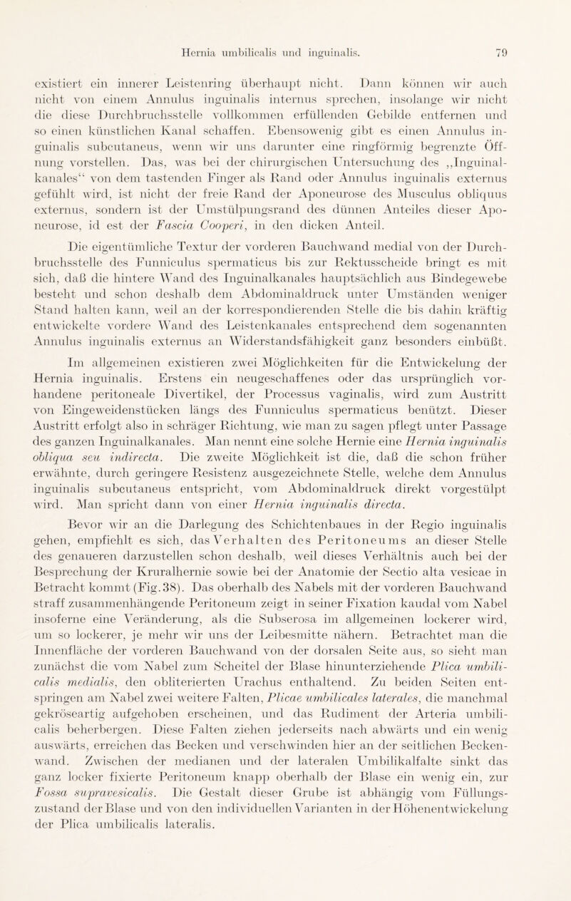existiert ein innerer Leistenring überhaupt nicht. Dann können wir auch nicht von einem Annulus inguinalis internus sprechen, insolange wir nicht die diese Durchbruchsstelle vollkommen erfüllenden Gebilde entfernen und so einen künstlichen Kanal schaffen. Ebensowenig gibt es einen Annulus in¬ guinalis subcutaneus, wenn wir uns darunter eine ringförmig begrenzte Öff¬ nung vorstellen. Das, was bei der chirurgischen Untersuchung des ,,Inguinal¬ kanales“ von dem tastenden Finger als Rand oder Annulus inguinalis externus gefühlt wird, ist nicht der freie Rand der Aponeurose des Musculus obliquus externus, sondern ist der Umstülpungsrand des dünnen Anteiles dieser Apo¬ neurose, id est der Fascici Cooperi, in den dicken Anteil. Die eigentümliche Textur der vorderen Bauch wand medial von der Durch¬ bruchsstelle des Funniculus spermaticus bis zur Rektusscheide bringt es mit sich, daß die hintere Wand des Inguinalkanales hauptsächlich aus Bindegewebe besteht und schon deshalb dem Abdominaldruck unter Umständen weniger Stand halten kann, weil an der korrespondierenden Stelle die bis dahin kräftig entwickelte vordere Wand des Leistenkanales entsprechend dem sogenannten Annulus inguinalis externus an Widerstandsfähigkeit ganz besonders einbüßt. Im allgemeinen existieren zAvei Möglichkeiten für die Entwickelung der Hernia inguinalis. Erstens ein neugeschaffenes oder das ursprünglich vor¬ handene peritoneale Divertikel, der Processus vaginalis, wird zum Austritt von Eingeweidenstücken längs des Funniculus spermaticus benützt. Dieser Austritt erfolgt also in schräger Richtung, wie man zu sagen pflegt unter Passage des ganzen Inguinalkanales. Man nennt eine solche Hernie eine Hernia inguinalis obliqua seu indirecta. Die zweite Möglichkeit ist die, daß die schon früher erwähnte, durch geringere Resistenz ausgezeichnete Stelle, welche dem Annulus inguinalis subcutaneus entspricht, vom Abdominaldruck direkt vorgestülpt wird. Man spricht dann von einer Hernia inguinalis directa. Bevor v7ir an die Darlegung des Schichtenbaues in der Regio inguinalis gehen, empfiehlt es sich, das V e r h a 11 e n des P e r i t o n e u m s an dieser Stelle des genaueren darzustellen schon deshalb, weil dieses Verhältnis auch bei der Besprechung der Kruralhernie sowie bei der Anatomie der Sectio alta vesicae in Betracht kommt (Fig.38). Das oberhalb des Nabels mit der vorderen Bauchwand straff zusammenhängende Peritoneum zeigt in seiner Fixation kaudal vom Nabel insoferne eine Veränderung, als die Subserosa im allgemeinen lockerer wird, um so lockerer, je mehr wir uns der Leibesmitte nähern. Betrachtet man die Innenfläche der vorderen Bauchwand von der dorsalen Seite aus, so sieht man zunächst die vom Nabel zum Scheitel der Blase hinunterziehende Plica umbili¬ calis medialis, den ohliterierten Urachus enthaltend. Zu beiden Seiten ent¬ springen am Nabel zwei Aveitere Falten, Plicae umhilicales laterales, die manchmal gekröseartig aufgehoben erscheinen, und das Rudiment der Arteria umbili¬ calis beherbergen. Diese Falten ziehen jederseits nach abwärts und ein wenig auswärts, erreichen das Becken und verschwinden hier an der seitlichen Becken- wand. Zwischen der medianen und der lateralen Umbilikalfalte sinkt das ganz locker fixierte Peritoneum knapp oberhalb der Blase ein wenig ein, zur Fossa supravesicalis. Die Gestalt dieser Grube ist abhängig vom Füllungs¬ zustand der Blase und von den individuellen Varianten in der Höhenentwickelung der Plica umbilicalis lateralis.