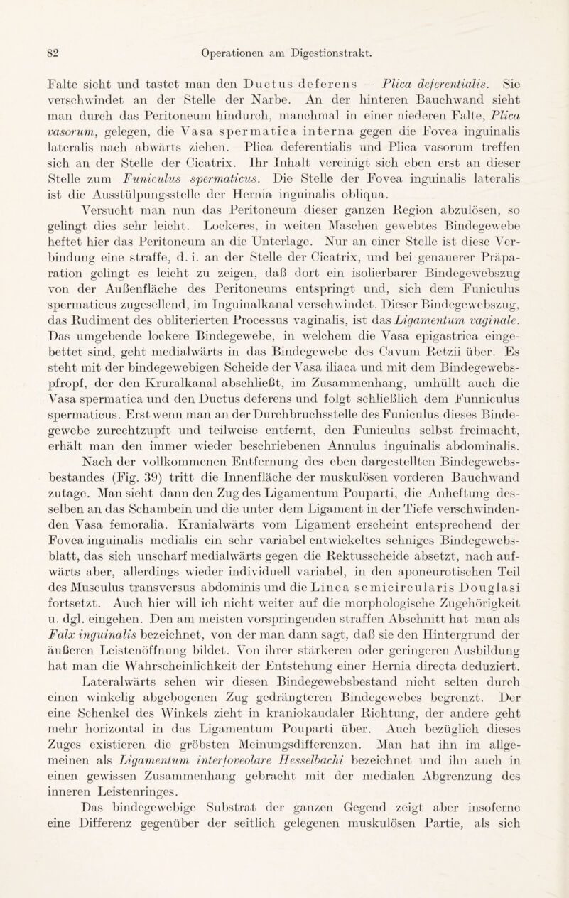 Falte sieht und tastet man den Ductus deferens — Plica deferentialis. Sie verschwindet an der Stelle der Narbe. An der hinteren Bauchwand sieht man durch das Peritoneum hindurch, manchmal in einer niederen Falte, Plica vasorum, gelegen, die Vasa spermatica interna gegen die Fovea inguinalis lateralis nach abwärts ziehen. Plica deferentialis und Plica vasorum treffen sich an der Stelle der Cicatrix. Ihr Inhalt vereinigt sich eben erst an dieser Stelle zum Funiculus spermaticus. Die Stelle der Fovea inguinalis lateralis ist die Ausstülpungsstelle der Hernia inguinalis obliqua. Versucht man nun das Peritoneum dieser ganzen Region abzulösen, so gelingt dies sehr leicht. Lockeres, in weiten Maschen gewebtes Bindegewebe heftet hier das Peritoneum an die Unterlage. Nur an einer Stelle ist diese Ver¬ bindung eine straffe, d. i. an der Stelle der Cicatrix, und bei genauerer Präpa¬ ration gelingt es leicht zu zeigen, daß dort ein isolierbarer Bindegewebszug von der Außenfläche des Peritoneums entspringt und, sich dem Funiculus spermaticus zugesellend, im Inguinalkanal verschwindet. Dieser Bindegewebszug, das Rudiment des obliterierten Processus vaginalis, ist das Ligamentum vaginale. Das umgebende lockere Bindegewebe, in welchem die Vasa epigastrica einge¬ bettet sind, geht medialwärts in das Bindegewebe des Cavum Retzii über. Es steht mit der bindegewebigen Scheide der Vasa iliaca und mit dem Bindege webs¬ pfropf, der den Kruralkanal abschließt, im Zusammenhang, umhüllt auch die Vasa spermatica und den Ductus deferens und folgt schließlich dem Funniculus spermaticus. Erst wenn man an der Durchbruchsstelle des Funiculus dieses Binde¬ gewebe zurechtzupft und teilweise entfernt, den Funiculus selbst freimacht, erhält man den immer wieder beschriebenen Annulus inguinalis abdominalis. Nach der vollkommenen Entfernung des eben dargestellten Bindegewebs- bestandes (Fig. 39) tritt die Innenfläche der muskulösen vorderen Bauchwand zutage. Man sieht dann den Zug des Ligamentum Pouparti, die Anheftung des¬ selben an das Schambein und die unter dem Ligament in der Tiefe verschwinden¬ den Vasa femoralia. Kranial wärts vom Ligament erscheint entsprechend der Fovea inguinalis medialis ein sehr variabel entwickeltes sehniges Bindegewebs- blatt, das sich unscharf medialwärts gegen die Rektusscheide absetzt, nach auf¬ wärts aber, allerdings wieder individuell variabel, in den aponeurotischen Teil des Musculus transversus abdominis und die Linea semicircularis Douglasi fortsetzt. Auch hier will ich nicht weiter auf die morphologische Zugehörigkeit u. dgl. eingehen. Den am meisten vorspringenden straffen Abschnitt hat man als Falx inguinalis bezeichnet, von der man dann sagt, daß sie den Hintergrund der äußeren Leistenöffnung bildet. Von ihrer stärkeren oder geringeren Ausbildung hat man die Wahrscheinlichkeit der Entstehung einer Hernia directa deduziert. Lateralwärts sehen wir diesen Bindegewebsbestand nicht selten durch einen winkelig abgebogenen Zug gedrängteren Bindegewebes begrenzt. Der eine Schenkel des Winkels zieht in kraniokaudaler Richtung, der andere geht mehr horizontal in das Ligamentum Pouparti über. Auch bezüglich dieses Zuges existieren die gröbsten Meinungsdifferenzen. Man hat ihn im allge¬ meinen als Ligamentum interfoveolare Hesselbachi bezeichnet und ihn auch in einen gewissen Zusammenhang gebracht mit der medialen Abgrenzung des inneren Leistenringes. Das bindegewebige Substrat der ganzen Gegend zeigt aber insoferne eine Differenz gegenüber der seitlich gelegenen muskulösen Partie, als sich