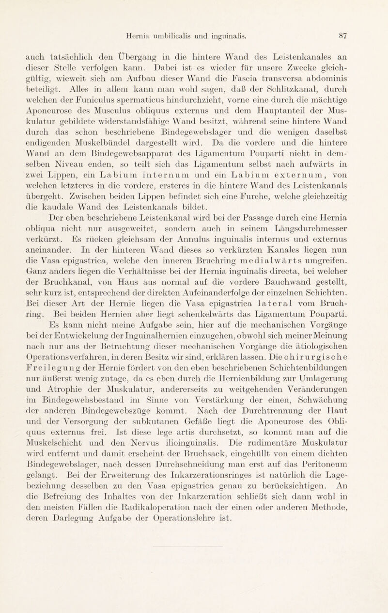auch tatsächlich den Übergang in die hintere Wand des Leistenkanales an dieser Stelle verfolgen kann. Dabei ist es wieder für unsere Zwecke gleich¬ gültig, wieweit sich am Aufbau dieser Wand die Fascia transversa abdominis beteiligt. Alles in allem kann man wohl sagen, daß der Schlitzkanal, durch welchen der Funiculus spermaticus hindurchzieht, vorne eine durch die mächtige Aponeurose des Musculus obliquus externus und dem Hauptanteil der Mus¬ kulatur gebildete widerstandsfähige Wand besitzt, während seine hintere Wand durch das schon beschriebene Bindegewebslager und die wenigen daselbst endigenden Muskelbündel dargestellt wird. Da die vordere und die hintere Wand an dem Binclegewebsapparat des Ligamentum Pouparti nicht in dem¬ selben Niveau enden, so teilt sich das Ligamentum selbst nach aufwärts in zwei Lippen, ein Labium internum und ein Labium externum, von welchen letzteres in die vordere, ersteres in die hintere Wand des Leistenkanals übergeht. Zwischen beiden Lippen befindet sich eine Furche, welche gleichzeitig die kaudale Wand des Leistenkanals bildet. Der eben beschriebene Leistenkanal wird bei der Passage durch eine Hernia obliqua nicht nur ausgeweitet, sondern auch in seinem Längsdurchmesser verkürzt. Es rücken gleichsam der Annulus inguinalis internus und externus aneinander. In der hinteren Wand dieses so verkürzten Kanales liegen nun die Vasa epigastrica, welche den inneren Bruchring medialwärts umgreifen. Ganz anders liegen die Verhältnisse bei der Hernia inguinalis directa, bei welcher der Bruchkanal, von Haus aus normal auf die vordere Bauchwand gestellt, sehr kurz ist, entsprechend der direkten Aufeinanderfolge der einzelnen Schichten. Bei dieser Art der Hernie liegen die Vasa epigastrica lateral vom Bruch¬ ring. Bei beiden Hernien aber liegt schenkelwärts das Ligamentum Pouparti. Es kann nicht meine Aufgabe sein, hier auf die mechanischen Vorgänge bei der Entwickelung der Inguinalhernien einzugehen, obwohl sich meiner Meinung nach nur aus der Betrachtung dieser mechanischen Vorgänge die ätiologischen Operationsverfahren, in deren Besitz wir sind, erklären lassen. Die chirurgische Freilegung der Hernie fördert von den eben beschriebenen Schichtenbildungen nur äußerst wenig zutage, da es eben durch die Hernienbildung zur Umlagerung und Atrophie der Muskulatur, andererseits zu weitgehenden Veränderungen im Bindegewebsbestand im Sinne von Verstärkung der einen, Schwächung der anderen Bindegewebszüge kommt. Nach der Durchtrennung der Haut und der Versorgung der subkutanen Gefäße liegt die Aponeurose des Obli¬ quus externus frei. Ist diese lege artis durchsetzt, so kommt man auf die Muskelschicht und den Nervus ilioinguinalis. Die rudimentäre Muskulatur wird entfernt und damit erscheint der Bruchsack, eingehüllt von einem dichten Bindegewebslager, nach dessen Durchschneidung man erst auf das Peritoneum gelangt. Bei der Erweiterung des Inkarzerationsringes ist natürlich die Lage¬ beziehung desselben zu den Vasa epigastrica genau zu berücksichtigen. An die Befreiung des Inhaltes von der Inkarzeration schließt sich dann wohl in den meisten Fällen die Radikaloperation nach der einen oder anderen Methode, deren Darlegung Aufgabe der Operationslehre ist.