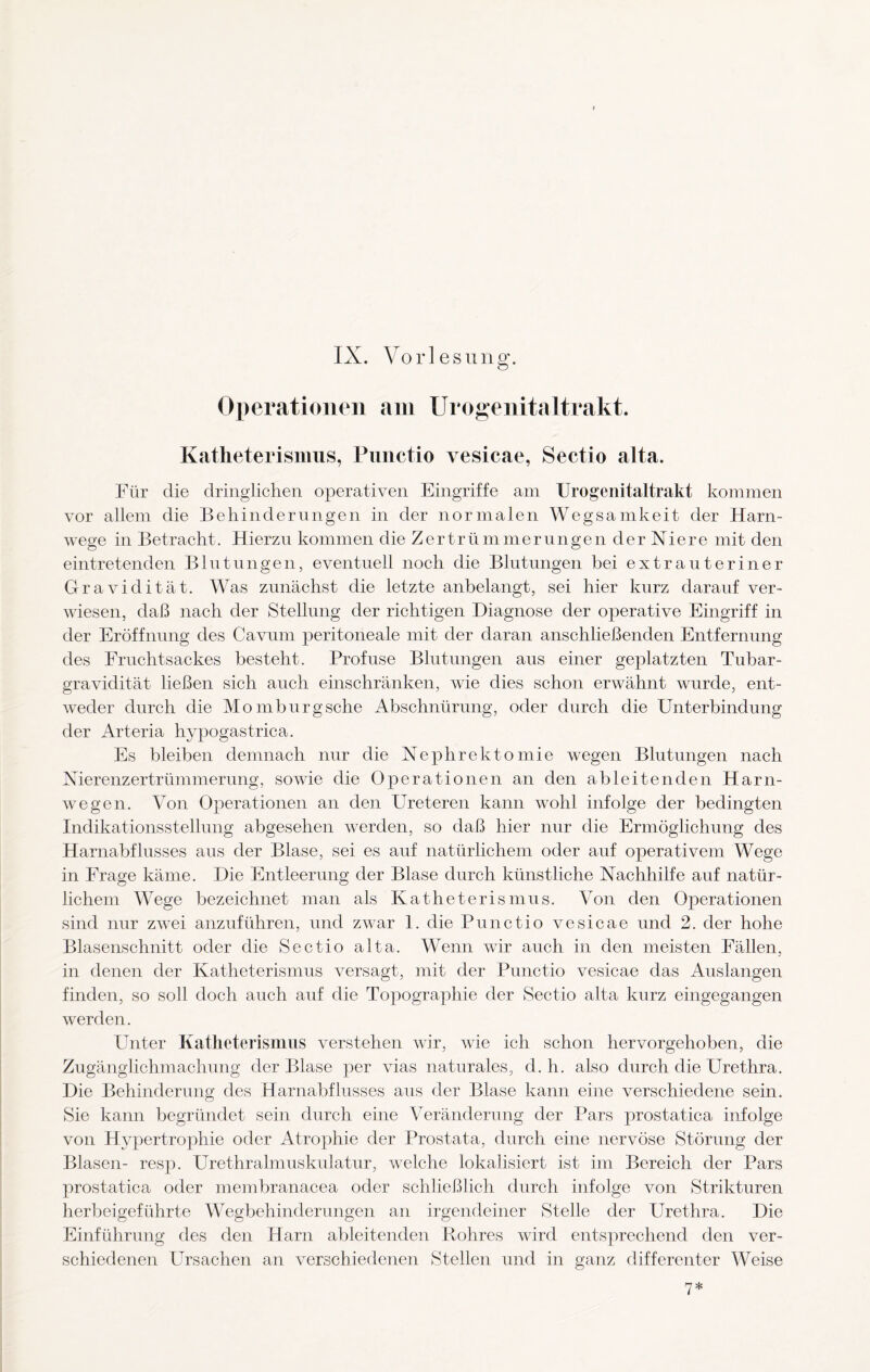 Operationen am Urogenitaltrakt. Katheterismus, Punctio vesicae, Sectio alta. Für die dringlichen operativen Eingriffe am Urogenitaltrakt kommen vor allem die Behinderungen in der normalen Wegsamkeit der Harn¬ wege in Betracht. Hierzu kommen die Zertrümmerungen der Niere mit den eintretenden Blutungen, eventuell noch die Blutungen bei extra uterin er Gravidität. Was zunächst die letzte anbelangt, sei hier kurz darauf ver¬ wiesen, daß nach der Stellung der richtigen Diagnose der operative Eingriff in der Eröffnung des Cavum peritoneale mit der daran anschließenden Entfernung des Fruchtsackes besteht. Profuse Blutungen aus einer geplatzten Tubar- gravidität ließen sich auch einschränken, wie dies schon erwähnt wurde, ent¬ weder durch die Momburgsche Abschnürung, oder durch die Unterbindung der Arteria hypogastrica. Es bleiben demnach nur die Nephrektomie wegen Blutungen nach Nierenzertrümmerung, sowie die Operationen an den ableitenden Harn¬ wegen. Von Operationen an den Ureteren kann wohl infolge der bedingten Indikationsstellung abgesehen werden, so daß hier nur die Ermöglichung des Harnabflusses aus der Blase, sei es auf natürlichem oder auf operativem Wege in Frage käme. Die Entleerung der Blase durch künstliche Nachhilfe auf natür¬ lichem Wege bezeichnet man als Katheterismus. Von den Operationen sind nur zwei anzuführen, und zwar 1. die Punctio vesicae und 2. der hohe Blasenschnitt oder die Sectio alta. Wenn wir auch in den meisten Fällen, in denen der Katheterismus versagt, mit der Punctio vesicae das Auslangen finden, so soll doch auch auf die Topographie der Sectio alta kurz eingegangen werden. Unter Katheterismus verstehen wir, wie ich schon hervorgehoben, die Zugänglichmachung der Blase per vias naturales, d. h. also durch die Urethra. Die Behinderung des Harnabflusses aus der Blase kann eine verschiedene sein. Sie kann begründet sein durch eine Veränderung der Pars prostatica infolge von Hypertrophie oder Atrophie der Prostata, durch eine nervöse Störung der Blasen- resp. Urethralmuskulatur, welche lokalisiert ist im Bereich der Pars prostatica oder membranacea oder schließlich durch infolge von Strikturen herbeigeführte Wegbehinderungen an irgendeiner Stelle der Urethra. Die Einführung des den Harn ableitenden Rohres wird entsprechend den ver¬ schiedenen Ursachen an verschiedenen Stellen und in ganz differenter Weise <1 *