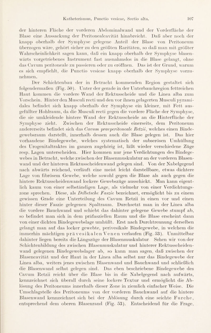 der hinteren Fläche der vorderen Abdominalwand und der Vorderfläche der Blase eine Aussackung der Peritonealeavität hinabreicht. Daß aber noch der knapp oberhalb der Symphyse gelegene Anteil der Blase von Peritoneum überzogen wäre, gehört sicher zu den größten Raritäten, so daß man mit größter Wahrscheinlichkeit sagen kann, daß ein knapp oberhalb der Symphyse blasen- wärts vorgetriebenes Instrument fast ausnahmslos in die Blase gelangt, ohne das Cavum peritoneale zu passieren oder zu eröffnen. Das ist der Grund, warum es sich empfiehlt, die Punctio vesicae knapp oberhalb der Symphyse vorzu¬ nehmen. Der Schichtenbau der in Betracht kommenden Region gestaltet sich folgendermaßen (Fig. 50). Unter der gerade in der Unterbauchregion fettreichen Haut kommen die vordere Wand der Rektusscheicle und die Linea alba zum Vorschein. Hinter den Musculi recti und den vor ihnen gelagerten Musculi pyrami¬ dales befindet sich knapp oberhalb der Symphyse ein kleiner, mit Fett aus- gefiillter Hohlraum, da die Musculi recti gegen die vordere Fläche der Symphyse, die sie umkleidende hintere Wand der Rektnsscheide an die Hinterfläche der Symphyse zieht. Zwischen der Rektusscheide einerseits, dem Peritoneum andererseits befindet sich das Cavum praeperitoneale Retzii, welches einen Bincle- gewebsraum darstellt, innerhalb dessen auch die Blase gelegen ist. Das hier vorhandene Bindegewebe, welches systematisch der subserösen Umhüllung des Urogenitaltraktes im ganzen zugehörig ist, läßt wieder verschiedene Züge resp. Lagen unterscheiden. Hier kommen nur jene Verdichtungen des Bindege¬ webes in Betracht, welche zwischen der Blasenmuskulatur an der vorderen Blasen¬ wand und der hinteren Rektussclieidenwand gelegen sind. Von der Nabelgegend nach abwärts reichend, verläuft eine meist leicht darstellbare, etwas dichtere Lage von fibrösem Gewebe, welche sowohl gegen die Blase als auch gegen die hintere Rektusscheidenwand lockere Gewebszüge ausschickt. Man kann eigent¬ lich kaum von einer selbständigen Lage, als vielmehr von einer Verdichtungs¬ zone sprechen. Diese, als Delbetsche Faszie bezeichnet, ermöglicht bis zu einem gewissen Grade eine Lhiterteihmg des Cavum Retzii in einen vor und einen hinter dieser Faszie gelegenen Spaltraum. Durchsetzt man in der Linea alba die vordere Bauchwand und schiebt das dahinter gelegene Gewebe stumpf ab, so befindet man sich in dem präfasziellen Raum und die Blase erscheint dann von einer dichten Bindegewebslage umhüllt. Erst nach Durchtrennung derselben gelangt man auf das locker gewebte, perivesikale Bindegewebe, in welchem die immerhin mächtigen prävesikalen Venen verlaufen (Fig. 53). Unmittelbar dahinter liegen bereits die Längszüge der Blasenmuskulatur Sehen wir von der Schichtenbildung des zwischen Blasenmuskulatur und hinterer Rektusscheiden¬ wand gelegenen Bindegewebslager ab, so kann man sagen, daß zwischen der Blasencavität und der Haut in der Linea alba selbst nur das Bindegewebe der Linea alba, weiters jenes zwischen Blasenwand und Bauchwand und schließlich die Blasenwand selbst gelegen sind. Das eben beschriebene Bindegewebe des Cavum Retzii reicht über die Blase bis hi die Nabelgegend nach aufwärts, kennzeichnet sich überall durch seine lockere Textur und ermöglicht die Ab¬ lösung des Peritoneums innerhalb dieser Zone in ziemlich einfacher Weise. Die Umschlagstelle des Peritoneums von der vorderen Bauchwand auf die hintere Blasenwand kennzeichnet sich bei der Ablösung durch eine seichte Furche, entsprechend dem oberen Blasenrand (Fig. 53). Entscheidend für die Frage,