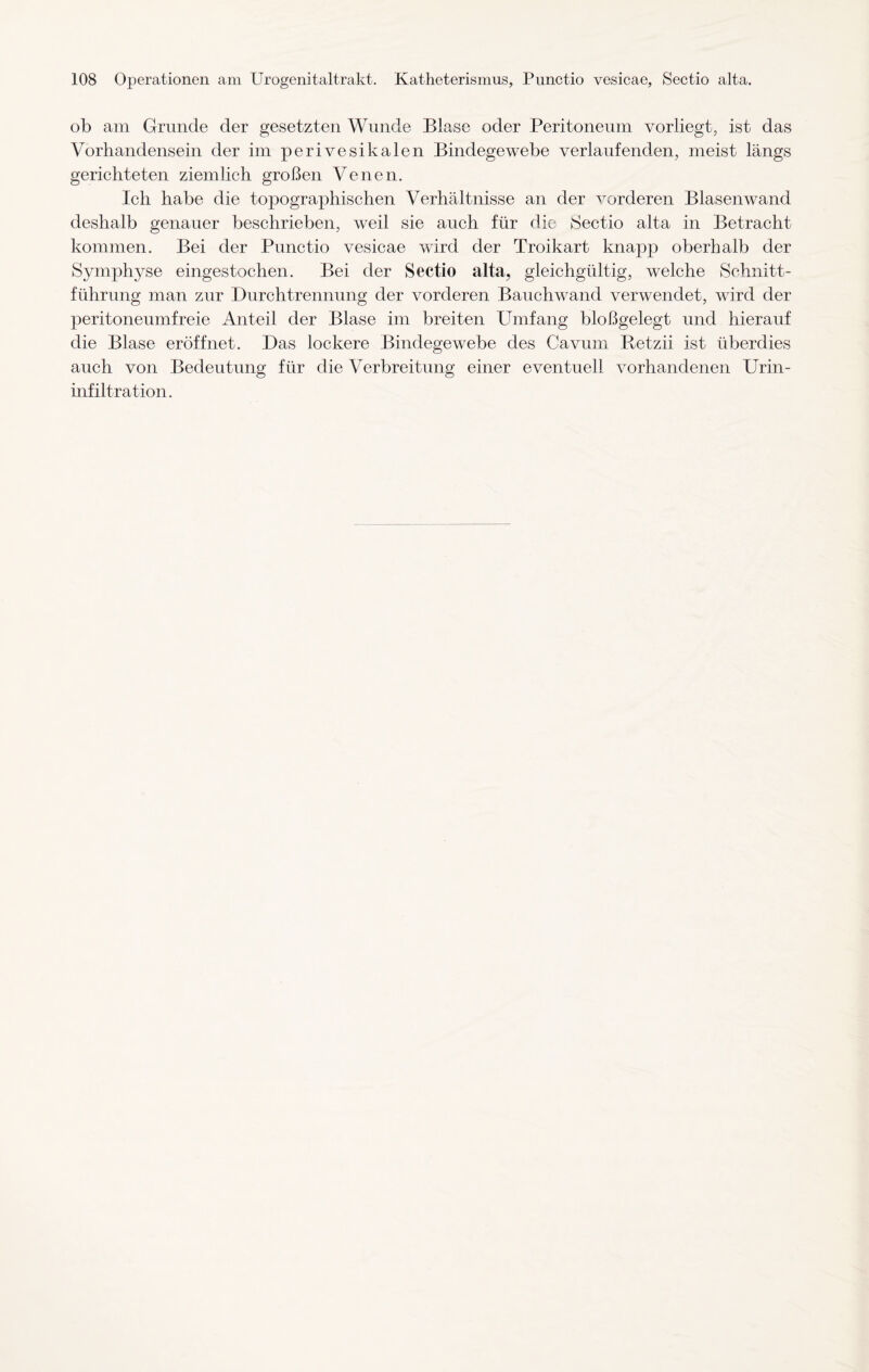 ob am Grunde der gesetzten Wunde Blase oder Peritoneum vorliegt, ist das Vorhandensein der im perivesikalen Bindegewebe verlaufenden, meist längs gerichteten ziemlich großen Venen. Ich habe die topographischen Verhältnisse an der vorderen Blasenwand deshalb genauer beschrieben, weil sie auch für die Sectio alta in Betracht kommen. Bei der Punctio vesicae wird der Troikart knapp oberhalb der Symphyse eingestochen. Bei der Sectio alta, gleichgültig, welche Schnitt¬ führung man zur Durchtrennung der vorderen Bauchwand verwendet, wird der peritoneumfreie Anteil der Blase im breiten Umfang bloßgelegt und hierauf die Blase eröffnet. Das lockere Bindegewebe des Cavum Retzii ist überdies auch von Bedeutung für die Verbreitung einer eventuell vorhandenen Urin¬ infiltration.