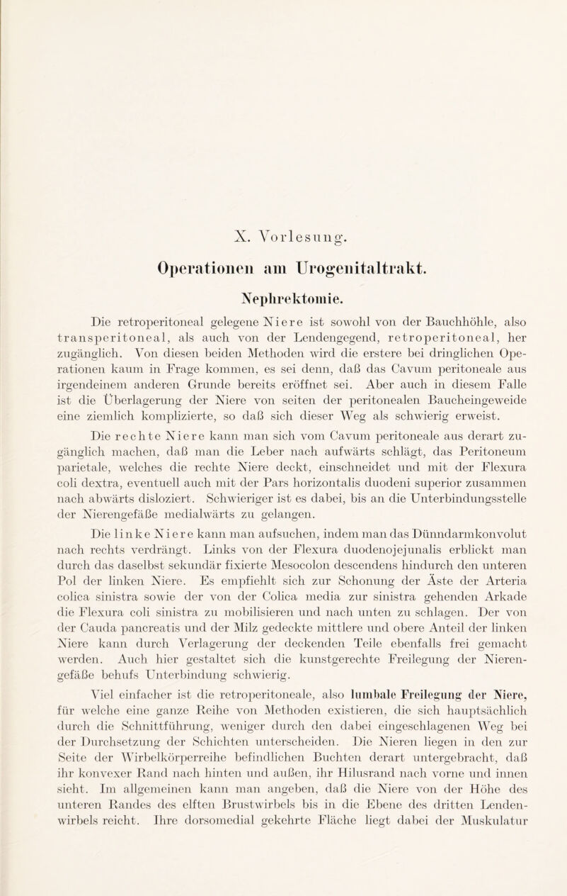 Nephrektomie. Die retroperitoneal gelegene N i e r e ist sowohl von der Bauchhöhle, also transperitoneal, als auch von der Lendengegend, retroperitoneal, her zugänglich. Von diesen beiden Methoden wird die erstere bei dringlichen Ope¬ rationen kaum in Frage kommen, es sei denn, daß das Cavum peritoneale aus irgendeinem anderen Grunde bereits eröffnet sei. Aber auch in diesem Falle ist die Überlagerung der Niere von seiten der peritonealen Baucheingeweide eine ziemlich komplizierte, so daß sich dieser Weg als schwierig erweist. Die rechte Niere kann man sich vom Cavum peritoneale aus derart zu¬ gänglich machen, daß man die Leber nach aufwärts schlägt, das Peritoneum parietale, welches die rechte Niere deckt, einschneidet und mit der Flexura coli dextra, eventuell auch mit der Pars horizontalis duodeni superior zusammen nach abwärts disloziert. Schwieriger ist es dabei, bis an die Unterbindungsstelle der Nierengefäße medialwärts zu gelangen. Die linke Niere kann man aufsuchen, indem man das Dünndarmkonvolut nach rechts verdrängt. Links von der Flexura cluodenojejunalis erblickt man durch das daselbst sekundär fixierte Mesocolon descendens hindurch den unteren Pol der linken Niere. Es empfiehlt sich zur Schonung der Äste der Arteria colica sinistra sowie der von der Colica media zur sinistra gehenden Arkade die Flexura coli sinistra zu mobilisieren und nach unten zn schlagen. Der von der Cauda pancreatis und der Milz gedeckte mittlere und obere Anteil der linken Niere kann durch Verlagerung der deckenden Teile ebenfalls frei gemacht werden. Auch hier gestaltet sich die kunstgerechte Freilegung der Nieren¬ gefäße behufs Unterbindung schwierig. Viel einfacher ist die retroperitoneale, also lumbale Freilegung der Niere, für welche eine ganze Reihe von Methoden existieren, die sich hauptsächlich durch die Schnittführung, weniger durch den dabei eingeschlagenen Weg bei der Durchsetzung der Schichten unterscheiden. Die Nieren liegen in den zur Seite der Wirbelkörperreihe befindlichen Buchten derart untergebracht, daß ihr konvexer Rand nach hinten und außen, ihr Hilusrand nach vorne und innen sieht. Im allgemeinen kann man angeben, daß die Niere von der Höhe des unteren Randes des elften Brustwirbels bis in die Ebene des dritten Lenden¬ wirbels reicht. Ihre dorsomedial gekehrte Fläche liegt dabei der Muskulatur