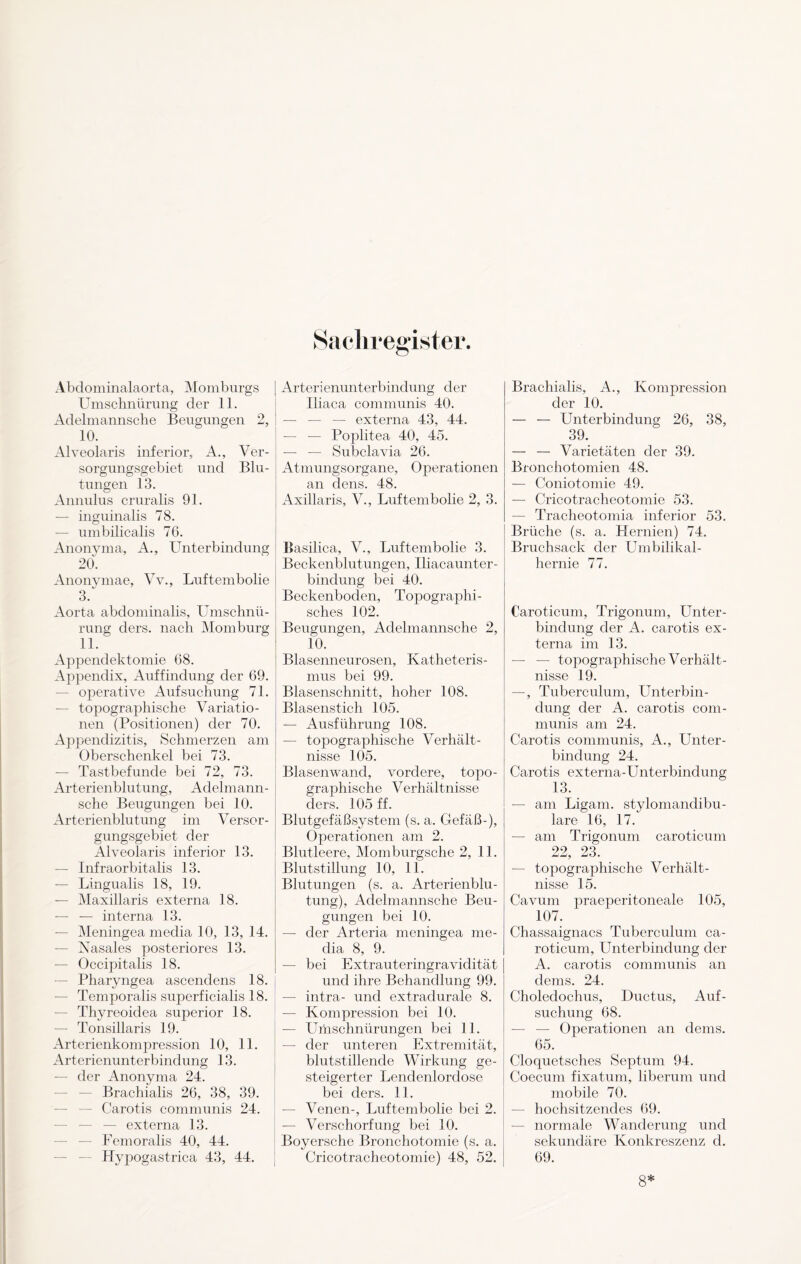 Abdominalaorta, Momburgs Umschnürung der 11. Adelmannsche Beugungen 2, 10. Alveolaris inferior, A., Ver¬ sorgungsgebiet und Blu¬ tungen 13. Annulus cruralis 91. — inguinalis 78. — umbilicalis 76. Anonyma, A., Unterbindung 20. Anonymae, Vv., Luftembolie 3. Aorta abdominalis, Umschnü¬ rung clers. nach Momburg 11. Appendektomie 68. Appendix, Auffindung der 69. operative Aufsuchung 71. — topographische Variatio¬ nen (Positionen) der 70. Appendizitis, Schmerzen am Oberschenkel bei 73. — Tastbefunde bei 72, 73. Arterienblutung, Adelmann¬ sche Beugungen bei 10. Arterienblutung im Versor¬ gungsgebiet der Alveolaris inferior 13. — Infraorbitalis 13. — Lingualis 18, 19. — Maxillaris externa 18. — — interna 13. — Meningea media 10, 13, 14. — Nasales posteriores 13. — Occipitalis 18. — Pharyngea ascenclens 18. — Temporalis superficialis 18. — Thyreoidea superior 18. — Tonsillaris 19. Arterienkompression 10, 11. Arterienunterbindung 13. — der Anonyma 24. Brachialis 26, 38, 39. Carotis communis 24. — externa 13. Femoralis 40, 44. Hypogastrica 43, 44. Arterienunterbindung der Iliaca communis 40. — — — externa 43, 44. — — Poplitea 40, 45. — — Subclavia 26. Atmungsorgane, Operationen an dens. 48. Axillaris, V., Luftembolie 2, 3. Basilica, V., Luftembolie 3. Beckenblutungen, Iliacaunter- bindung bei 40. Beckenboden, Topographi¬ sches 102. Beugungen, Adelmannsche 2, 10. Blasenneurosen, Katheteris¬ mus bei 99. Blasenschnitt, hoher 108. Blasenstich 105. — Ausführung 108. — topographische Verhält¬ nisse 105. Blasenwand, vordere, topo¬ graphische Verhältnisse ders. 105 ff. Blutgefäßsystem (s. a. Gefäß-), Operationen am 2. Blutleere, Momburgsche 2, 11. Blutstillung 10, 11. Blutungen (s. a. Arterienblu¬ tung), Adelmannsche Beu¬ gungen bei 10. — der Arteria meningea me¬ dia 8, 9. — bei Extrauteringravidität und ihre Behandlung 99. — intra- und extradurale 8. — Kompression bei 10. — Umschnürungen bei 11. — der unteren Extremität, blutstillende Wirkung ge¬ steigerter Lendenlordose bei ders. 11. — Venen-, Luftembolie bei 2. — Verschorfung bei 10. Boyersche Bronchotomie (s. a. Cricotracheotomie) 48, 52. Brachialis, A., Kompression der 10. — — Unterbindung 26, 38, 39. — — Varietäten der 39. Bronchotomien 48. — Coniotomie 49. — Cricotracheotomie 53. — Tracheotomia inferior 53. Brüche (s. a. Hernien) 74. Bruchsack der Umbilikal- hernie 77. Caroticum, Trigonum, Unter¬ bindung der x4. carotis ex¬ terna im 13. — — topographische Verhält¬ nisse 19. —, Tuberculum, Unterbin¬ dung der A. carotis com¬ munis am 24. Carotis communis, A., Unter¬ bindung 24. Carotis externa-Unterbindung 13. — am Ligam. stylomandibu¬ lare 16, 17. — am Trigonum caroticum 22, 23. — topographische Verhält¬ nisse 15. Cavum praeperitoneale 105, 107. Chassaignacs Tuberculum ca¬ roticum, Unterbindung der A. carotis communis an dems. 24. Choledochus, Ductus, Auf¬ suchung 68. — — Operationen an dems. 65. Cloquetsches Septum 94. Coecum fixatum, liberum und mobile 70. — hochsitzendes 69. — normale Wanderung und sekundäre Konkreszenz d. 69. 8*