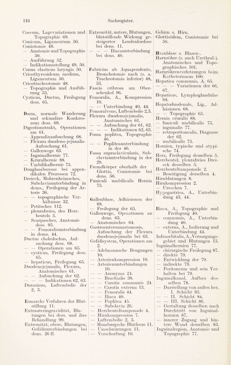 Coecum, Lagevariationen und Topographie 69. Conicum, Ligamentum 50. Coniotomie 48. — Anatomie und Topographie 50. — Ausführung 52. — Indikationsstellung 49, 50. Conus elasticus laryngis 50. Cricothyreoideum medium, Ligamentum 50. Cricotracheotomie 48. — Topographie und Ausfüh¬ rung 53. Cysticus, Ductus, Freilegung dess. 65. Darm, normale Wanderung und sekundäre Konkres- zenz dess. 69. Digestionstrakt, Operationen am 61. — Appendixaufsuchung 68. — Flexura duodeno-jejunalis- Aufsuchung 61. — Gallenwege 63. — Inguinalhernie 77. — Kruralhernie 88. — Umbilikalhernie 75. Douglasabszesse bei appen- dikalen Prozessen 72. Dreieck, Mohrenheimsches, Subclaviaunterbindung in dems., Freilegung der Ar¬ terie 36. — — topographische Ver¬ hältnisse 32. — Petitsches 112. — pleurafreies, des Herz¬ beutels 5. — Scarpasches, Anatomie dess. 95. — — Femoralisunterbindung in dems. 44. Ductus choledochus, Auf¬ suchung dess. 68. — — Operationen am 65. — cysticus, Freilegung dess. 65. — hepaticus, Freilegung 65. Duodenojejunalis, Flexura, Anatomisches 61. — — Aufsuchung der 62. — — — Indikationen 62, 63. Durasinus, Luftembolie der 2, 3. Esmarchs Verfahren der Blut¬ stillung 11. Extrauteringravidität, Blu¬ tungen bei ders. und ihre Behandlung 99. Extremität, obere, Blutungen, Gefäßunterbindungen bei dens. 26 ff. Extremität, untere, Blutungen, blutstillende Wirkung ge¬ steigerter Lendenlordose bei dens. 11. — — — Iliacaunterbindung bei dens. 40. Fabricius ab Aquapenclente, Bronchotomie nach (s. a. Tracheotomia inferior) 48, 53. Fascia cribrosa am Ober¬ schenkel 96. Femoralis, A., Kompression 10. — — Unterbindung 40, 44. Femoralvene, Luftembolie 2,3. Flexura duodenojejunalis, Anatomisches 61. — — Aufsuchung der 61, 62. — — — Indikationen 62, 63. Fossa poplitea, Topographie 46. — — Popliteaunterbindung in der 46. Fossa supraclavicularis, Sub¬ claviaunterbindung in der 29. Fremdkörper oberhalb der Glottis, Coniotomie bei dens. 50. Funiculi umbilicalis Hernia 75. Gallenblase, Adhäsionen der 68. — Freilegung der 65. I Gallenwege, Operationen an , dens. 63. | — Anatomisches 64. Gastroenteroanastomosis, Aufsuchung der Flexura duodenojejunalis bei 63. Gefäßsystem, Operationen am 2. — Adelmannsche Beugungen 10. — Arterienkompression 10. — Arterienunterbindungen 10. — — Anonyma 24. — — Brachialis 38. — — Carotis communis 24. — — Carotis externa 13. — — Femoralis 44. — — Iliaca 40. — — Poplitea 45. — — Subclavia 26. — Herzbeuteltamponade 4. Hirnkompression 7. — Luftembolie 2, 3. — Momburgsche Blutleere 11. — Umschnürungen 11. — Verschorfung 10. Gehirn s. Hirn. Glottisödem, Coniotomie bei 50. Harnblase s. Blasen-. Harnröhre (s. auch Urethral-), Anatomisches und Topo¬ graphisches 101. Harnröhrenverletzungen beim Katheterismus 100. Hepatica communis, A. 65. — — — Variationen der 66, 67. Hepaticae, Lymphoglanclulae 68. Hepatoduodenale, Lig., Ad¬ häsionen 68. — — Topographie 65. Hernia cruralis 88. — funiculi umbilicalis 75. — inguinalis 77. — retroperitonealis, Diagnose der 62. — umbilicalis 75. Hernien, typische und atypi¬ sche 74. Flerz, Freilegung desselben 5. Herzbeutel, pleurafreies Drei¬ eck desselben 5. Herzbeuteltamponade 2. — Beseitigung derselben 4. Hirnblutungen 8. Hirnkompression 2. — Ursachen 7. Hypogastrica, A., Unterbin¬ dung 43, 44. Iliaca, A., Topographie und Freilegung 40. — communis, A., Unterbin¬ dung 40. ' — externa, A., Isolierung und Unterbindung 44. Infraorbitalis, A., Versorgungs¬ gebiet und Blutungen 13. Inguinalhernien 77. — chirurgische Freilegung 87. — direkte 79. — Entwicklung der 79. — indirekte 79. — Peritoneum und sein Ver¬ halten bei 79. Inguinalkanal, Aufbau des¬ selben 78. — Darstellung von außen her, I. Schicht 83. - II. Schicht 84. — — III. Schicht 86. — Gestaltung desselben nach Durchtritt von Inguinal¬ hernien 87. — innerer Zugang und hin¬ tere Wand desselben 83. Inguinalregion, Anatomie und Topographie 77.