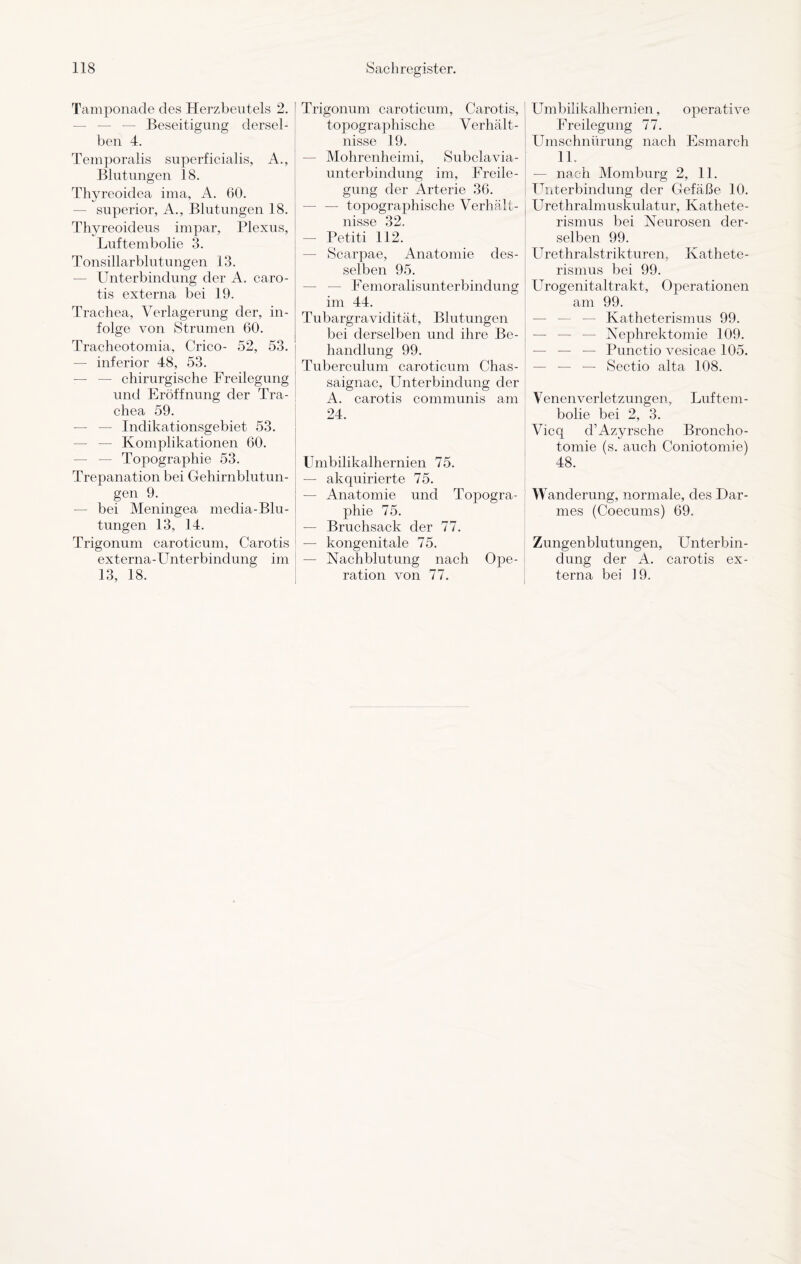 Tamponade des Herzbeutels 2. Beseitigung dersel¬ ben 4. Temporalis superficialis, A., Blutungen 18. Thyreoidea ima, A. 60. superior, A., Blutungen 18. Thyreoideus impar, Plexus, Luftembolie 3. Tonsillarblutungen 13. Unterbindung der A. caro¬ tis externa bei 19. Trachea, Verlagerung der, in¬ folge von Strumen 60. Tracheotomia, Crico- 52, 53. — inferior 48, 53. — — chirurgische Freilegung und Eröffnung der Tra¬ chea 59. — Indikationsgebiet 53. — — Komplikationen 60. Topographie 53. Trepanation bei Gehirnblutun¬ gen 9. — bei Meningea media-Blu- tungen 13, 14. Trigonum caroticum, Carotis externa-Unterbindung im 13, 18. Trigonum caroticum, Carotis, topographische Verhält¬ nisse 19. Mohrenheimi, Subclavia- unterbindung im, Freile¬ gung der Arterie 36. — — topographische Verhält¬ nisse 32. — Petiti 112. — Scarpae, Anatomie des¬ selben 95. — — Femoralisunterbindung im 44. Tubargravidität, Blutungen bei derselben und ihre Be¬ handlung 99. Tuberculum caroticum Chas- saignac, Unterbindung der A. carotis communis am 24. Umbilikalhernien 75. — akquirierte 75. — Anatomie und Topogra¬ phie 75. — Bruchsack der 77. — kongenitale 75. — Nachblutung nach Ope¬ ration von 77. Umbilikalhernien, operative Freilegung 77. Umschnürung nach Esmarch 11. — nach Momburg 2, 11. Unterbindung der Gefäße 10. Urethralmuskulatur, Kathete¬ rismus bei Neurosen der¬ selben 99. Urethralstrikturen, Kathete¬ rismus bei 99. Urogenitaltrakt, Operationen am 99. — Katheterismus 99. — — — Nephrektomie 109. — — — Punctio vesicae 105. — — — Sectio alta 108. V enen Verletzungen, Lüftern - bolie bei 2, 3. Vicq cl’Azyrsche Broncho- tomie (s. auch Coniotomie) 48. Wanderung, normale, des Dar¬ mes (Coecums) 69. Zungenblutungen, Unterbin¬ dung der A. carotis ex¬ terna bei 19.