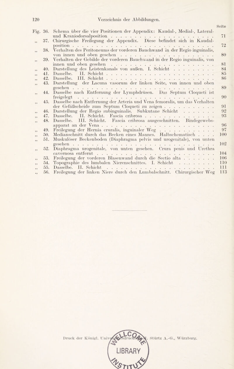 Seite Fig. 36. Schema über die vier Positionen der Appendix: Kaudal-, Medial-, Lateral- und Kraniodorsalposition. 71 ,, 37. Chirurgische Freilegung der Appendix. Diese befindet sich in Kaudal¬ position . 72 ,, 38. Verhalten des Peritoneums der vorderen Bauchwand in der Regio inguinalis, von innen und oben gesehen. 80 ,, 39. Verhalten der Gebilde der vorderen Bauchwand in der Regio inguinalis, von innen und oben gesehen. 81 ,, 40. Darstellung des Leistenkanals von außen. I. Schicht. 84 ,, 4L Dasselbe. II. Schicht. 85 ,, 42. Dasselbe. III. Schicht. 86 ,, 43. Darstellung der Lacuna vasorum der linken Seite, von innen und oben gesehen. 89 ,, 44. Dasselbe nach Entfernung der Lymphdrüsen. Das Septum Cloqueti ist freigelegt. 90 ,, 45. Dasselbe nach Entfernung der Arteria und Vena femoralis, um das Verhalten der Gefäßscheide zum Septum Cloqueti zu zeigen. 91 ,, 46. Darstellung der Regio subinguinalis. Subkutane Schicht. 92 ,, 47. Dasselbe. II. Schicht. Fascia cribrosa. 93 ,, 48. Dasselbe. III. Schicht. Fascia cribrosa ausgeschnitten. Bindegewebs- apparat an der Vena. 96 ,, 49. Freilegung der Hernia cruralis, inguinaler Weg. 97 ,, 50. Medianschnitt durch das Becken eines Mannes. Halbschematisch .... 100 ,, 51. Muskulöser Beckenboden (Diaphragma pelvis und urogenitale), von unten gesehen.102 ,, 52. Diaphragma urogenitale, von unten gesehen. Crura penis und Urethra cavernosa entfernt.104 ,, 53. Freilegung der vorderen Blasenwand durch die Sectio alta.106 ,, 54. Topographie des lumbalen Nierenschnittes. I. Schicht .110 ,, 55. Dasselbe. II. Schicht.111 ,, 56. Freilegung der linken Niere durch den Lumbalschnitt. Chirurgischer Weg 113