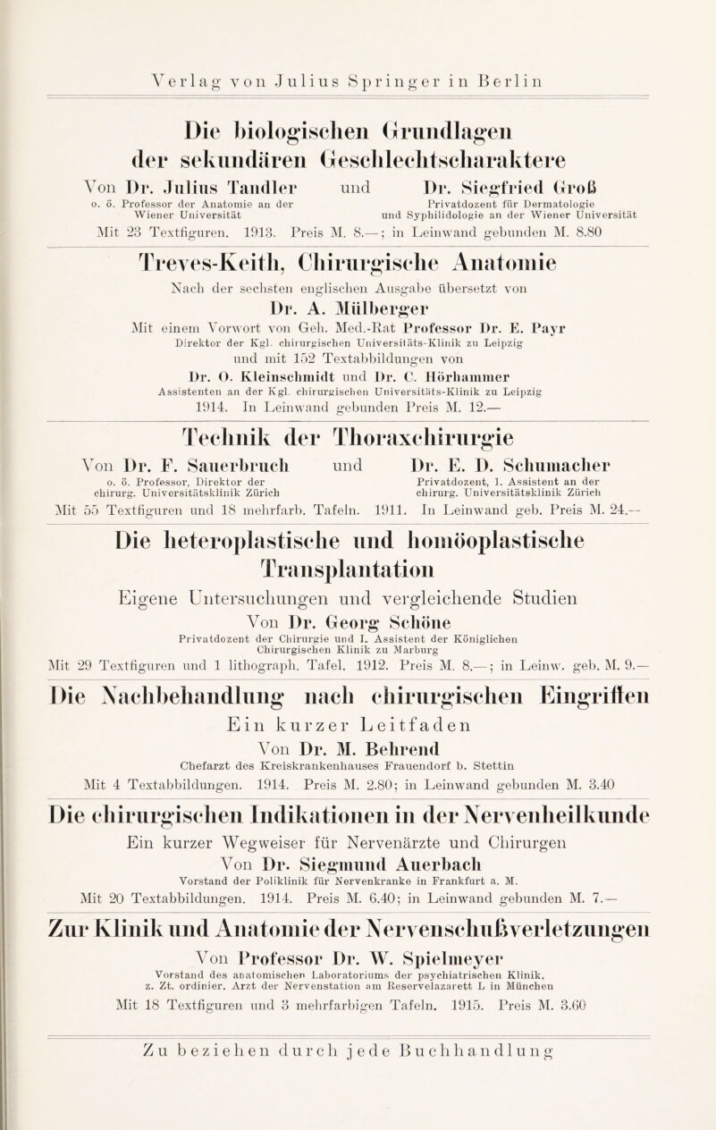 Die biologischen Grundlagen der sekundären Gesclileclitscharaktere Von Dr. Julius Tandler und Dr. Siegfried Groß o. ö. Professor der Anatomie an der Privatdozent für Dermatologie Wiener Universität und Syphilidologie an der Wiener Universität Mit 23 Textfiguren. 1913. Preis M. 8.—; in Leinwand gebunden M. 8.80 Treves-Keitli, Chirurgische Anatomie Nach der sechsten englischen Ausgabe übersetzt von Dr. A. Miilberger Mit einem Vorwort von Geh. Med.-Rat Professor Dr. E. Payr Direktor der Kgl. chirurgischen Universitäts-Klinik zu Leipzig und mit 152 Textabbildungen von Dr. O. Kleinschmidt und Dr. C. Hörhammer Assistenten an der Kgl. chirurgischen Universitäts-Klinik zu Leipzig 1914. In Leinwand gebunden Preis M. 12.— Technik der Thoraxchirurgie Von Dr. F. Sauerbrucli und Dr. E. D. Schumacher o. ö. Professor, Direktor der Privatdozent, 1. Assistent an der Chirurg. Universitätsklinik Zürich Chirurg. Universitätsklinik Zürich Mit 55 Textfiguren und 18 mehrfarb. Tafeln. 1911. In Leinwand geb. Preis M. 24.— Die heteroplastische und homöoplastisehe Transplantation Eigene Untersuchungen und vergleichende Studien Von Dr. Georg Schöne Privatdozent der Chirurgie und I. Assistent der Königlichen Chirurgischen Klinik zu Marburg Mit 29 Textfignren und 1 lithograpli. Tafel. 1912. Preis M. 8.—; in Leinw. geb. M. 9.— Die Nachbehandlung nach chirurgischen Eingrilfen Ein kurzer Leitfaden Von Dr. M. Behrend Chefarzt des Kreiskrankenhauses Frauendorf b. Stettin Mit 4 Textabbildungen. 1914. Preis M. 2.80; in Leinwand gebunden M. 3.40 Die chirurgischen Indikationen in der Nervenheilkunde Ein kurzer Wegweiser für Nervenärzte und Chirurgen Von Dr. Siegmund Auerbach Vorstand der Poliklinik für Nervenkranke in Frankfurt a. M. Mit 20 Textabbildungen. 1914. Preis M. 6.40; in Leinwand gebunden M. 7.— Zur Klinik und Anatomie der Nervenschußverletzungen Von Professor Dr. W. Spielmeyer Vorstand des anatomischen Laboratoriums der psychiatrischen Klinik, z. Zt. ordinier. Arzt der Nervenstation am Reservelazarett L in München Mit 18 Textfiguren und 3 mehrfarbigen Tafeln. 1915. Preis M. 3.60