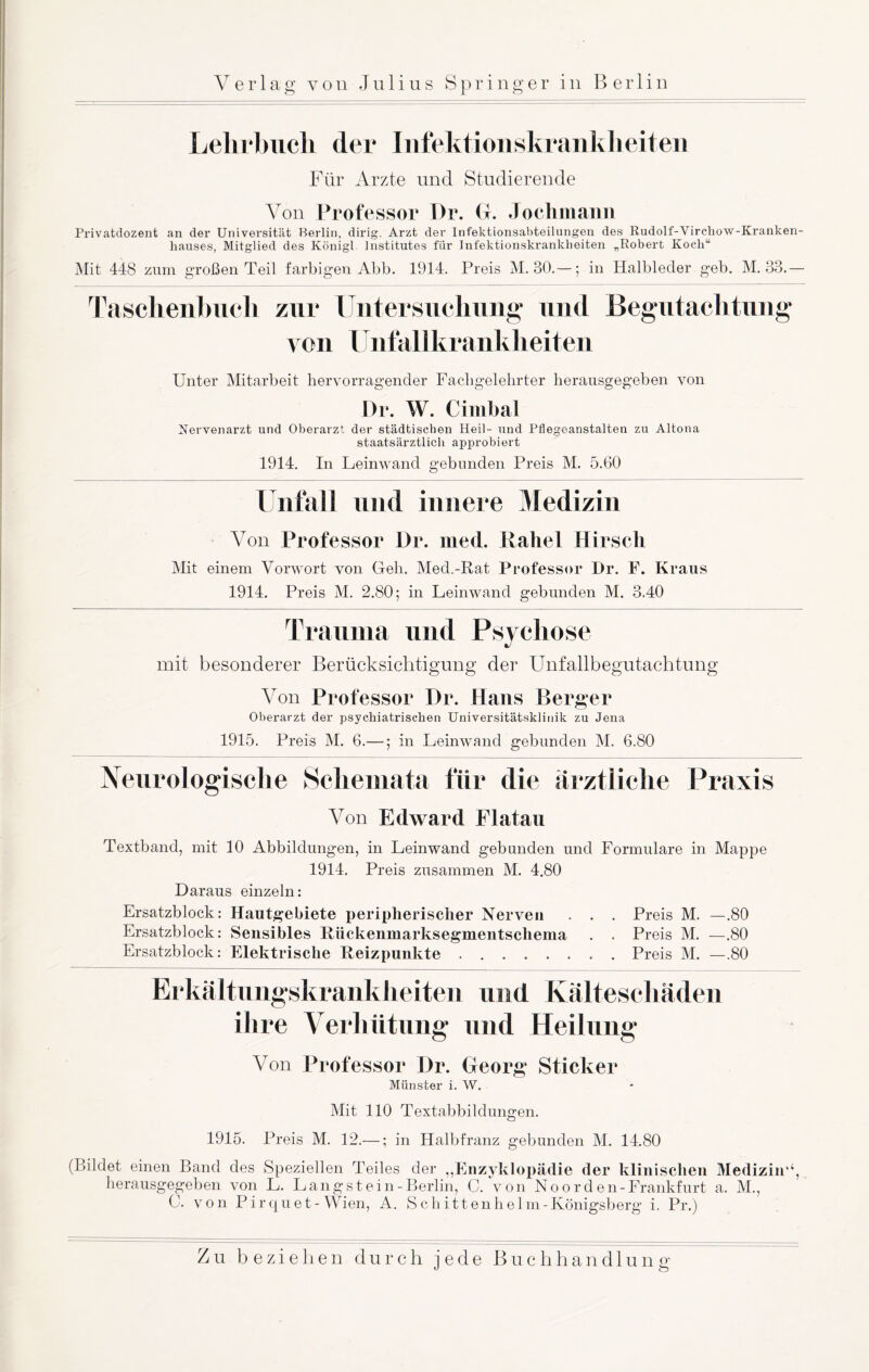 Lehrbuch der Infektionskrankheiten Für Arzte und Studierende Von Professor Pr. G. Jochmann Privatdozent an der Universität Berlin, dirig. Arzt der Infektionsabteilungen des Rudolf-Virchow-Kranken- liauses, Mitglied des Königl Institutes für Infektionskrankheiten „Robert Koch“ Mit 448 zum großen Teil farbigen Abb. 1914. Preis M. 30.—; in Halbleder geb. M. 33.— Taschenbuch zur Untersuchung und Begutachtung von Unfallkrankheiten Unter Mitarbeit hervorragender Fachgelehrter herausgegeben von Pr. W. Cimhal Nervenarzt und Oberarzt der städtischen Heil- und Pflegeanstalten zu Altona staatsärztlich approbiert 1914. In Leinwand gebunden Preis M. 5.60 Unfall und innere Medizin Von Professor Pr. med. Rahel Hirsch Mit einem Vorwort von Geh. Med.-Rat Professor Dr. F. Kraus 1914. Preis M. 2.80; in Leinwand gebunden M. 3.40 Trauma und Psychose mit besonderer Berücksichtigung der Unfallbegutachtung Von Professor Pr. Hans Berger Oberarzt der psychiatrischen Universitätsklinik zu Jena 1915. Preis M. 6.—; in Leinwand gebunden M. 6.80 Neurologische Schemata für die ärztliche Praxis Von Edward Flatau Textband, mit 10 Abbildungen, in Leinwand gebunden und Formulare in Mappe 1914. Preis zusammen M. 4.80 Daraus einzeln: Ersatzblock: Hautgebiete peripherischer Nerven . . . Preis M. —.80 Ersatzblock: Sensibles Riickenmarksegmentschema . . Preis M. —.80 Ersatzblock: Elektrische Reizpunkte.Preis M. —.80 Erkältungskrankheiten und Kälteschäden ihre Verhütung und Heilung Von Professor Dr. Georg Sticker Münster i. W. Mit 110 Textabbildungen. 1915. Preis M. 12.—; in Halbfranz gebunden M. 14.80 (Bildet einen Band des Speziellen Teiles der „Enzyklopädie der klinischen Medizin‘‘, herausgegeben von L. Langst ein-Berlin, C. von No o r d e n- Frankfurt a. M., C. von Pirquet-Wien, A. Schitten heim-Königsberg i. Pr.) Zu beziehen durch jede Buchhandlung- o