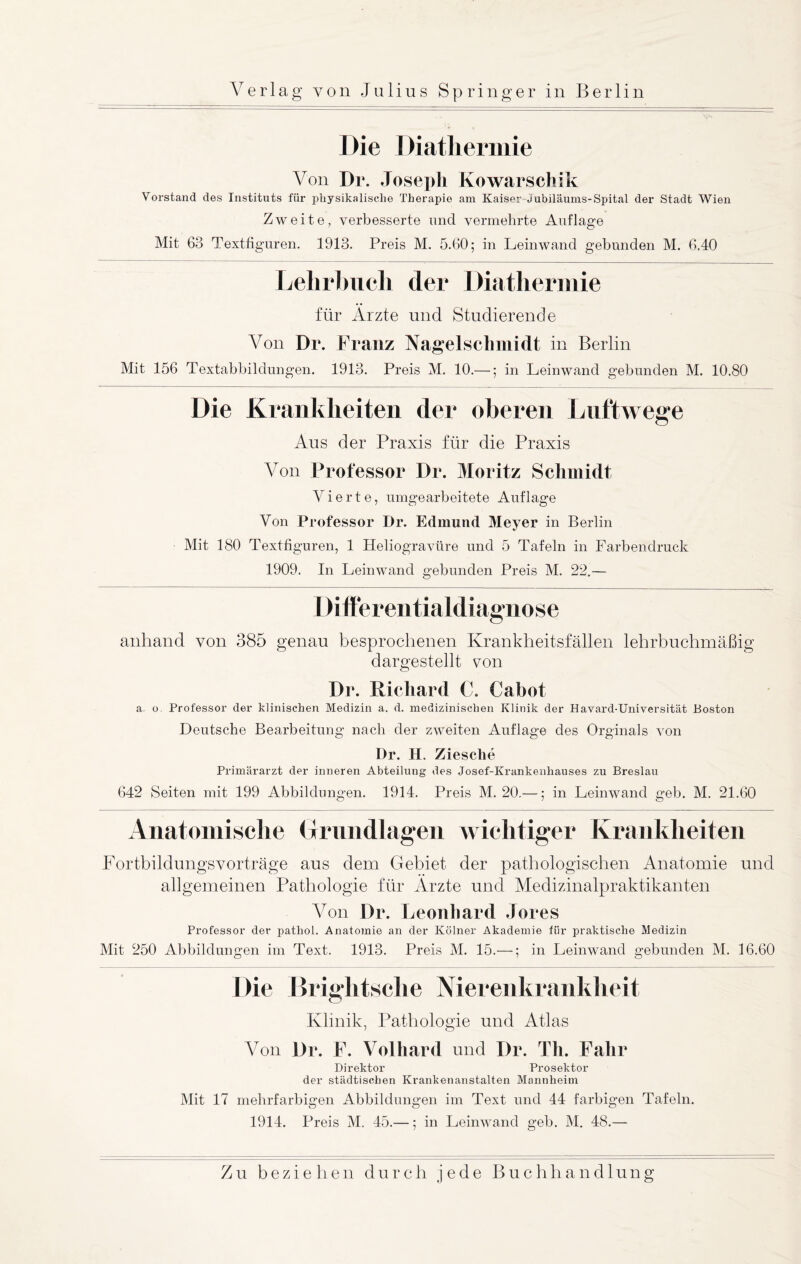 Die Diathermie Von Dr. Joseph Kowarschik Vorstand des Instituts für physikalische Therapie am Kaiser Jubiläums-Spital der Stadt Wien Zweite, verbesserte und vermehrte Auflage Mit 63 Textfiguren. 1913. Preis M. 5.60; in Leinwand gebunden M. 6.40 Lehrbuch der Diathermie für Ärzte und Studierende Von Dr. Franz Nagel Schmidt in Berlin Mit 156 Textabbildungen. 1913. Preis M. 10.—; in Leinwand gebunden M. 10.80 Die Krankheiten der oberen Luftwege Aus der Praxis für die Praxis Von Professor Dr. Moritz Schmidt Vierte, umgearbeitete Auflage Von Professor Dr. Edmund Meyer in Berlin Mit 180 Textfiguren, 1 Heliogravüre und 5 Tafeln in Farbendruck 1909. In Leinwand gebunden Preis M. 22.— Differentialdiagnose anhand von 385 genau besprochenen Krankheitsfällen lehrbuchmäßig dargestellt von Dr. Richard C. Cabot a. o. Professor der klinischen Medizin a. d. medizinischen Klinik der Havard-Universität Boston Deutsche Bearbeitung nach der zweiten Auflage des Orginals von Dr. H. Ziesche Primärarzt der inneren Abteilung des Josef-Krankenhauses zu Breslau 642 Seiten mit 199 Abbildungen. 1914. Preis M. 20.—; in Leinwand geb. M. 21.60 Anatomische (Irundlagen wichtiger Krankheiten Fortbildungsvorträge aus dem Gebiet der pathologischen Anatomie und allgemeinen Pathologie für Ärzte und Medizinalpraktikanten Von Dr. Leonhard Jores Professor der pathol. Anatomie an der Kölner Akademie für praktische Medizin Mit 250 Abbildungen im Text. 1913. Preis M. 15.—; in Leinwand gebunden M. 16.60 Die Brightsclie Nierenkrankheit Klinik, Pathologie und Atlas Von Dr. F. Volhard und Dr. Th. Fahr Direktor Prosektor der städtischen Krankenanstalten Mannheim Mit 17 mehrfarbigen Abbildungen im Text und 44 farbigen Tafeln. 1914. Preis M. 45.—; in Leinwand geb. M. 48.—