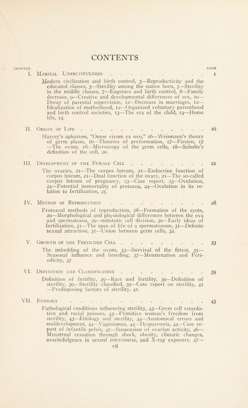 CONTENTS CHAPTER I. II. III. IV. V. VI. VII. Marital Unfruitfulness. . . . Modern civilization and birth control, 3—Reproductivity and the educated classes, 3—Sterility among the native born, 5—Sterility^ in the middle classes, 7—Eugenics and birth control, 8—Family decrease, 9—Creative and developmental differences of sex, 10— Decay of parental supervision, 12—Decrease in marriages, 12— Idealization of motherhood, 12—Organized voluntary parenthood and birth control societies, 13—The era of the child, 14—Home life, 14. Origin of Life. Harvey’s aphorism, “Omne vivtim ex ovo,” 16—Weismann’s theory of germ plasm, 16—Theories of preformation, 17—Fission, 17 —The ovum, 18—Microscopy of the germ cells, 18—Schulte’s definition of the cell, 20. Development of the Female Cell. The ovaries, 21—The corpus luteum, 21—Endocrine function of corpus luteum, 21—Dual function of the ovary, 21—The so-called corpus luteum of pregnane}^, 23—Case report, 23—Ovulation, 24—Potential immortality of protozoa, 24—Ovulation in its re¬ lation to fertilization, 25. Method of Reproduction. Protozoal methods of reproduction, 28—Formation of the zyote, 29—Morphological and physiological differences between the ova and spermatozoa, 29—mitototic cell division, 30—Early ideas of fertilization, 31—The span of life of a spermatozoon, 31—Definite sexual attraction, 31—Union between germ cells, 32. Growth of the Fertilized Cell. The imbedding of the ovum, 33—Survival of the fittest, 35— Seasonal influence and breeding, 37—Menstruation and Peri¬ odicity, 37. Definition and Classification. Definition of fertility, 39—Race and fertility, 39—Definition of sterility, 39—Sterility classified, 39—Case report on sterility, 41 —Predisposing factors of sterility, 41. Etiology .. Pathological conditions influencing sterility, 43—Germ cell retarda¬ tion and racial poisons, 43—Primitive woman’s freedom from sterility, 43—Etiology and sterility, 44—Anatomical errors and maldevelopment, 44—Vaginismus, 44—Dyspareunia, 44—Case re¬ port of infantile pelvis, 45—Suspension of ovarian activity, 46— Menstrual cessation through shock, obesity, climatic changes, overindulgence in sexual intercourse, and X-ray exposure, 47— vii PAGE I l6 21 28 33 39 43