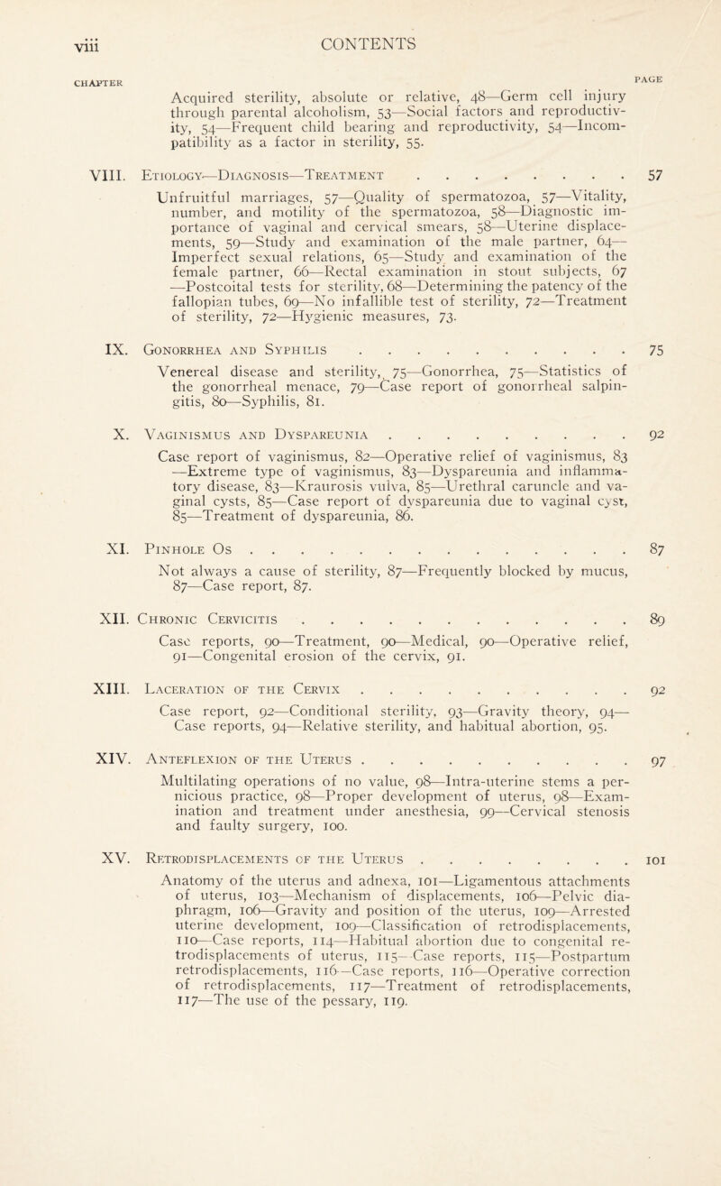 CHAPTER 1 AUli Acquired sterility, absolute or relative, 48—Germ cell injury through parental alcoholism, 53—Social factors and reproductiv¬ ity, 54—Frequent child bearing and reproductivity, 54—Incom¬ patibility as a factor in sterility, 55. VIII. Etiology—Diagnosis—Treatment.57 Unfruitful marriages, 57—Quality of spermatozoa, 57—Vitality, number, and motility of the spermatozoa, 58—Diagnostic im¬ portance of vaginal and cervical smears, 58—Uterine displace¬ ments, 59—Study and examination of the male partner, 64— Imperfect sexual relations, 65—Study and examination of the female partner, 66—Rectal examination in stout subjects, 67 —Postcoital tests for sterility, 68—Determining the patency of the fallopian tubes, 69—No infallible test of sterility, 72—Treatment of sterility, 72—Hygienic measures, 73. IX. Gonorrhea and Syphilis.75 Venereal disease and sterility, 75—Gonorrhea, 75—Statistics of the gonorrheal menace, 79—Case report of gonorrheal salpin¬ gitis, 80—Syphilis, 81. X. Vaginismus and Dyspareunia.92 Case report of vaginismus, 82—Operative relief of vaginismus, 83 —Extreme type of vaginismus, 83—Dyspareunia and inflamma¬ tory disease, 83—Kraurosis vulva, 85—Urethral caruncle and va¬ ginal cysts, 85—Case report of dyspareunia due to vaginal cyst, 85—Treatment of dyspareunia, 86. XI. Pinhole Os.87 Not always a cause of sterility, 87—Frequently blocked by mucus, 87—Case report, 87. XIL Chronic Cervicitis.89 Case reports, 90—Treatment, 90—Medical, 90—Operative relief, 91—Congenital erosion of the cervix, 91. XIII. Laceration of the Cervix.92 Case report, 92—Conditional sterility, 93—Gravity theory, 94— Case reports, 94—Relative sterility, and habitual abortion, 95. XIV. Anteflexion of the Uterus.97 Multilating operations of no value, 98—Intra-uterine stems a per¬ nicious practice, 98—Proper development of uterus, 98—Exam¬ ination and treatment under anesthesia, 99—Cervical stenosis and faulty surgery, 100. XV. Retrodisplacements of the Uterus.101 Anatomy of the uterus and adnexa, 101—Ligamentous attachments of uterus, 103—Mechanism of displacements, 106—Pelvic dia¬ phragm, 106—Gravity and position of the uterus, 109—Arrested uterine development, 109—Classification of retrodisplacements, no—Case reports, 114—FTabitual abortion due to congenital re¬ trodisplacements of uterus, 115—Case reports, 115—Postpartum retrodisplacements, 116—Case reports, 116—Operative correction of retrodisplacements, 117—Treatment of retrodisplacements, 117—The use of the pessary, 119.