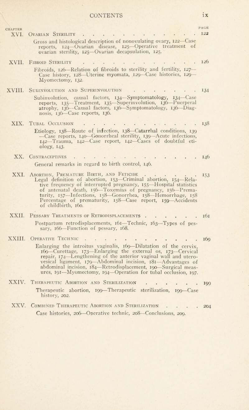 CHAPTER * ^ XVI. Ovarian Sterility.122 Gross and histological description of nonovulating ovary, 122—Case reports, 124—Ovarian disease, 125—Operative treatment of ovarian sterility, 125—Ovarian decapsulation, 125. XVII. Fibroid Sterility.126 Fibroids, 126—Relation of fibroids to sterility and fertility, 127— Case history, 128—Uterine myomata, 129—Case histories, 129— Myomectomy, 132. XVIII. SUEIN VOLUTION AND SUPERINVOLUTION.134 Subinvolution, causal factors, 134—Symptomatology, 134—Case reports, 135—Treatment, 135—Superinvolution, 136—Puerperal atrophy, 136—Causal factors, 136—Symptomatology, 136—Diag¬ nosis, 136—Case reports, 136. XIX. Tubal Occlusion.138 Etiology7, 138—Route of infection, 138—Catarrhal conditions, 139 —Case reports, 140—Gonorrheal sterility, 139—Acute infections, 142—Trauma, 142—Case report, 142—Cases of doubtful eti¬ ology, 143. XX. Contraceptives. 146 General remarks in regard to birth control, 146. XXI. Abortion, Premature Birth, and Feticide.153 Legal definition of abortion, 153—Criminal abortion, 154—Rela¬ tive frequency of interrupted pregnancy, 155—Hospital statistics of antenatal death, 156—Toxemias of pregnancy, 156—Prema¬ turity, 157—Infections, 158—Gonorrhea, 158—Hemorrhage, 158 Percentage of prematurity, 158—Case report, 159—Accidents of childbirth, 160. XXII. Pessary Treatments of Retrodisplacements.161 Postpartum retrodisplacements, 161—Technic, 163—Types of pes¬ sary, 166—Function of pessary, 168. XXIII. Operative Technic.169 Enlarging the introitus vaginalis, 169—Dilatation of the cervix, 169—Curettage, 173—Enlarging the external os, 173—Cervical repair, 174—Lengthening of the anterior vaginal wall and utero- vesical ligament. 179—Abdominal incision, 181—Advantages of abdominal incision, 184—Retrodisplacement, 190—Surgical meas¬ ures, 191—Myomectomy, 194—Operation for tubal occlusion, 197. XXIV. Therapeutic Abortion and Sterilization.199 Therapeutic abortion, 199—Therapeutic sterilization, 199—Case history, 202. XXV. Combined Therapeutic Abortion and Sterilization .... 204 Case histories, 206—Operative technic, 208—Conclusions, 209.