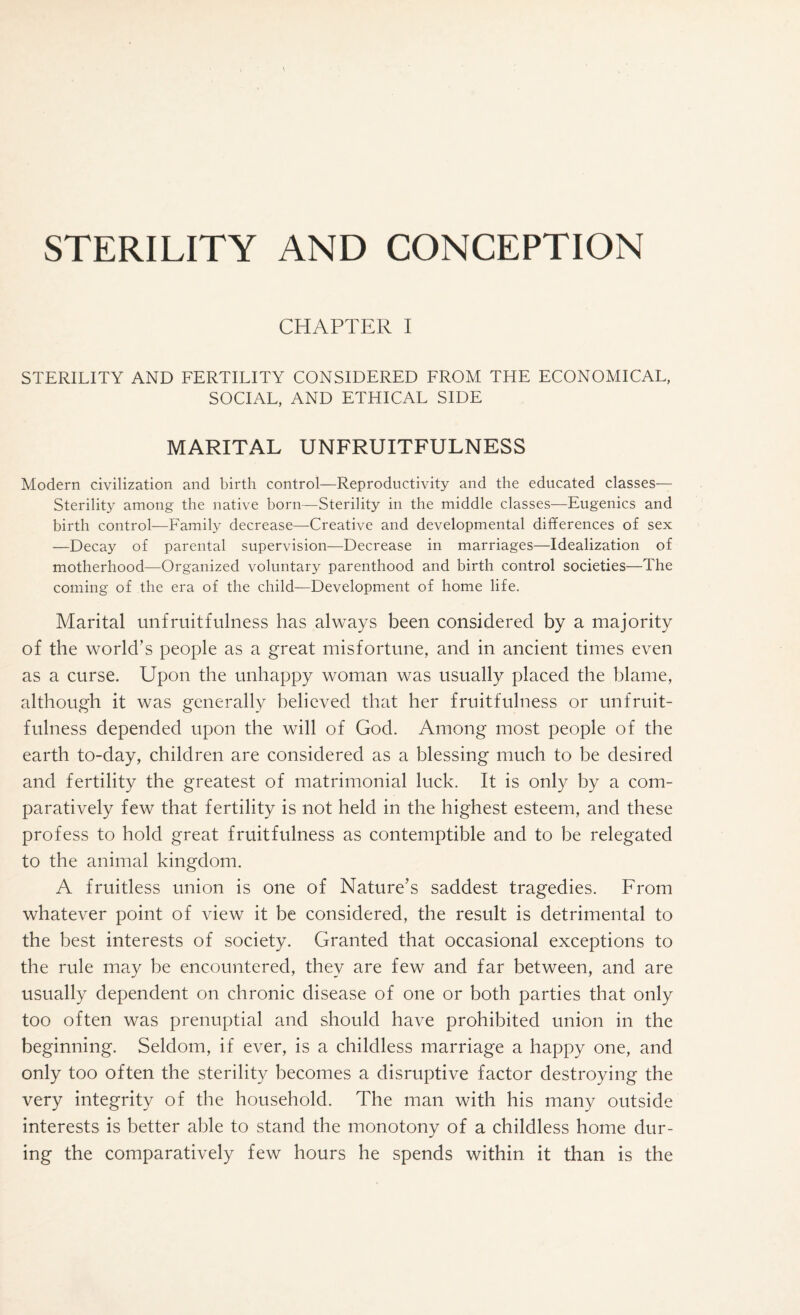 STERILITY AND CONCEPTION CHAPTER I STERILITY AND FERTILITY CONSIDERED FROM THE ECONOMICAL, SOCIAL, AND ETHICAL SIDE MARITAL UNFRUITFULNESS Modern civilization and birth control—Reproductivity and the educated classes— Sterility among the native born—Sterility in the middle classes—Eugenics and birth control—Family decrease—Creative and developmental differences of sex —Decay of parental supervision—Decrease in marriages—Idealization of motherhood—Organized voluntary parenthood and birth control societies—The coming of the era of the child—Development of home life. Marital unfruitfulness has always been considered by a majority of the world’s people as a great misfortune, and in ancient times even as a curse. Upon the unhappy woman was usually placed the blame, although it was generally believed that her fruitfulness or unfruit¬ fulness depended upon the will of God. Among most people of the earth to-day, children are considered as a blessing much to be desired and fertility the greatest of matrimonial luck. It is only by a com¬ paratively few that fertility is not held in the highest esteem, and these profess to hold great fruitfulness as contemptible and to be relegated to the animal kingdom. A fruitless union is one of Nature’s saddest tragedies. From whatever point of view it be considered, the result is detrimental to the best interests of society. Granted that occasional exceptions to the rule may be encountered, they are few and far between, and are usually dependent on chronic disease of one or both parties that only too often was prenuptial and should have prohibited union in the beginning. Seldom, if ever, is a childless marriage a happy one, and only too often the sterility becomes a disruptive factor destroying the very integrity of the household. The man with his many outside interests is better able to stand the monotony of a childless home dur¬ ing the comparatively few hours he spends within it than is the