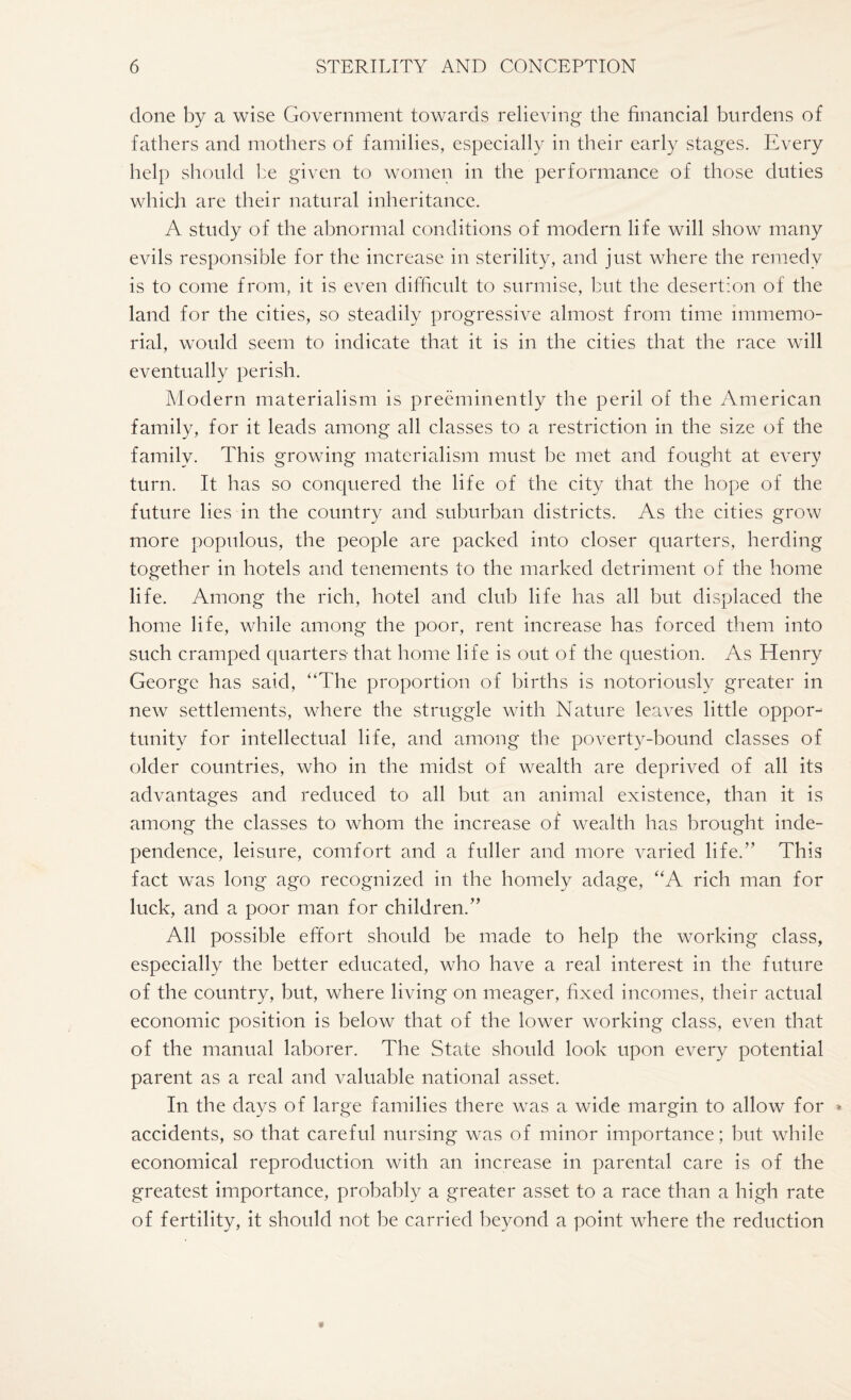 done by a wise Government towards relieving the financial burdens of fathers and mothers of families, especially in their early stages. Every help should be given to women in the performance of those duties which are their natural inheritance. A study of the abnormal conditions of modern life will show many evils responsible for the increase in sterility, and just where the remedy is to come from, it is even difficult to surmise, but the desertion of the land for the cities, so steadily progressive almost from time immemo¬ rial, would seem to indicate that it is in the cities that the race will eventually perish. Modern materialism is preeminently the peril of the American family, for it leads among all classes to a restriction in the size of the family. This growing materialism must be met and fought at every turn. It has so conquered the life of the city that the hope of the future lies in the country and suburban districts. As the cities grow more populous, the people are packed into closer quarters, herding together in hotels and tenements to the marked detriment of the home life. Among the rich, hotel and club life has all but displaced the home life, while among the poor, rent increase has forced them into such cramped quarters that home life is out of the question. As Henry George has said, '‘The proportion of births is notoriously greater in new settlements, where the struggle with Nature leaves little oppor¬ tunity for intellectual life, and among the poverty-bound classes of older countries, who in the midst of wealth are deprived of all its advantages and reduced to all but an animal existence, than it is among the classes to whom the increase of wealth has brought inde¬ pendence, leisure, comfort and a fuller and more varied life.” This fact was long ago recognized in the homely adage, “A rich man for luck, and a poor man for children.” All possible effort should be made to help the working class, especially the better educated, who have a real interest in the future of the country, but, where living on meager, fixed incomes, their actual economic position is below that of the lower working class, even that of the manual laborer. The State should look upon every potential parent as a real and valuable national asset. In the days of large families there was a wide margin to allow for * accidents, so that careful nursing was of minor importance; but while economical reproduction with an increase in parental care is of the greatest importance, probably a greater asset to a race than a high rate of fertility, it should not be carried beyond a point where the reduction