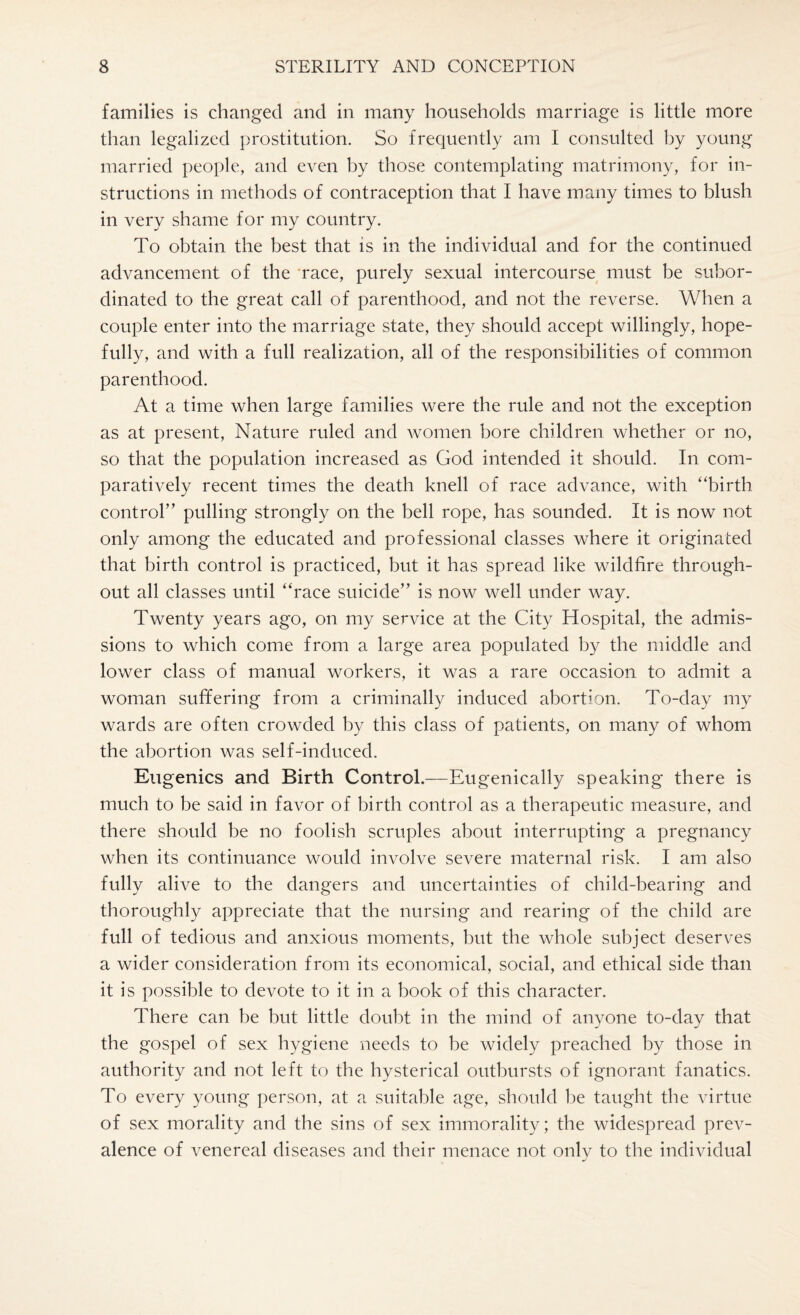 families is changed and in many households marriage is little more than legalized prostitution. So frequently am I consulted by young married people, and even by those contemplating matrimony, for in¬ structions in methods of contraception that I have many times to blush in very shame for my country. To obtain the best that is in the individual and for the continued advancement of the race, purely sexual intercourse must be subor¬ dinated to the great call of parenthood, and not the reverse. When a couple enter into the marriage state, they should accept willingly, hope¬ fully, and with a full realization, all of the responsibilities of common parenthood. At a time when large families were the rule and not the exception as at present, Nature ruled and women bore children whether or no, so that the population increased as God intended it should. In com¬ paratively recent times the death knell of race advance, with “birth control” pulling strongly on the bell rope, has sounded. It is now not only among the educated and professional classes where it originated that birth control is practiced, but it has spread like wildfire through¬ out all classes until “race suicide” is now well under way. Twenty years ago, on my service at the City Hospital, the admis¬ sions to which come from a large area populated by the middle and lower class of manual workers, it was a rare occasion to admit a woman suffering from a criminally induced abortion. To-day my wards are often crowded by this class of patients, on many of whom the abortion was self-induced. Eugenics and Birth Control.—Eugenically speaking there is much to be said in favor of birth control as a therapeutic measure, and there should be no foolish scruples about interrupting a pregnancy when its continuance would involve severe maternal risk. I am also fully alive to the dangers and uncertainties of child-bearing and thoroughly appreciate that the nursing and rearing of the child are full of tedious and anxious moments, but the whole subject deserves a wider consideration from its economical, social, and ethical side than it is possible to devote to it in a book of this character. There can be but little doubt in the mind of anyone to-day that the gospel of sex hygiene needs to be widely preached by those in authority and not left to the hysterical outbursts of ignorant fanatics. To every young person, at a suitable age, should be taught the virtue of sex morality and the sins of sex immorality; the widespread prev¬ alence of venereal diseases and their menace not only to the individual