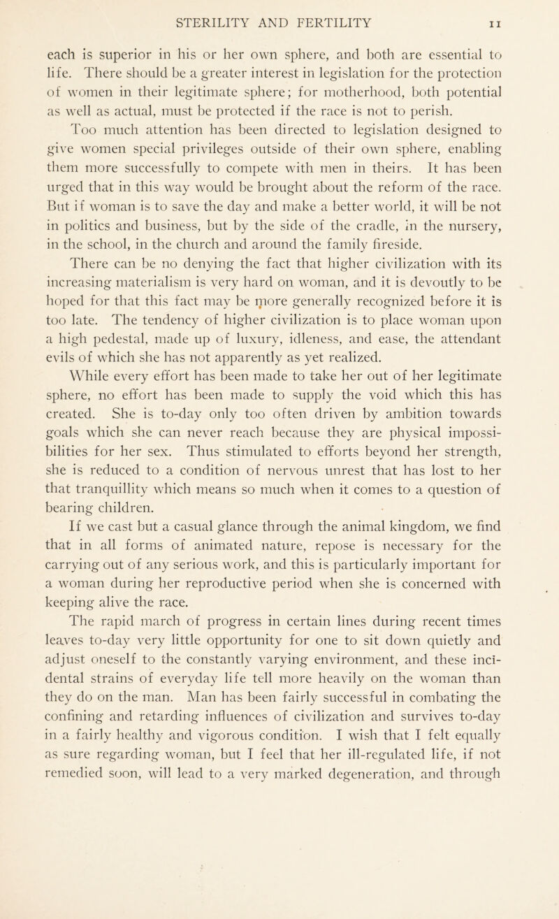 each is superior in his or her own sphere, and both are essential to life. There should be a greater interest in legislation for the protection of women in their legitimate sphere; for motherhood, both potential as well as actual, must be protected if the race is not to perish. Too much attention has been directed to legislation designed to give women special privileges outside of their own sphere, enabling them more successfully to compete with men in theirs. It has been urged that in this way would be brought about the reform of the race. But if woman is to save the day and make a better world, it will be not in politics and business, but by the side of the cradle, in the nursery, in the school, in the church and around the family fireside. There can be no denying the fact that higher civilization with its increasing materialism is very hard on woman, and it is devoutly to be hoped for that this fact may be more generally recognized before it is too late. The tendency of higher civilization is to place woman upon a high pedestal, made up of luxury, idleness, and ease, the attendant evils of which she has not apparently as yet realized. While every effort has been made to take her out of her legitimate sphere, no effort has been made to supply the void which this has created. She is to-day only too often driven by ambition towards goals which she can never reach because they are physical impossi¬ bilities for her sex. Thus stimulated to efforts beyond her strength, she is reduced to a condition of nervous unrest that has lost to her that tranquillity which means so much when it comes to a question of bearing children. If we cast but a casual glance through the animal kingdom, we find that in all forms of animated nature, repose is necessary for the carrying out of any serious work, and this is particularly important for a woman during her reproductive period when she is concerned with keeping alive the race. The rapid march of progress in certain lines during recent times leaves to-day very little opportunity for one to sit down quietly and adjust oneself to the constantly varying environment, and these inci¬ dental strains of everyday life tell more heavily on the woman than they do on the man. Man has been fairly successful in combating the confining and retarding influences of civilization and survives to-day in a fairly healthy and vigorous condition. I wish that I felt equally as sure regarding woman, but I feel that her ill-regulated life, if not remedied soon, will lead to a very marked degeneration, and through