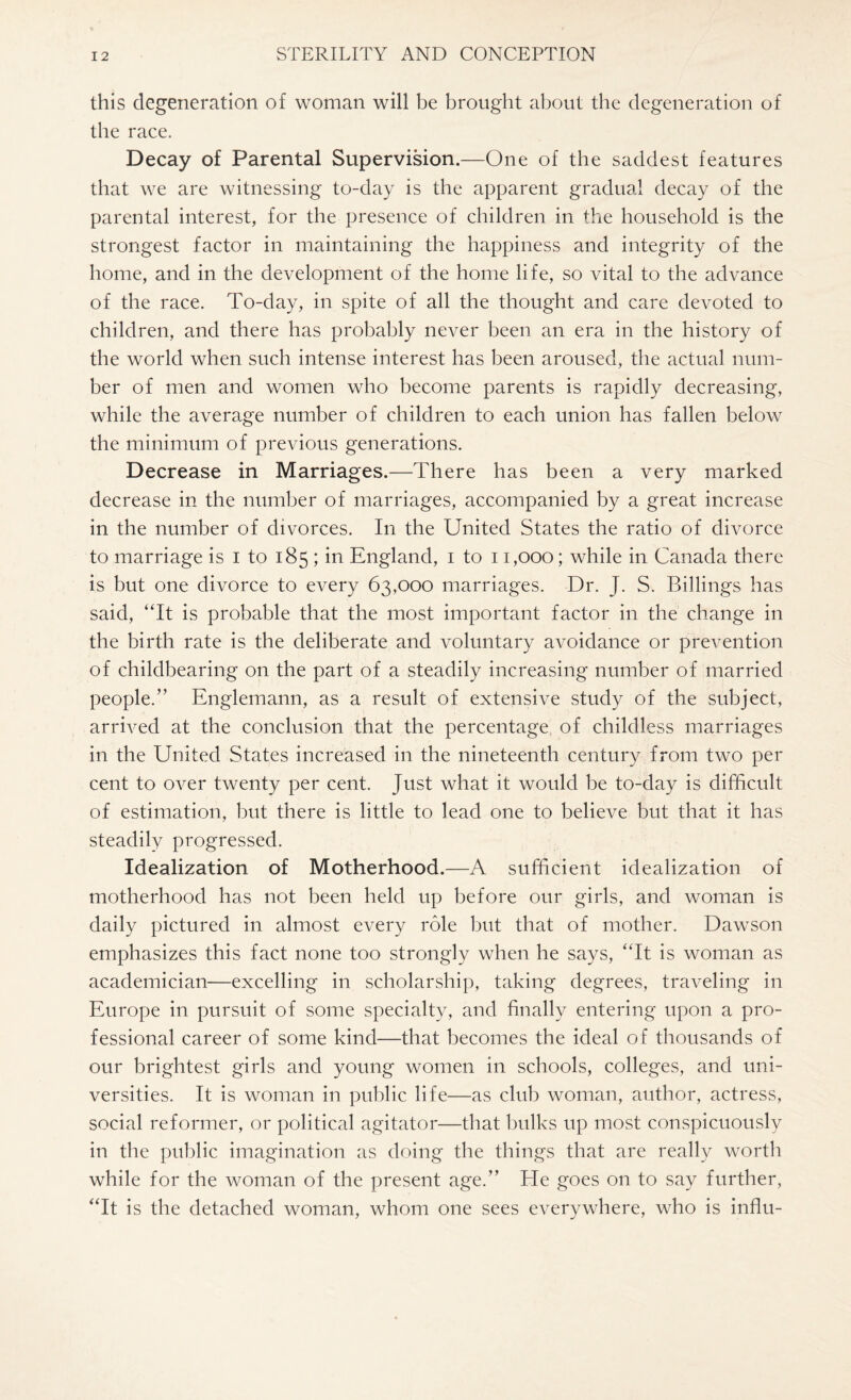 this degeneration of woman will be brought about the degeneration of the race. Decay of Parental Supervision.—One of the saddest features that we are witnessing to-day is the apparent gradual decay of the parental interest, for the presence of children in the household is the strongest factor in maintaining the happiness and integrity of the home, and in the development of the home life, so vital to the advance of the race. To-day, in spite of all the thought and care devoted to children, and there has probably never been an era in the history of the world when such intense interest has been aroused, the actual num¬ ber of men and women who become parents is rapidly decreasing, while the average number of children to each union has fallen below the minimum of previous generations. Decrease in Marriages.—There has been a very marked decrease in the number of marriages, accompanied by a great increase in the number of divorces. In the United States the ratio of divorce to marriage is I to 185 ; in England, 1 to 11,000; while in Canada there is but one divorce to every 63,000 marriages. Dr. J. S. Billings has said, “It is probable that the most important factor in the change in the birth rate is the deliberate and voluntary avoidance or prevention of childbearing on the part of a steadily increasing number of married people/’ Englemann, as a result of extensive .study of the subject, arrived at the conclusion that the percentage of childless marriages in the United States increased in the nineteenth century from two per cent to over twenty per cent. Just what it would be to-day is difficult of estimation, but there is little to lead one to believe but that it has steadily progressed. Idealization of Motherhood.—A sufficient idealization of motherhood has not been held up before our girls, and woman is daily pictured in almost every role but that of mother. Dawson emphasizes this fact none too strongly when he says, “It is woman as academician—excelling in scholarship, taking degrees, traveling in Europe in pursuit of some specialty, and finally entering upon a pro¬ fessional career of some kind—that becomes the ideal of thousands of our brightest girls and young women in schools, colleges, and uni¬ versities. It is woman in public life—as club woman, author, actress, social reformer, or political agitator—that bulks up most conspicuously in the public imagination as doing the things that are really worth while for the woman of the present age.” He goes on to say further, “It is the detached woman, whom one sees everywhere, who is influ-