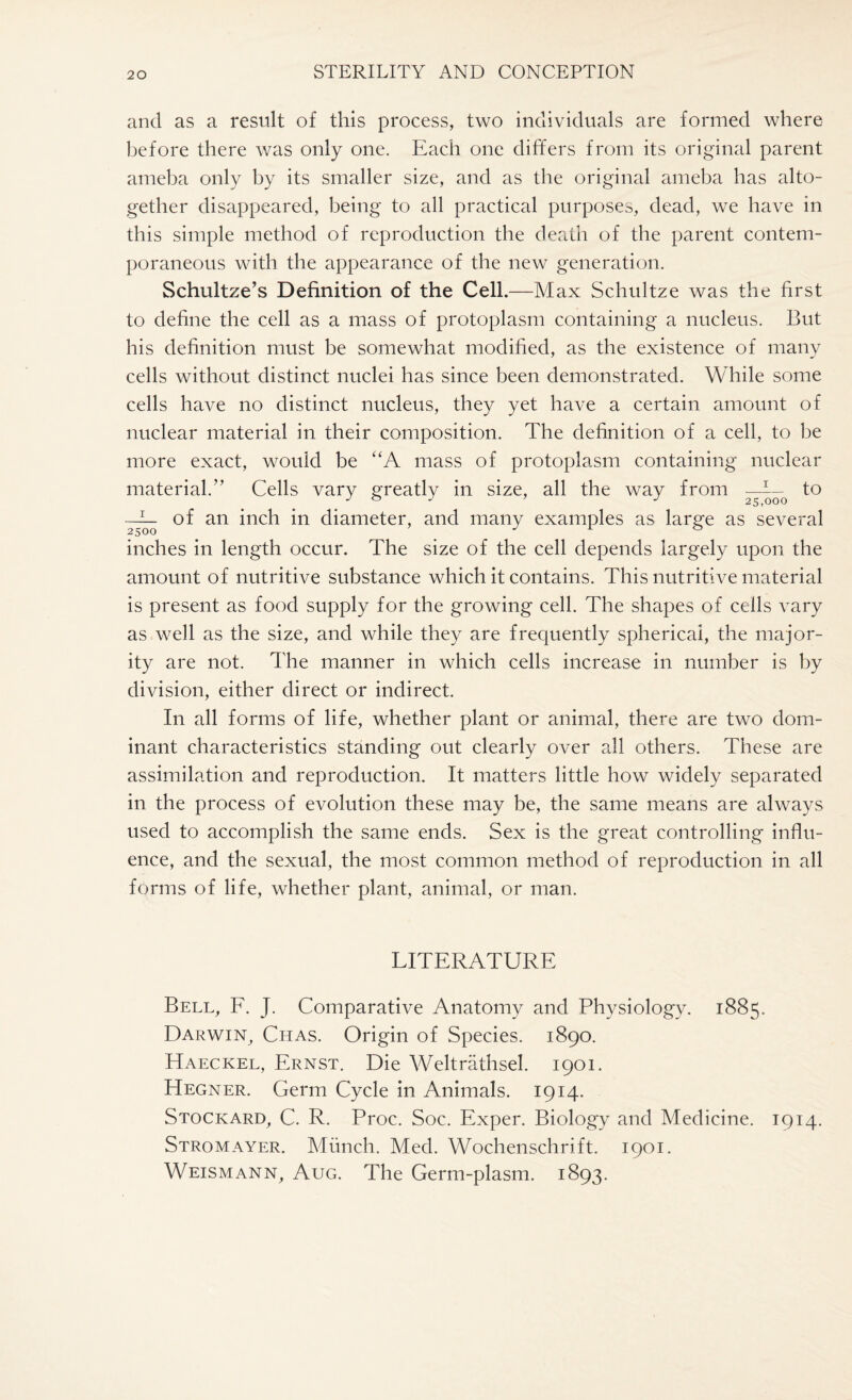 and as a result of this process, two individuals are formed where before there was only one. Each one differs from its original parent ameba only by its smaller size, and as the original ameba has alto¬ gether disappeared, being to all practical purposes, dead, we have in this simple method of reproduction the death of the parent contem¬ poraneous with the appearance of the new generation. Schultze’s Definition of the Cell.—Max Schultze was the first to define the cell as a mass of protoplasm containing a nucleus. But his definition must be somewhat modified, as the existence of many cells without distinct nuclei has since been demonstrated. While some cells have no distinct nucleus, they yet have a certain amount of nuclear material in their composition. The definition of a cell, to be more exact, would be “A mass of protoplasm containing nuclear material.” Cells vary greatly in size, all the way from —I— to of an inch in diameter, and many examples as large as several inches in length occur. The size of the cell depends largely upon the amount of nutritive substance which it contains. This nutritive material is present as food supply for the growing cell. The shapes of ceils vary as well as the size, and while they are frequently sphericai, the major¬ ity are not. The manner in which cells increase in number is by division, either direct or indirect. In all forms of life, whether plant or animal, there are two dom¬ inant characteristics standing out clearly over all others. These are assimilation and reproduction. It matters little how widely separated in the process of evolution these may be, the same means are always used to accomplish the same ends. Sex is the great controlling influ¬ ence, and the sexual, the most common method of reproduction in all forms of life, whether plant, animal, or man. LITERATURE Bell, F. J. Comparative Anatomy and Physiology. 1885. Darwin, Chas. Origin of Species. 1890. EIaeckel, Ernst. Die Weltrathsel. 1901. Hegner. Germ Cycle in Animals. 1914. Stockard, C. R. Proc. Soc. Exper. Biology and Medicine. 1914. Stromayer. Munch. Med. Wochenschrift. 1901. Weismann, Aug. The Germ-plasm. 1893.
