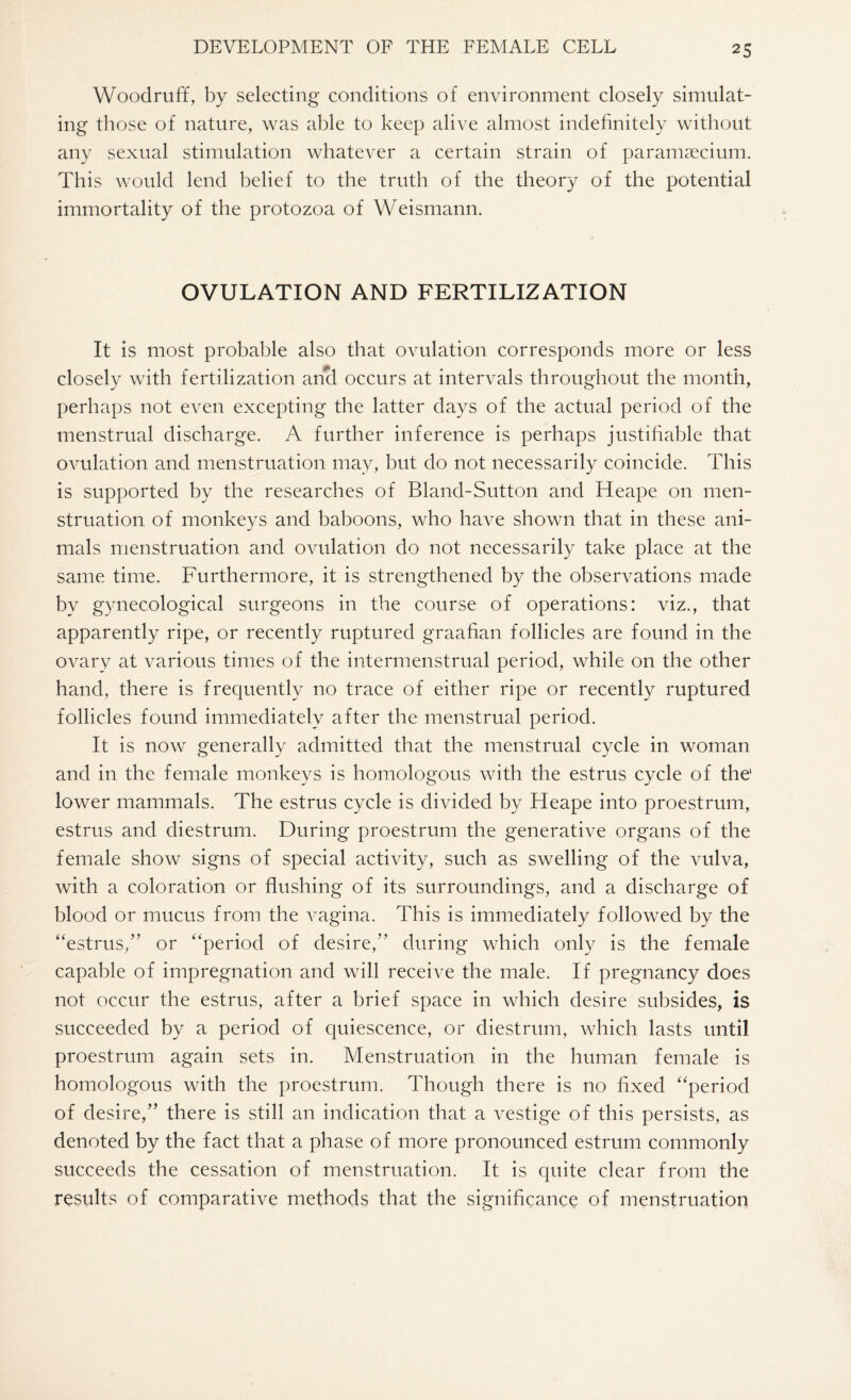 Woodruff, by selecting conditions of environment closely simulat¬ ing those of nature, was able to keep alive almost indefinitely without any sexual stimulation whatever a certain strain of paramsecium. This would lend belief to the truth of the theory of the potential immortality of the protozoa of Weismann. OVULATION AND FERTILIZATION It is most probable also that ovulation corresponds more or less closely with fertilization and occurs at intervals throughout the month, perhaps not even excepting the latter days of the actual period of the menstrual discharge. A further inference is perhaps justifiable that ovulation and menstruation may, but do not necessarily coincide. This is supported by the researches of Bland-Sutton and Heape on men¬ struation of monkeys and baboons, who have shown that in these ani¬ mals menstruation and ovulation do not necessarily take place at the same time. Furthermore, it is strengthened by the observations made by gynecological surgeons in the course of operations: viz., that apparently ripe, or recently ruptured graafian follicles are found in the ovary at various times of the intermenstrual period, while on the other hand, there is frequently no trace of either ripe or recently ruptured follicles found immediately after the menstrual period. It is now generally admitted that the menstrual cycle in woman and in the female monkeys is homologous with the estrus cycle of the1 lower mammals. The estrus cycle is divided by Heape into proestrum, estrus and diestrum. During proestrum the generative organs of the female show signs of special activity, such as swelling of the vulva, with a coloration or flushing of its surroundings, and a discharge of blood or mucus from the vagina. This is immediately followed by the “estrus,” or “period of desire,” during which only is the female capable of impregnation and will receive the male. If pregnancy does not occur the estrus, after a brief space in which desire subsides, is succeeded by a period of quiescence, or diestrum, which lasts until proestrum again sets in. Menstruation in the human female is homologous with the proestrum. Though there is no fixed “period of desire,” there is still an indication that a vestige of this persists, as denoted by the fact that a phase of more pronounced estrum commonly succeeds the cessation of menstruation. It is quite clear from the results of comparative methods that the significance of menstruation