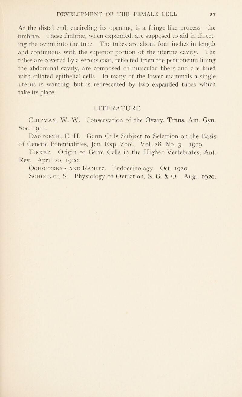 At the distal end, encircling its opening, is a fringe-like process—the fimbriae. These fimbriae, when expanded, are supposed to aid in direct¬ ing the ovum into the tube. The tubes are about four inches in length and continuous with the superior portion of the uterine cavity. The tubes are covered by a serous coat, reflected from the peritoneum lining the abdominal cavity, are composed of muscular fibers and are lined with ciliated epithelial cells. In many of the lower mammals a single uterus is wanting, but is represented by two expanded tubes which take its place. LITERATURE Chipman, W. W. Conservation of the Ovary, Trans. Am. Gyn. Soc. 1911. Danforth, C. H. Germ Cells Subject to Selection on the Basis of Genetic Potentialities, Jan. Exp. Zool. Vol. 28, No. 3. 1919. Firket. Origin of Germ Cells in the Higher Vertebrates, Ant. Rev. April 20, 1920. Oci-ioterena and Ramiez. Endocrinology. Oct. 1920. Schocket, S. Physiology of Ovulation, S. G. & O. Aug., 1920.
