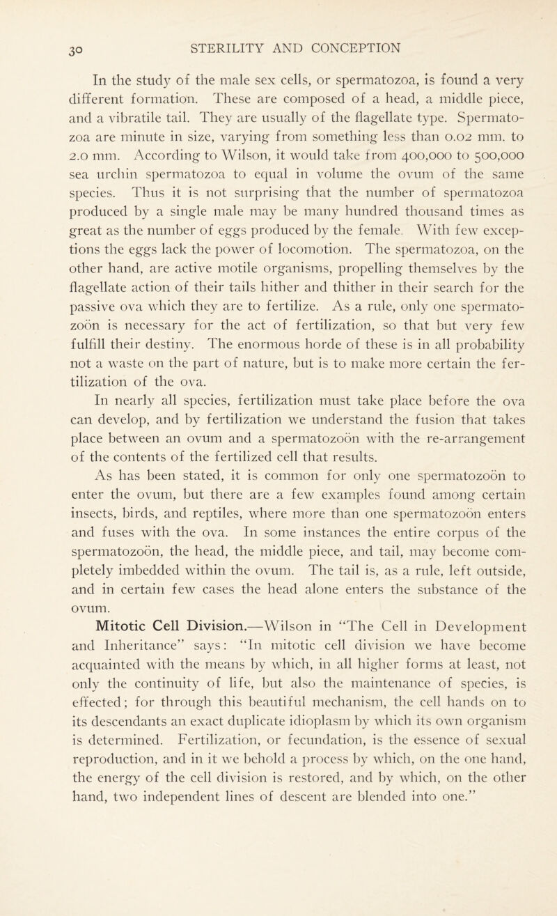 In the study of the male sex cells, or spermatozoa, is found a very different formation. These are composed of a head, a middle piece, and a vibratile tail. They are usually of the flagellate type. Spermato¬ zoa are minute in size, varying from something less than 0.02 mm. to 2.0 mm. According to Wilson, it would take from 400,000 to 500,000 sea urchin spermatozoa to equal in volume the ovum of the same species. Thus it is not surprising that the number of spermatozoa produced by a single male may be many hundred thousand times as great as the number of eggs produced by the female With few excep¬ tions the eggs lack the power of locomotion. The spermatozoa, on the other hand, are active motile organisms, propelling themselves by the flagellate action of their tails hither and thither in their search for the passive ova which they are to fertilize. As a rule, only one spermato¬ zoon is necessary for the act of fertilization, so that but very few fulfill their destiny. The enormous horde of these is in all probability not a waste on the part of nature, but is to make more certain the fer¬ tilization of the ova. In nearly all species, fertilization must take place before the ova can develop, and by fertilization we understand the fusion that takes place between an ovum and a spermatozoon with the re-arrangement of the contents of the fertilized cell that results. As has been stated, it is common for only one spermatozoon to enter the ovum, but there are a few examples found among certain insects, birds, and reptiles, where more than one spermatozoon enters and fuses with the ova. In some instances the entire corpus of the spermatozoon, the head, the middle piece, and tail, may become com¬ pletely imbedded within the ovum. The tail is, as a rule, left outside, and in certain few cases the head alone enters the substance of the ovum. Mitotic Cell Division.—Wilson in “The Cell in Development and Inheritance” says: “In mitotic cell division we have become acquainted with the means by which, in all higher forms at least, not only the continuity of life, but also the maintenance of species, is effected; for through this beautiful mechanism, the cell hands on to its descendants an exact duplicate idioplasm by which its own organism is determined. Fertilization, or fecundation, is the essence of sexual reproduction, and in it we behold a process by which, on the one hand, the energy of the cell division is restored, and by which, on the other hand, two independent lines of descent are blended into one.”