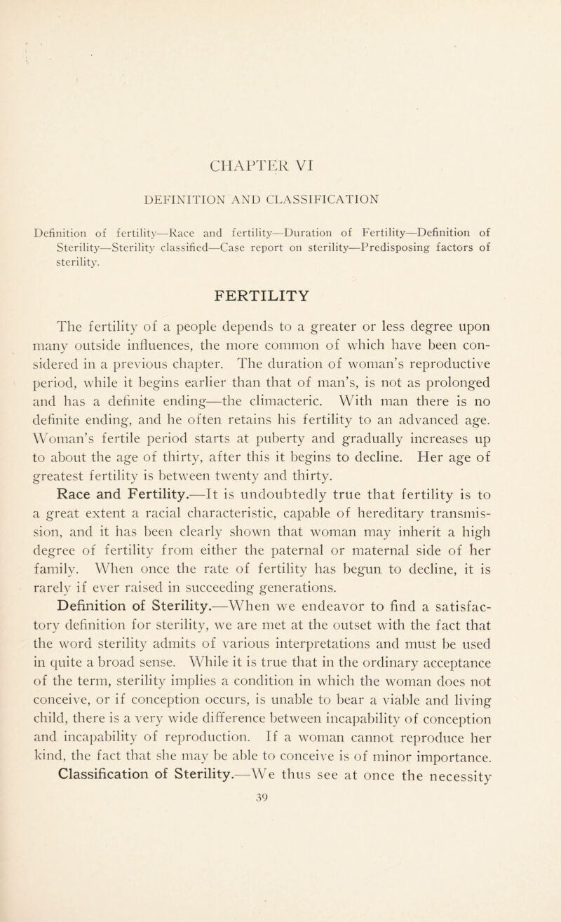 DEFINITION AND CLASSIFICATION Definition of fertility—Race and fertility—Duration of Fertility—Definition of Sterility—Sterility classified—Case report on sterility—Predisposing factors of sterility. FERTILITY The fertility of a people depends to a greater or less degree upon many outside influences, the more common of which have been con¬ sidered in a previous chapter. The duration of woman’s reproductive period, while it begins earlier than that of man’s, is not as prolonged and has a definite ending—the climacteric. With man there is no definite ending, and he often retains his fertility to an advanced age. Woman’s fertile period starts at puberty and gradually increases up to about the age of thirty, after this it begins to decline. Her age of greatest fertility is between twenty and thirty. Race and Fertility.—It is undoubtedly true that fertility is to a great extent a racial characteristic, capable of hereditary transmis¬ sion, and it has been clearly shown that woman may inherit a high degree of fertility from either the paternal or maternal side of her family. When once the rate of fertility has begun to decline, it is rarely if ever raised in succeeding generations. Definition of Sterility.— -When we endeavor to find a satisfac¬ tory definition for sterility, we are met at the outset with the fact that the word sterility admits of various interpretations and must be used in quite a broad sense. While it is true that in the ordinary acceptance of the term, sterility implies a condition in which the woman does not conceive, or if conception occurs, is unable to bear a viable and living child, there is a very wide difference between incapability of conception and incapability of reproduction. If a woman cannot reproduce her kind, the fact that she may be able to conceive is of minor importance. Classification of Sterility.—We thus see at once the necessity