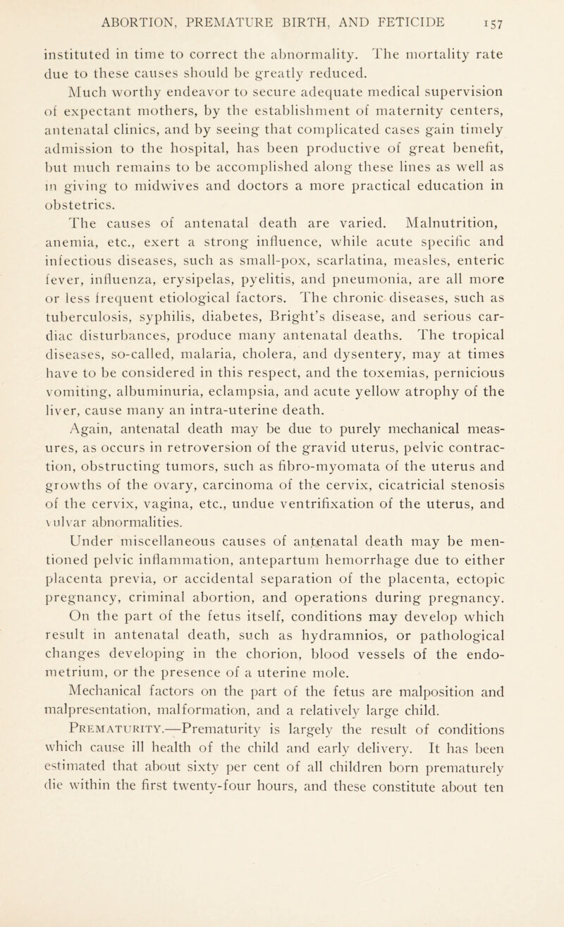 instituted in time to correct the abnormality. The mortality rate due to these causes should be greatly reduced. Much worthy endeavor to secure adequate medical supervision of expectant mothers, by the establishment of maternity centers, antenatal clinics, and by seeing that complicated cases gain timely admission to the hospital, has been productive of great benefit, but much remains to be accomplished along these lines as well as in giving to midwives and doctors a more practical education in obstetrics. The causes of antenatal death are varied. Malnutrition, anemia, etc., exert a strong influence, while acute specific and infectious diseases, such as small-pox, scarlatina, measles, enteric fever, influenza, erysipelas, pyelitis, and pneumonia, are all more or less frequent etiological factors. The chronic diseases, such as tuberculosis, syphilis, diabetes, Bright’s disease, and serious car¬ diac disturbances, produce many antenatal deaths. The tropical diseases, so-called, malaria, cholera, and dysentery, may at times have to be considered in this respect, and the toxemias, pernicious vomiting, albuminuria, eclampsia, and acute yellow atrophy of the liver, cause many an intra-uterine death. Again, antenatal death may be due to purely mechanical meas¬ ures, as occurs in retroversion of the gravid uterus, pelvic contrac¬ tion, obstructing tumors, such as fibro-myomata of the uterus and growths of the ovary, carcinoma of the cervix, cicatricial stenosis of the cervix, vagina, etc., undue ventrifixation of the uterus, and vulvar abnormalities. Under miscellaneous causes of antenatal death may be men¬ tioned pelvic inflammation, antepartum hemorrhage due to either placenta previa, or accidental separation of the placenta, ectopic pregnancy, criminal abortion, and operations during pregnancy. On the part of the fetus itself, conditions may develop which result in antenatal death, such as hydramnios, or pathological changes developing in the chorion, blood vessels of the endo¬ metrium, or the presence of a uterine mole. Mechanical factors on the part of the fetus are malposition and malpresentation, malformation, and a relatively large child. Prematurity.—Prematurity is largely the result of conditions which cause ill health of the child and early delivery. It has been estimated that about sixty per cent of all children born prematurely die within the first twenty-four hours, and these constitute about ten