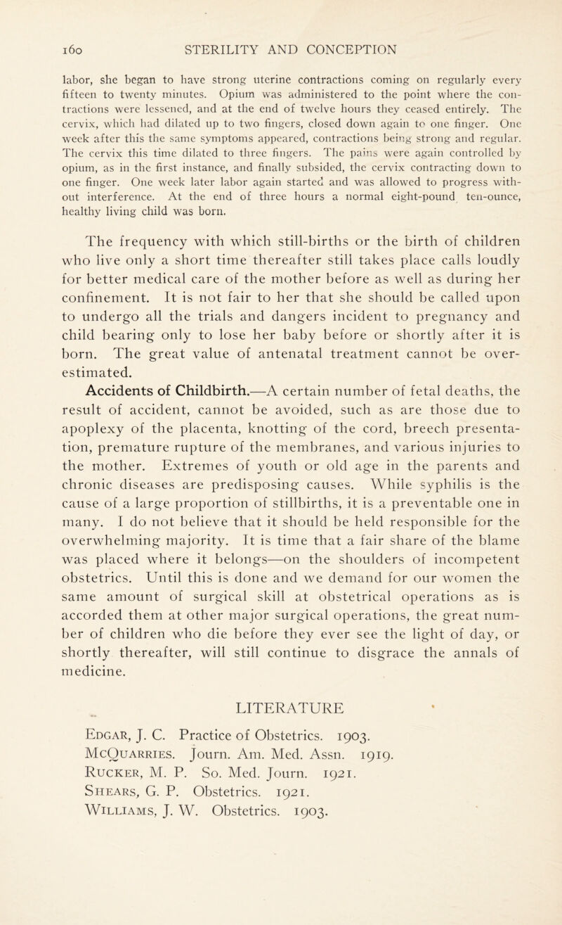 labor, she began to have strong uterine contractions coming on regularly every fifteen to twenty minutes. Opium was administered to the point where the con¬ tractions were lessened, and at the end of twelve hours they ceased entirely. The cervix, which had dilated up to two fingers, closed down again to one finger. One week after this the same symptoms appeared, contractions being strong and regular. The cervix this time dilated to three fingers. The pains were again controlled by opium, as in the first instance, and finally subsided, the cervix contracting down to one finger. One week later labor again started and was allowed to progress with¬ out interference. At the end of three hours a normal eight-pound ten-ounce, healthy living child was born. The frequency with which still-births or the birth of children who live only a short time thereafter still takes place calls loudly for better medical care of the mother before as well as during her confinement. It is not fair to her that she should be called upon to undergo all the trials and dangers incident to pregnancy and child bearing only to lose her baby before or shortly after it is born. The great value of antenatal treatment cannot be over¬ estimated. Accidents of Childbirth.—A certain number of fetal deaths, the result of accident, cannot be avoided, such as are those due to apoplexy of the placenta, knotting of the cord, breech presenta¬ tion, premature rupture of the membranes, and various injuries to the mother. Extremes of youth or old age in the parents and chronic diseases are predisposing causes. While syphilis is the cause of a large proportion of stillbirths, it is a preventable one in many. I do not believe that it should be held responsible for the overwhelming majority. It is time that a fair share of the blame was placed where it belongs—on the shoulders of incompetent obstetrics. Until this is done and we demand for our women the same amount of surgical skill at obstetrical operations as is accorded them at other major surgical operations, the great num¬ ber of children who die before they ever see the light of day, or shortly thereafter, will still continue to disgrace the annals of medicine. LITERATURE Edgar, J. C. Practice of Obstetrics. 1903. McQuarries. Journ. Am. Med. Assn. 1919. Rucker, M. P. So. Med. Journ. 1921. Shears, G. P. Obstetrics. 1921. Williams, J. W. Obstetrics. 1903.