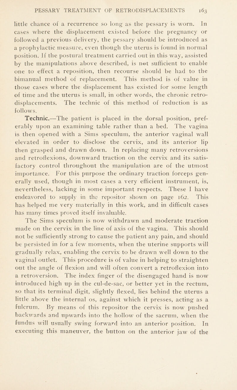 little chance of a recurrence so long as the pessary is worn. In cases where the displacement existed before the pregnancy or followed a previous delivery, the pessary should be introduced as a prophylactic measure, even though the uterus is found in normal position. If the postural treatment carried out in this way, assisted by the manipulations above described, is not sufficient to enable one to effect a reposition, then recourse should be had to the bimanual method of replacement. This method is of value in those cases where the displacement has existed for some length of time and the uterus is small, in other words, the chronic retro- displacements. The technic of this method of reduction is as follows. Technic.—The patient is placed in the dorsal position, pref¬ erably upon an examining table rather than a bed. The vagina is then opened with a Sims speculum, the anterior vaginal wall elevated in order to disclose the cervix, and its anterior lip then grasped and drawn down. In replacing many retroversions and retrodexions, downward traction on the cervix and its satis¬ factory control throughout the manipulation are of the utmost importance. For this purpose the ordinary traction forceps gen¬ erally used, though in most cases a very efficient instrument, is, nevertheless, lacking in some important respects. These I have endeavored to supply in the repositor shown on page 162. This has helped me very materially in this work, and in difficult cases has many times proved itself invaluable. The Sims speculum is now withdrawn and moderate traction made on the cervix in the line of axis of the vagina. This should not be sufficiently strong to cause the patient any pain, and should be persisted in for a few moments, when the uterine supports will gradually relax, enabling the cervix to be drawn well down to the vaginal outlet. This procedure is of value in helping to straighten out the angle of flexion and will often convert a retroflexion into a retroversion. The index finger of the disengaged hand is now introduced high up in the cul-de-sac, or better yet in the rectum, so that its terminal digit, slightly flexed, lies behind the uterus a little above the internal os, against which it presses, acting as a fulcrum. By means of this repositor the cervix is now pushed backwards and upwards into the hollow of the sacrum, when the fundus will usually swing forward into an anterior position. In executing this maneuver, the button on the anterior jaw of the