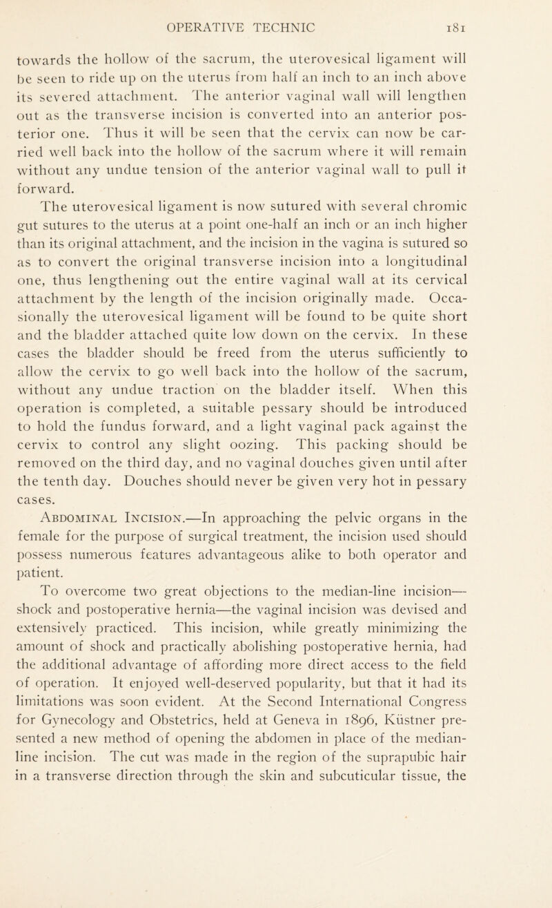 towards the hollow of the sacrum, the uterovesical ligament will be seen to ride up on the uterus from half an inch to an inch above its severed attachment. The anterior vaginal wall will lengthen out as the transverse incision is converted into an anterior pos¬ terior one. Thus it will be seen that the cervix can now be car¬ ried well back into the hollow of the sacrum where it will remain without any undue tension of the anterior vaginal wall to pull it forward. The uterovesical ligament is now sutured with several chromic gut sutures to the uterus at a point one-half an inch or an inch higher than its original attachment, and the incision in the vagina is sutured so as to convert the original transverse incision into a longitudinal one, thus lengthening out the entire vaginal wall at its cervical attachment by the length of the incision originally made. Occa¬ sionally the uterovesical ligament will be found to be quite short and the bladder attached quite low down on the cervix. In these cases the bladder should be freed from the uterus sufficiently to allow the cervix to go well back into the hollow of the sacrum, without any undue traction on the bladder itself. When this operation is completed, a suitable pessary should be introduced to hold the fundus forward, and a light vaginal pack against the cervix to control any slight oozing. This packing should be removed on the third day, and no vaginal douches given until after the tenth day. Douches should never be given very hot in pessary cases. Abdominal Incision.—In approaching the pelvic organs in the female for the purpose of surgical treatment, the incision used should possess numerous features advantageous alike to both operator and patient. To overcome two great objections to the median-line incision— shock and postoperative hernia—the vaginal incision was devised and extensively practiced. This incision, while greatly minimizing the amount of shock and practically abolishing postoperative hernia, had the additional advantage of affording more direct access to the field of operation. It enjoyed well-deserved popularity, but that it had its limitations was soon evident. At the Second International Congress for Gynecology and Obstetrics, held at Geneva in 1896, Kustner pre¬ sented a new method of opening the abdomen in place of the median¬ line incision. The cut was made in the region of the suprapubic hair in a transverse direction through the skin and subcuticular tissue, the