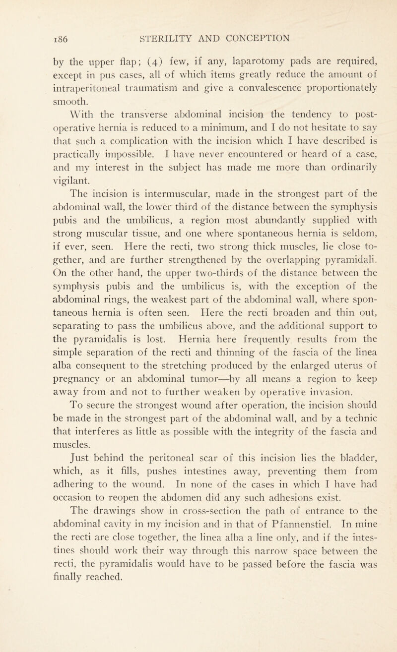by the upper flap; (4) few, if any, laparotomy pads are required, except in pus cases, all of which items greatly reduce the amount of intraperitoneal traumatism and give a convalescence proportionately smooth. With the transverse abdominal incision the tendency to post¬ operative hernia is reduced to a minimum, and I do not hesitate to say that such a complication with the incision which I have described is practically impossible. I have never encountered or heard of a case, and my interest in the subject has made me more than ordinarily vigilant. The incision is intermuscular, made in the strongest part of the abdominal wall, the lower third of the distance between the symphysis pubis and the umbilicus, a region most abundantly supplied with strong muscular tissue, and one where spontaneous hernia is seldom, if ever, seen. Here the recti, two strong thick muscles, lie close to¬ gether, and are further strengthened by the overlapping pyramidali. On the other hand, the upper two-thirds of the distance between the symphysis pubis and the umbilicus is, with the exception of the abdominal rings, the weakest part of the abdominal wall, where spon¬ taneous hernia is often seen. Here the recti broaden and thin out, separating to pass the umbilicus above, and the additional support to the pyramidalis is lost. Hernia here frequently results from the simple separation of the recti and thinning of the fascia of the linea alba consequent to the stretching produced by the enlarged uterus of pregnancy or an abdominal tumor—by all means a region to keep away from and not to further weaken by operative invasion. To secure the strongest wound after operation, the incision should be made in the strongest part of the abdominal wall, and by a technic that interferes as little as possible with the integrity of the fascia and muscles. Just behind the peritoneal scar of this incision lies the bladder, which, as it fills, pushes intestines away, preventing them from adhering to the wound. In none of the cases in which I have had occasion to reopen the abdomen did any such adhesions exist. The drawings show in cross-section the path of entrance to the abdominal cavity in my incision and in that of Pfannenstiel. In mine the recti are close together, the linea alba a line only, and if the intes¬ tines should work their way through this narrow space between the recti, the pyramidalis would have to be passed before the fascia was finally reached.