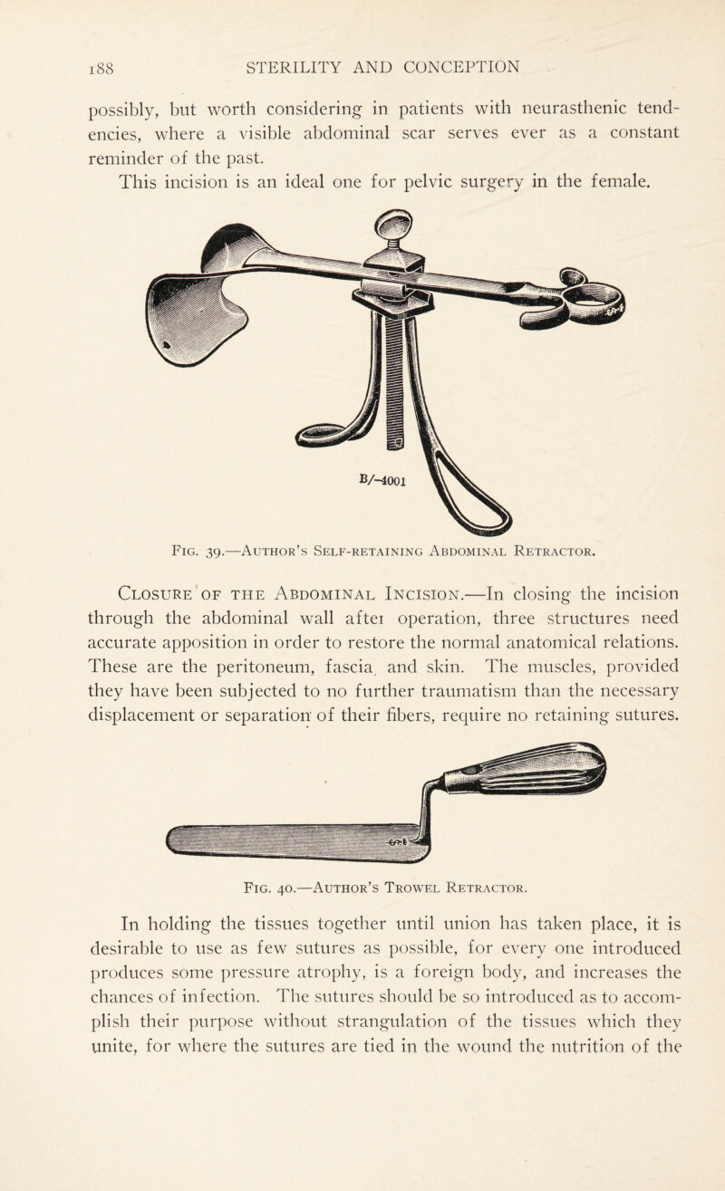 possibly, but worth considering in patients with neurasthenic tend¬ encies, where a visible abdominal scar serves ever as a constant reminder of the past. This incision is an ideal one for pelvic surgery in the female. Fig. 39.—Author's Self-retaining Abdominal Retractor. Closure of the Abdominal Incision.—In closing the incision through the abdominal wall aftei operation, three structures need accurate apposition in order to restore the normal anatomical relations. These are the peritoneum, fascia, and skin. The muscles, provided they have been subjected to no further traumatism than the necessary displacement or separation of their fibers, require no retaining sutures. Fig. 40.—Author’s Trowel Retractor. In holding the tissues together until union has taken place, it is desirable to use as few sutures as possible, for every one introduced produces some pressure atrophy, is a foreign body, and increases the chances of infection. The sutures should be so introduced as to accom¬ plish their purpose without strangulation of the tissues which they unite, for where the sutures are tied in the wound the nutrition of the