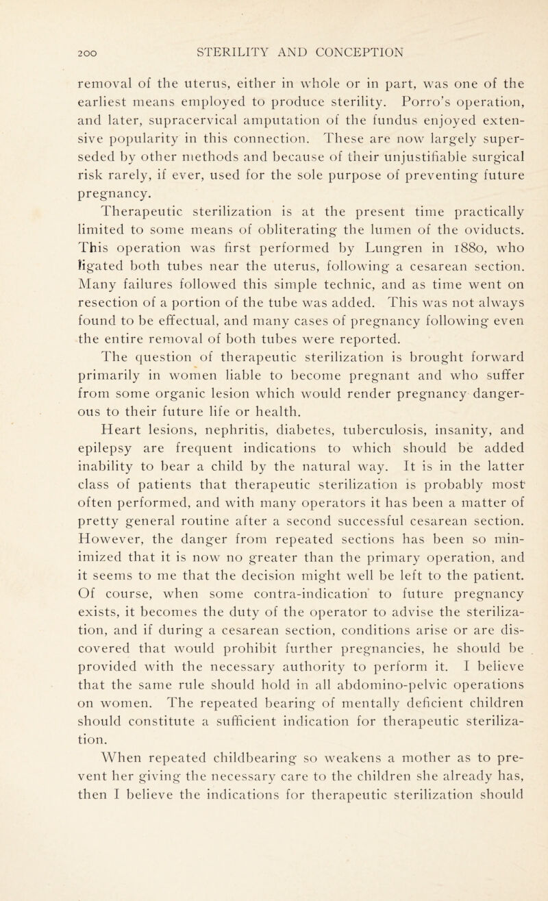 removal of the uterus, either in whole or in part, was one of the earliest means employed to produce sterility. Porro’s operation, and later, supracervical amputation of the fundus enjoyed exten¬ sive popularity in this connection. These are now largely super¬ seded by other methods and because of their unjustifiable surgical risk rarely, if ever, used for the sole purpose of preventing future pregnancy. Therapeutic sterilization is at the present time practically limited to some means of obliterating the lumen of the oviducts. This operation was first performed by Lungren in 1880, who ligated both tubes near the uterus, following a cesarean section. Many failures followed this simple technic, and as time went on resection of a portion of the tube was added. This was not always found to be effectual, and many cases of pregnancy following even the entire removal of both tubes were reported. The question of therapeutic sterilization is brought forward primarily in women liable to become pregnant and who suffer from some organic lesion which would render pregnancy danger¬ ous to their future life or health. Heart lesions, nephritis, diabetes, tuberculosis, insanity, and epilepsy are frequent indications to which should be added inability to bear a child by the natural way. It is in the latter class of patients that therapeutic sterilization is probably most often performed, and with many operators it has been a matter of pretty general routine after a second successful cesarean section. H owever, the danger from repeated sections has been so min¬ imized that it is now no greater than the primary operation, and it seems to me that the decision might well be left to the patient. Of course, when some contra-indication to future pregnancy exists, it becomes the duty of the operator to advise the steriliza¬ tion, and if during a cesarean section, conditions arise or are dis¬ covered that would prohibit further pregnancies, he should be provided with the necessary authority to perform it. I believe that the same rule should hold in all abdomino-pelvic operations on women. The repeated bearing of mentally deficient children should constitute a sufficient indication for therapeutic steriliza¬ tion. When repeated childbearing so weakens a mother as to pre¬ vent her giving the necessary care to the children she already has, then I believe the indications for therapeutic sterilization should